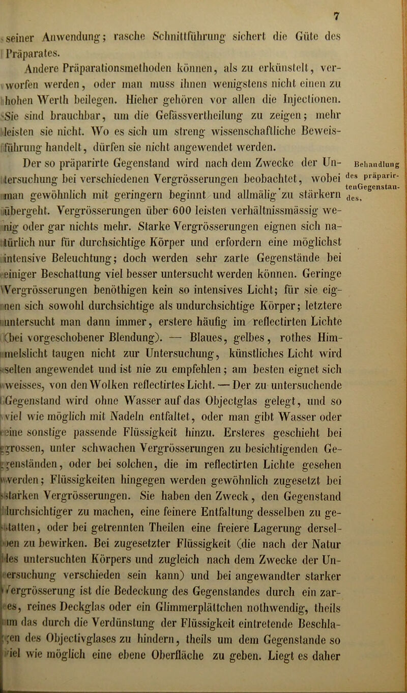 seiner Anwendung; rasche Schnittführung sichert die Güte des Präparates. Andere Präparationsmethoden können, als zu erkünstelt, ver- worfen werden, oder inan muss ihnen wenigstens nicht einen zu hohen Werth beilegen. Hielier gehören vor allen die Injeelionen. Sie sind brauchbar, um die Gefässverlhcilung zu zeigen; mehr leisten sie nicht. Wo es sich um streng wissenschaftliche Beweis- führung handelt, dürfen sie nicht angewendet werden. Der so präparirte Gegenstand wird nach dem Zwecke der Un- tersuchung bei verschiedenen Vergrösserungen beobachtet, wobei man gewöhnlich mit geringem beginnt und allmälig'zu stärkern übergeht. Vergrösserungen über 600 leisten verhältnissmässig we- nig oder gar nichts mehr. Starke Vergrösserungen eignen sich na- türlich nur für durchsichtige Körper und erfordern eine möglichst intensive Beleuchtung; doch werden sehr zarte Gegenstände bei • einiger Beschattung viel besser untersucht werden können. Geringe 'Vergrösserungen benöthigen kein so intensives Licht; für sie eig- nen sich sowohl durchsichtige als undurchsichtige Körper; letztere ■ untersucht man dann immer, erstere häufig im reflcctirten Lichte (bei vorgeschobener Blendung). — Blaues, gelbes, rothes Him- i meislicht taugen nicht zur Untersuchung, künstliches Licht wird > selten angewendet und ist nie zu empfehlen; am besten eignet sich ■ weisses, von den Wolken reflectirtes Licht. — Der zu untersuchende i Gegenstand wird ohne Wasser auf das Objectglas gelegt, und so viel wie möglich mit Nadeln entfaltet, oder man gibt Wasser oder reine sonstige passende Flüssigkeit hinzu. Ersteres geschieht bei j grossen, unter schwachen Vergrösserungen zu besichtigenden Ge- genständen, oder bei solchen, die im reflectirten Lichte gesehen werden; Flüssigkeiten hingegen werden gewöhnlich zugesetzt bei 'starken Vergrösserungen. Sie haben den Zweck, den Gegenstand lurchsichtiger zu machen, eine feinere Entfaltung desselben zu ge- statten, oder bei getrennten Theilen eine freiere Lagerung dersel- )en zu bewirken. Bei zugesetzter Flüssigkeit (die nach der Natur les untersuchten Körpers und zugleich nach dem Zwecke der Un- ersuchung verschieden sein kann) und bei angewandter starker fergrösserung ist die Bedeckung des Gegenstandes durch ein zar- es, reines Deckglas oder ein Glimmerplältchen nolhwendig, theils ■ im das durch die Verdünstung der Flüssigkeit einlretende Beschla- gen des Objeclivglases zu hindern, theils um dem Gegenslande so iel wie möglich eine ebene Oberfläche zu geben. Liegt es daher Behandlung des präparir- tenGegenstan- des.