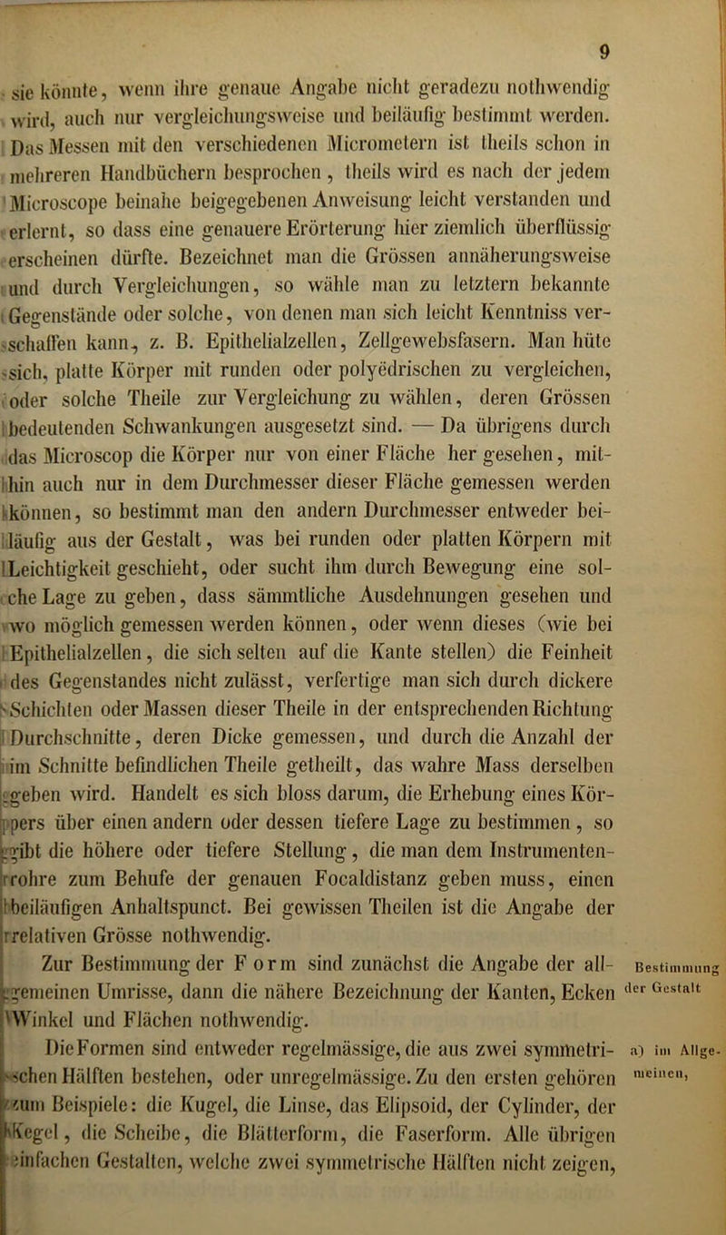 sie könnte, wenn ihre genaue Angabe nicht geradezu nothwendig wird, auch nur vergleichungsweise und beiläufig bestimmt werden. Das Messen mit den verschiedenen Micrometern ist theils schon in mehreren Handbüchern besprochen , theils wird es nach der jedem 'Microscope beinahe beigegebenen Anweisung leicht verstanden und erlernt, so dass eine genauere Erörterung hier ziemlich überflüssig erscheinen dürfte. Bezeichnet man die Grössen annäherungsweise und durch Vergleichungen, so wähle man zu letztem bekannte ; Gegenstände oder solche, von denen man sich leicht Iienntniss ver- sschaffen kann, z. B. Epithelialzellen, Zellgewebsfasern. Man hüte 'Sich, platte Körper mit runden oder polyedrischen zu vergleichen, oder solche Theile zur Vergleichung zu wählen, deren Grössen bedeutenden Schwankungen ausgesetzt sind. — Da übrigens durch das Microscop die Körper nur von einer Fläche her gesehen, mit- ; hin auch nur in dem Durchmesser dieser Fläche gemessen werden ^können, so bestimmt man den andern Durchmesser entweder bei- läufig aus der Gestalt, was bei runden oder platten Körpern mit !Leichtigkeit geschieht, oder sucht ihm durch Bewegung eine sol- t che Lage zu geben, dass sämmtliche Ausdehnungen gesehen und wo möglich gemessen werden können, oder wenn dieses (wie bei : Epithelialzellen, die sich selten auf die Kante stellen) die Feinheit . des Gegenstandes nicht zulässt, verfertige man sich durch dickere ^Schichten oder Massen dieser Theile in der entsprechenden Richtung Durchschnitte, deren Dicke gemessen, und durch die Anzahl der im Schnitte befindlichen Theile getheilt, das wahre Mass derselben Lgeben wird. Handelt es sich bloss darum, die Erhebung eines Kör- ; pers über einen andern oder dessen liefere Lage zu bestimmen , so ^gibt die höhere oder tiefere Stellung, die man dem Instrumenten- rohre zum Beliufe der genauen Focaldistanz geben muss, einen I beiläufigen Anhaltspunct. Bei gewissen Theilen ist die Angabe der rrelativen Grösse nothwendig. Zur Bestimmung der F orm sind zunächst die Angabe der all- gemeinen Umrisse, dann die nähere Bezeichnung der Kanten, Ecken 'Winkel und Flächen nothwendig. Die Formen sind entweder regelmässige, die aus zwei symmetri- schen Hälften bestehen, oder unregelmässige. Zu den ersten gehören aun Beispiele: die Kugel, die Linse, das Elipsoid, der Cylinder, der hKegel, die Scheibe, die Blätterform, die Faserform. Alle übrigen einfachen Gestalten, welche zwei symmetrische Hälften nicht zeigen, Bestimmung der Gestalt a) im Allge- meinen,