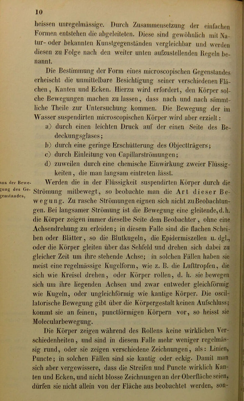 heissen unregelmässige. Durch Zusammensetzung der einfachen Formen entstehen die abgeleiteten. Diese sind gewöhnlich mit Na- tur- oder bekannten Kunstgegönstanden vergleichbar und werden diesen zu Folge nach den weiter unten aufzustellenden Regeln be- nannt. Die Bestimmung der Form eines microscopischen Gegenstandes erheischt die unmittelbare Besichtigung seiner verschiedenen Flä- chen, Kanten und Ecken. Hierzu wird erfordert, den Körper sol- che Bewegungen machen zu lassen, dass nach und nach sämml- liclie Theile zur Untersuchung kommen. Die Bewegung der im Wasser suspendirlen microscopischen Körper wird aber erzielt: a) durch einen leichten Druck auf der einen Seite des Be- deckungsglases ; b) durch eine geringe Erschütterung des Objectlrägers; c) durch Einleitung von Capillarströmungen; d) zuweilen durch eine chemische Einwirkung zweier Flüssig- keiten, die man langsam einlreten lässt. »us der Bewe- Werden die in der Flüssigkeit suspendirten Körper durch die ;ung Jes Ge-sirömung mitbewegt, so beobachte man die Art dieser Be- jeustandcs, ° wegung. Zu rasche Strömungen eignen sich nicht zu Beobachtun- gen. Bei langsamer Strömung ist die Bewegung eine gleitende,d.h. die Körper zeigen immer dieselbe Seite dem Beobachter, ohne eine Achsendrehung zu erleiden; in diesem Falle sind die flachen Schei- ben oder Blätter, so die Blutkugeln, die Epidermiszellen u. dgl., oder die Körper gleiten über das Sehfeld und drehen sich dabei zu gleicher Zeit um ihre stehende Achse; in solchen Fällen haben sie meist eine regelmässige Kugelform, wie z. B. die Lufttropfen, die sich wie Kreisel drehen, oder Körper rollen, d. h. siebewegen sich um ihre liegenden Achsen und zwar entweder gleichförmig wie Kugeln, oder ungleichförmig wie kantige Körper. Die oscil- latorische Bewegung gibt über die Körpergestalt keinen Aufschluss; kommt sie an feinen, punctförmigen Körpern vor, so heisst sie Molecularbewegung. Die Körper zeigen während des Rollens keine wirklichen Ver- schiedenheiten, und sind in diesem Falle mehr weniger regelmäs- sig rund, oder sie zeigen verschiedene Zeichnungen, als: Linien, Puncte; in solchen Fällen sind sie kantig oder eckig. Damit man sich aber vergewissere, dass die Streifen und Puncte wirklich Kan- ten und Ecken, und nicht blosse Zeichnungen an der Oberfläche seien, dürfen sie nicht allein von der Fläche aus beobachtet werden, son-