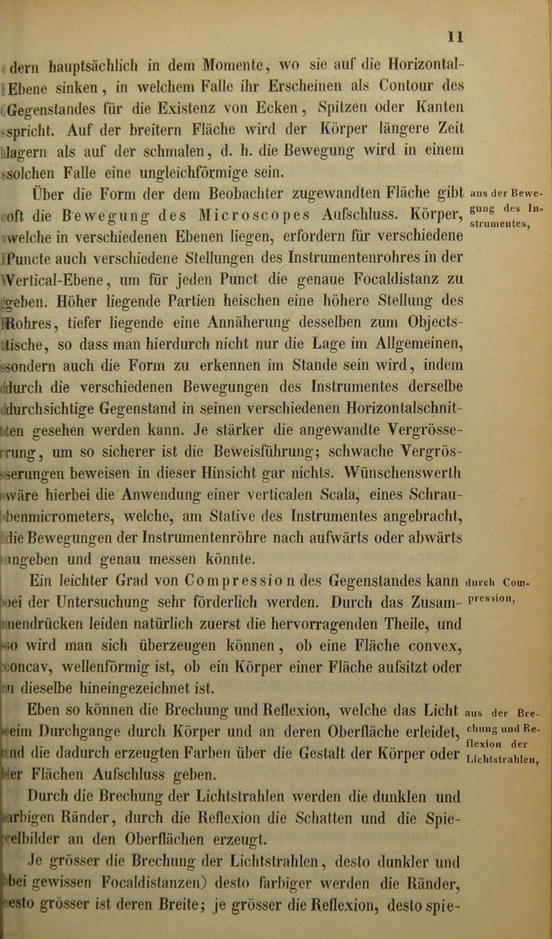 dem hauptsächlich in dem Momente, wo sie auf die Horizontal- Ebene sinken, in welchem Falle ihr Erscheinen als Contour des Gegenstandes für die Existenz von Ecken, Spitzen oder Kanten -spricht. Auf der breitem Fläche wird der Körper längere Zeit lagern als auf der schmalen, d. h. die Bewegung wird in einem -solchen Falle eine ungleichförmige sein. Über die Form der dem Beobachter zugewandten Fläche gibt aus der Bewe- off die Bewegung des Microscopes Aufschluss. Körper, gui,g <1<s ,n“ welche in verschiedenen Ebenen liegen, erfordern für verschiedene iPuncte auch verschiedene Stellungen des Instrumentenrohres in der Wertical-Ebene, um für jeden Punct die genaue Focaldistanz zu .geben. Höher liegende Partien heischen eine höhere Stellung des Hohres, tiefer liegende eine Annäherung desselben zum Objects- lische, so dass man hierdurch nicht nur die Lage im Allgemeinen, -sondern auch die Form zu erkennen im Stande sein wird, indem durch die verschiedenen Bewegungen des Instrumentes derselbe durchsichtige Gegenstand in seinen verschiedenen Horizontalschnil- Itten gesehen werden kann. Je stärker die angewandte Vergrösse- ■ rung, um so sicherer ist die Beweisführung; schwache Vergrös- - serungen beweisen in dieser Hinsicht gar nichts. Wünschenswerlh ■ wäre hierbei die Anwendung einer verticalen Scala, eines Schrau- i benmicrometers, welche, am Stative des Instrumentes angebracht, die Bewegungen der Instrumentenröhre nach aufwärts oder abwärts mgeben und genau messen könnte. Ein leichter Grad von Coinpressio n des Gegenstandes kann durch com- >ei der Untersuchung sehr förderlich werden. Durch das Zusam- P,es;iio> i nendrücken leiden natürlich zuerst die hervorragenden Theile, und -;o wird man sich überzeugen können, ob eine Fläche convex, ;oncav, wellenförmig ist, ob ein Körper einer Fläche aufsitzt oder i n dieselbe hineingezeichnet ist. Eben so können die Brechung und Reflexion, welche das Licht aus der Bre- •eim Durchgänge durch Körper und an deren Oberfläche erleidet, cimng umi Re- i nd die dadurch erzeugten Farben über die Gestalt der Körper oder LWitetrahien, hier Flächen Aufschluss geben. Durch die Brechung der Lichtstrahlen werden die dunklen und farbigen Ränder, durch die Reflexion die Schatten und die Spie- gelbilder an den Oberflächen erzeugt. Je grösser die Brechung der Lichtstrahlen, desto dunkler und bei gewissen Focaldistanzen) desto farbiger werden die Ränder, esto grösser ist deren Breite; je grösser die Reflexion, desto spie-