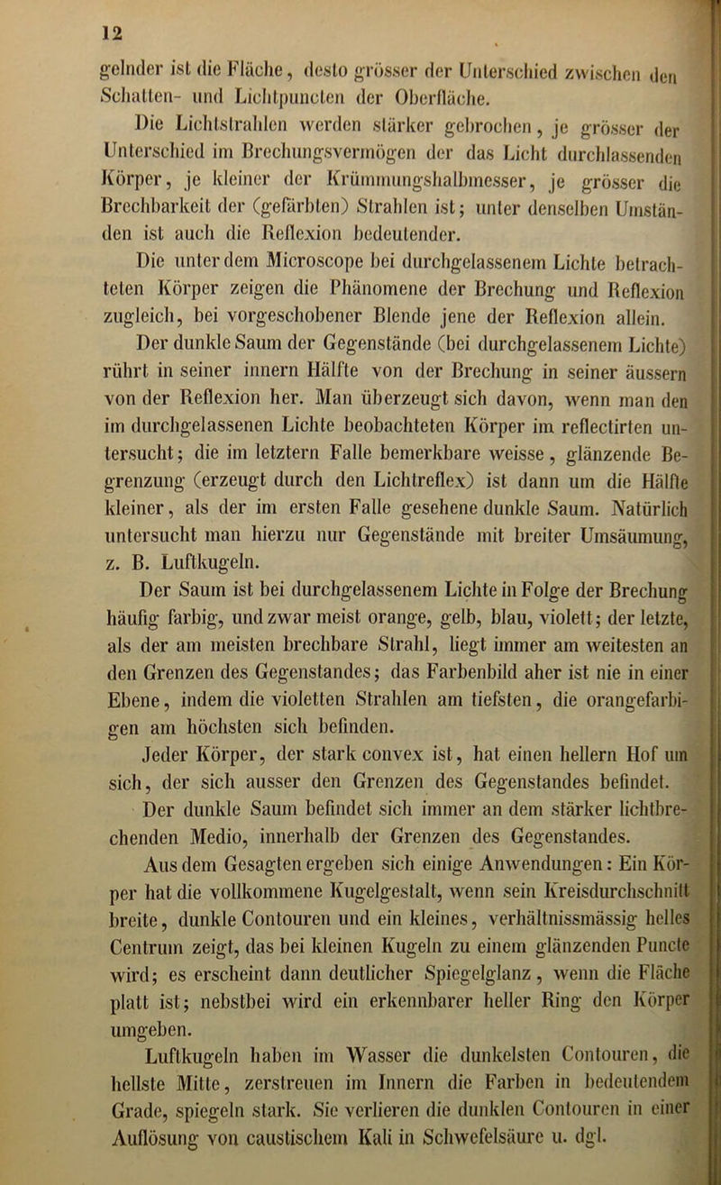 gelnder ist die Fläche, desto grösser der Unterschied zwischen den Schatten- und Lichtpunclen der Oberfläche. Die Lichtstrahlen werden stärker gebrochen, je grösser der Unterschied im Brechungsvermögen der das Licht durchlassenden Körper, je kleiner der Krümmungshalbmesser, je grösser die Brechbarkeit der (gefärbten) Strahlen ist; unter denselben Umstän- den ist auch die Reflexion bedeutender. Die unter dem Microscope bei durchgelassenem Lichte betrach- teten Körper zeigen die Phänomene der Brechung und Reflexion zugleich, bei vorgeschobener Blende jene der Reflexion allein. Der dunkle Saum der Gegenstände (bei durchgelassenem Lichte) rührt in seiner innern Hälfte von der Brechung in seiner äussern von der Reflexion her. Man überzeugt sich davon, wenn man den im durchgelassenen Lichte beobachteten Körper im reflectirten un- tersucht; die im letztem Falle bemerkbare weisse, glänzende Be- grenzung (erzeugt durch den Lichtreflex) ist dann um die Hälfte kleiner, als der im ersten Falle gesehene dunkle Saum. Natürlich untersucht man hierzu nur Gegenstände mit breiter Umsäumung, z. B. Luftkugeln. Der Saum ist bei durchgelassenem Lichte in Folge der Brechung häufig farbig, und zwar meist orange, gelb, blau, violett; der letzte, als der am meisten brechbare Strahl, liegt immer am weitesten an den Grenzen des Gegenstandes; das Farbenbild aher ist nie in einer Ebene, indem die violetten Strahlen am tiefsten, die orangefarbi- gen am höchsten sich befinden. Jeder Körper, der stark convex ist, hat einen hellem Hof um sich, der sich ausser den Grenzen des Gegenstandes befindet. Der dunkle Saum befindet sich immer an dem stärker lichtbre- chenden Medio, innerhalb der Grenzen des Gegenstandes. Aus dem Gesagten ergeben sich einige Anwendungen: Ein Kör- per hat die vollkommene Kugelgestalt, wenn sein Kreisdurchschnitt breite, dunkle Contouren und ein kleines, verhältnissmässig helles Centrum zeigt, das bei kleinen Kugeln zu einem glänzenden Puncte wird; es erscheint dann deutlicher Spiegelglanz, wenn die Fläche platt ist; nebstbei wird ein erkennbarer heller Ring den Körper umgeben. Luftkugeln haben im Wasser die dunkelsten Contouren, die hellste Mitte, zerstreuen im Innern die Farben in bedeutendem Grade, spiegeln stark. Sie verlieren die dunklen Contouren in einer Auflösung von caustischem Kali in Schwefelsäure u. dgl.