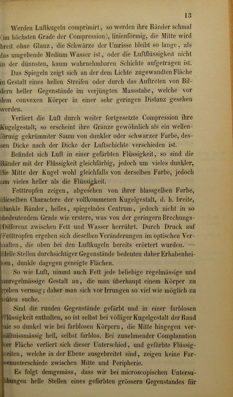 Worden Luftkugeln comprimirt, so werden ihre Ränder schmal (im höchsten Grade der Compression), linienförmig, die Mitte wird breit ohne Glanz, die Schwärze der Umrisse bleibt so lange, als das umgebende Medium Wasser ist, oder die Luftflüssigkeit nicht in der dünnsten, kaum wahrnehmbaren Schichte aufgetragen ist. Das Spiegeln zeigt sich an der dem Lichte zugewandten Fläche in Gestalt eines hellen Streifen oder durch das Auftreten von Bil- dern heller Gegenstände im verjüngten Massstabe, welche vor dem convexen Körper in einer sehr geringen Distanz gesehen werden. Verliert die Luft durch weiter fortgesetzte Compression ihre Kugelgestalt, so erscheint ihre Gränze gewöhnlich als ein wellen- ormig gekrümmter Saum von dunkler oder schwarzer Farbe, des- sen Dicke nach der Dicke der Luftschichle verschieden ist. Befindet sich Luft in einer gefärbten Flüssigkeit, so sind die Ränder mit der Flüssigkeit gleichfarbig, jedoch um vieles dunkler, lie Mitte der Kugel wohl gleichfalls von derselben Farbe, jedoch um vieles heller als die Flüssigkeit. Fetttropfen zeigen, abgesehen von ihrer blassgelben Farbe, dieselben Charactere der vollkommenen Kugelgestalt, d. h. breite, dunkle Ränder, helles, spiegelndes Centrum, jedoch nicht in so bedeutendem Grade wie erstere, Avas von der geringem Brechungs- ! Differenz zAvischen Fett und Wasser herrührt. Durch Druck auf t Fetttropfen ergeben sich dieselben Veränderungen im optischen Ver- i iahen, die oben bei den Luftkugeln bereits erörtert wurden. — Ielle Stellen durchsichtiger Gegenstände bedeuten daher Erhabenhei- ■ en, dunkle dagegen geneigte Flächen. So Avie Luft, nimmt auch Fett jede beliebige regelmässige und iinregelmässige Gestalt an, die man überhaupt einem Körper zu .'eben vermag; daher man sich vor Irrungen so viel wie möglich zu iv.üten suche. Sind die runden Gegenstände gefärbt und in einer farblosen Flüssigkeit enthalten, so ist selbst bei völliger Kugelgestalt der Rand üe so dunkel Avie bei farblosen Körpern, die Mitte hingegen ver- i ältnissmässig hell, selbst farblos. Bei zunehmender Complanalion 1'er Fläche verliert sich dieser Unterschied, und gefärbte Flüssig- keiten, Avelche in der Ebene ausgebreitet sind, zeigen keine Far- Fenunterschiede ZAvischen Mitte und Peripherie. Es folgt demgemäss, dass wir bei microscopischen Untersu- hungen helle Stellen eines gefärbten grossem Gegenstandes für