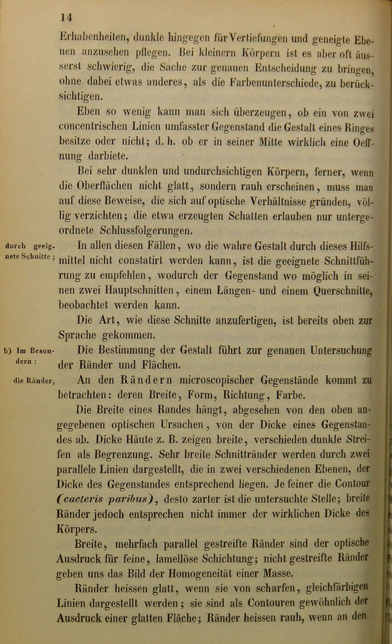 durcli gceig. nete Sclmitte b) Im Beson- dcrn : die Ränder, Erhabenheiten, dunkle hingegen für Vertiefungen und geneigte Ebe- nen anzusehen pflegen. Bei kleinern Körpern ist es aber oft äus- serst schwierig, die Sache zur genauen Entscheidung zu bringen, ohne dabei etwas anderes, als die Farbenunterschiede, zu berück- sichtigen. Eben so wenig kann man sich überzeugen, ob ein von zwei concentrischen Linien umfasster Gegenstand die Gestalt eines Ringes besitze oder nicht; d. h. ob er in seiner Milte wirklich eine Oeff- nung darbiete. Bei sehr dunklen und undurchsichtigen Körpern, ferner, wenn die Oberflächen nicht glatt, sondern rauh erscheinen, muss man auf diese Beweise, die sich auf optische Verhältnisse gründen, völ- lig verzichten; die etwa erzeugten Schatten erlauben nur unterge- ordnete Schlussfolgerungen. In allen diesen Fällen, wo die wahre Gestalt durch dieses Hilfs- mittel nicht constatirt werden kann, ist die geeignete Schnittfüh- rung- zu empfehlen, wodurch der Gegenstand wo möglich in sei- nen zwei Hauptschnitten, einem Längen- und einem Querschnitte, beobachtet werden kann. Die Art, wie diese Schnitte anzufertigen, ist bereits oben zur Sprache gekommen. Die Bestimmung der Gestalt führt zur genauen Untersuchung der Ränder und Flächen. An den Rändern microscopischer Gegenstände kommt zu betrachten: deren Breite, Form, Richtung, Farbe. Die Breite eines Randes hängt, abgesehen von den oben an- gegebenen optischen Ursachen, von der Dicke eines Gegenstan- des ab. Dicke Häute z. B. zeigen breite, verschieden dunkle Strei- fen als Begrenzung. Sehr breite Schnittränder werden durch zwei parallele Linien dargestellt, die in zwei verschiedenen Ebenen, der Dicke des Gegenstandes entsprechend liegen. Je feiner die Contour (caeteris paribusdesto zarter ist die untersuchte Stelle; breite Ränder jedoch entsprechen nicht immer der wirklichen Dicke des Körpers. Breite, mehrfach parallel gestreifte Ränder sind der optische Ausdruck für feine, lamellöse Schichtung; nicht gestreifte Ränder geben uns das Bild der Homogeneität einer Masse. Ränder heissen glatt, wenn sie von scharfen, gleich farbigen Linien dargeslellt werden; sie sind als Contouren gewöhnlich der Ausdruck einer glatten Fläche; Ränder heissen rauh, wenn an den