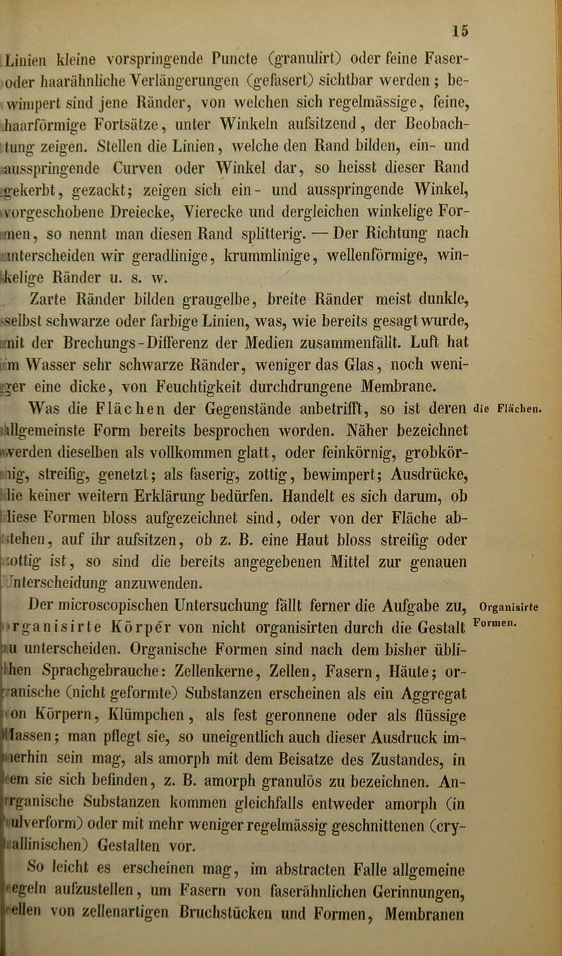 Linien kleine vorspringende Puncfe (granulirt) oder feine Faser- oder haarähnliche Verlängerungen (gefasert) sichtbar werden; be- wimpert sind jene Ränder, von welchen sich regelmässige, feine, ihaarförmige Fortsätze, unter Winkeln aufsilzend, der Beobach- tung zeigen. Stellen die Linien, welche den Rand bilden, ein- und ausspringende Curven oder Winkel dar, so heisst dieser Rand .gekerbt, gezackt; zeigen sich ein- und ausspringende Winkel, vorgeschobene Dreiecke, Vierecke und dergleichen winkelige For- men, so nennt man diesen Rand splitterig. — Der Richtung nach unterscheiden wir geradlinige, krummlinige, wellenförmige, win- kelige Ränder u. s. w. Zarte Ränder bilden graugelbe, breite Ränder meist dunkle, selbst schwarze oder farbige Linien, was, wie bereits gesagt wurde, iimit der Brechungs-Differenz der Medien zusammenfällt. Luft hat m Wasser sehr schwarze Ränder, wenigerdas Glas, noch weni- ger eine dicke, von Feuchtigkeit durchdrungene Membrane. Was die Flächen der Gegenstände anbetrifft, so ist deren <ne Flächen, dlgemeinste Form bereits besprochen worden. Näher bezeichnet werden dieselben als vollkommen glatt, oder feinkörnig, grobkör- nig, streifig, genetzt; als faserig, zottig, bewimpert; Ausdrücke, lie keiner weitern Erklärung bedürfen. Handelt es sich darum, ob liese Formen bloss aufgezeichnet sind, oder von der Fläche ab- dehen, auf ihr aufsitzen, ob z. B. eine Haut bloss streifig oder :ottig ist, so sind die bereits angegebenen Mittel zur genauen Unterscheidung anzuwenden. Der microscopischen Untersuchung fallt ferner die Aufgabe zu, Organisirte rganisirte Körper von nicht organisirten durch die Gestalt Formen- u unterscheiden. Organische Formen sind nach dem bisher übli- ihen Sprachgebrauche: Zellenkerne, Zellen, Fasern, Häute; or- r anische (nicht geformte) Substanzen erscheinen als ein Aggregat on Körpern, Klümpchen, als fest geronnene oder als flüssige Hassen; man pflegt sie, so uneigentlich auch dieser Ausdruck im- merhin sein mag, als amorph mit dem Beisalze des Zustandes, in l ern sie sich befinden, z. B. amorph granulös zu bezeichnen. An- rganische Substanzen kommen gleichfalls entweder amorph (in ulverform) oder mit mehr weniger regelmässig geschnittenen (cry- t allinischen) Gestalten vor. So leicht es erscheinen mag, im abstracten Falle allgemeine 'egeln aufzustellen, um Fasern von faserähnlichen Gerinnungen, eilen von zellenartigen Bruchstücken und Formen, Membranen