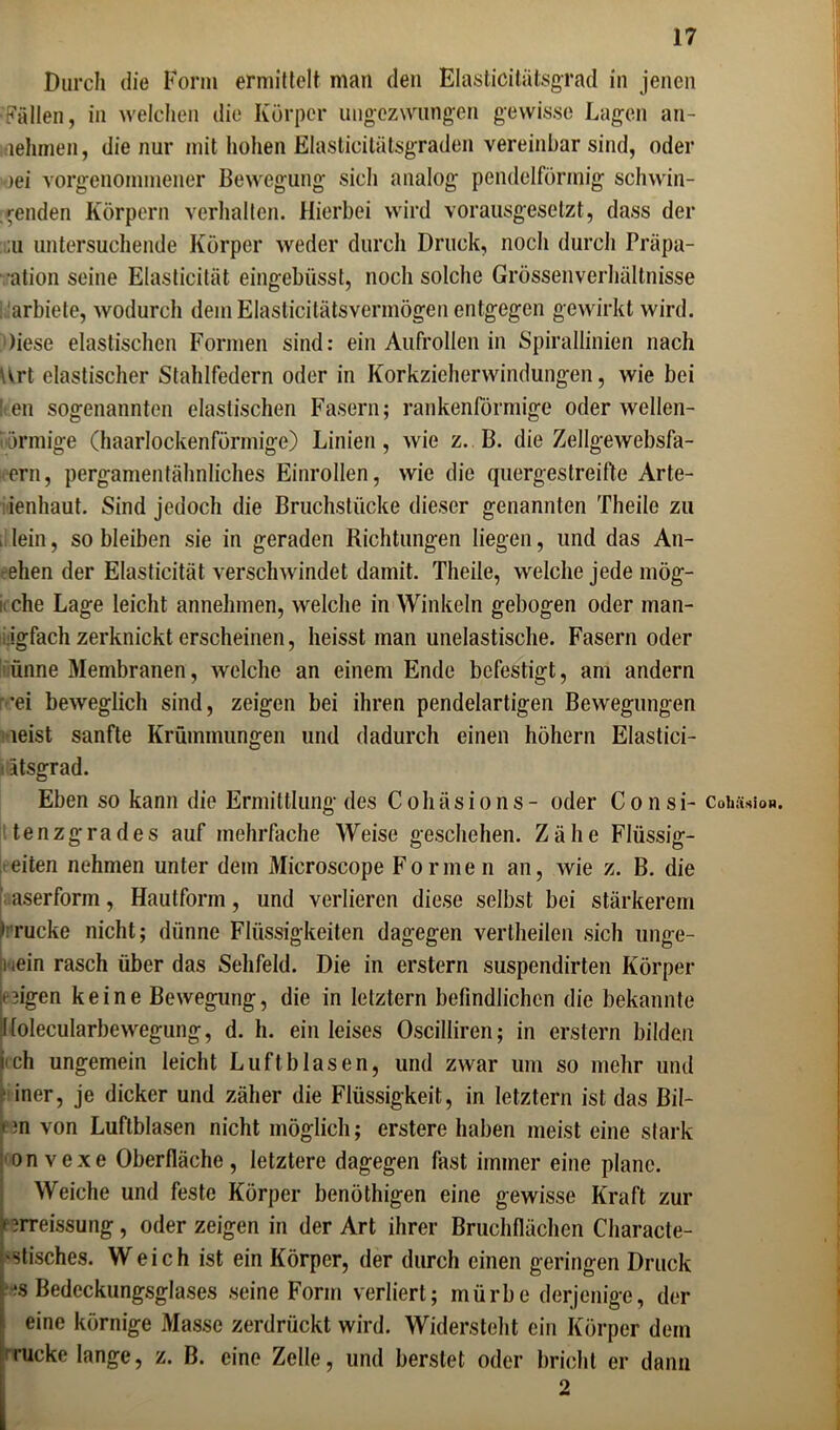 Durch die Form ermittelt man den Elasticitätsgrad in jenen •Fällen, in welchen die Körper ungezwungen gewisse Lagen an- lehmen, die nur mit hohen Elastäcitätsgraden vereinbar sind, oder )ei vorgenommener Bewegung sich analog pendelförmig schwin- denden Körpern verhalten. Hierbei wird vorausgesetzt, dass der ;u untersuchende Körper weder durch Druck, noch durch Präpa- ation seine Elasticität eingebüsst, noch solche Grössenverhältnisse arbiele, wodurch dem Elasticitätsverinögen entgegen gewirkt wird. )iese elastischen Formen sind: ein Aufrollen in Spirallinien nach Art elastischer Stahlfedern oder in Korkzieherwindungen, wie bei It.en sogenannten elastischen Fasern; rankenförmige oder wellen- förmige (haarlockenförmige) Linien, wie z. B. die Zellgewebsfa- ern, pergamentähnliches Einrollen, wie die quergestreifte Arte- ienhaut. Sind jedoch die Bruchstücke dieser genannten Theile zu - lein, so bleiben sie in geraden Richtungen liegen, und das An- -ehen der Elasticität verschwindet damit. Theile, welche jede mög- i< che Lage leicht annehmen, welche in Winkeln gebogen oder man- igfach zerknickt erscheinen, heisst man unelastische. Fasern oder ünne Membranen, welche an einem Ende befestigt, am andern r*ei beweglich sind, zeigen bei ihren pendelartigen Bewegungen leist sanfte Krümmungen und dadurch einen höhern Elastici- • ätsgrad. Eben so kann die Ermittlung des Cohäsions- oder Consi- tenzgrades auf mehrfache Weise geschehen. Zähe Flüssig- eren nehmen unter dem Microscope Formen an, wie z. B. die aserform, Hautform, und verlieren diese selbst bei stärkerem » rucke nicht; dünne Flüssigkeiten dagegen vertheilen sich unge- mein rasch über das Sehfeld. Die in erstem suspendirten Körper lügen keine Bewegung, die in letztem befindlichen die bekannte l[olecularbewegung, d. h. ein leises Oscilliren; in erstem bilden iich ungemein leicht Luftblasen, und zwar um so mehr und iner, je dicker und zäher die Flüssigkeit, in letztem ist das Bil- ten von Luftblasen nicht möglich; erstere haben meist eine stark onvexe Oberfläche, letztere dagegen fast immer eine plane. Weiche und feste Körper benöthigen eine gewisse Kraft zur ' nreissung, oder zeigen in der Art ihrer Bruchflächen Characte- 'Stisches. Weich ist ein Körper, der durch einen geringen Druck fs Bedeckungsglases seine Form verliert; mürbe derjenige, der eine körnige Masse zerdrückt wird. Widersteht ein Körper dem rucke lange, z. B. eine Zelle, und berstet oder bricht er dann 2 Cohüsion.