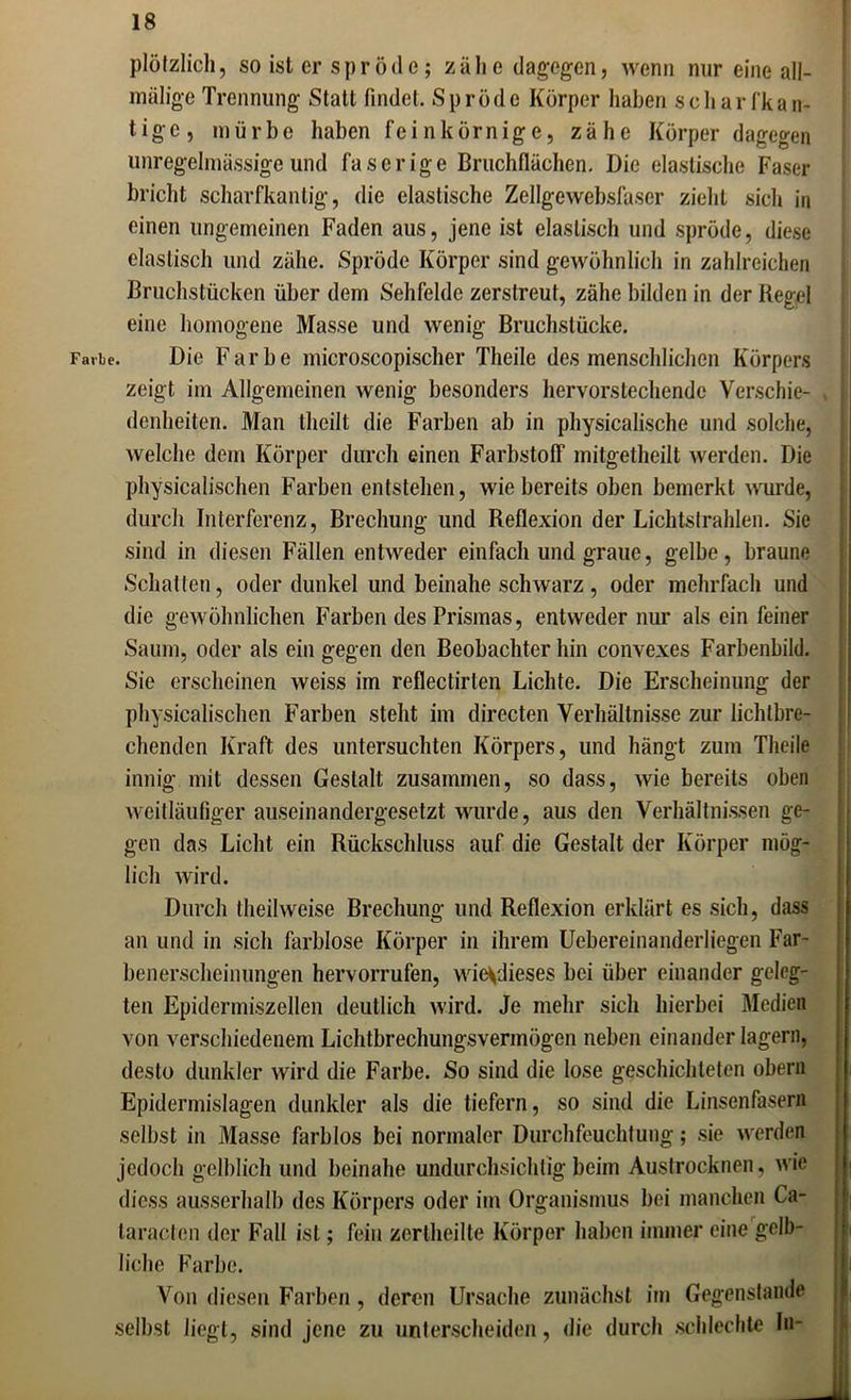 plötzlich, so ist er spröde; zälie dagegen, wenn nur eine all- miilige Trennung Statt findet. Spröde Körper haben scharfkan- tige, mürbe haben feinkörnige, zähe Körper dagegen unregelmässige und faserige Bruchflächen. Die elastische Faser bricht scharfkantig, die elastische Zellgewebsfaser zieht sich in einen ungemeinen Faden aus, jene ist elastisch und spröde, diese elastisch und zähe. Spröde Körper sind gewöhnlich in zahlreichen Bruchstücken über dem Sehfelde zerstreut, zähe bilden in der Regel eine homogene Masse und wenig Bruchstücke. Fa.be. Die Farbe microscopischer Theile des menschlichen Körpers zeigt im Allgemeinen wenig besonders hervorstechende Verschie- denheiten. Man thcilt die Farben ab in physicalische und solche, welche dem Körper durch einen Farbstoff mitgetheilt werden. Die physicalischen Farben entstehen, wie bereits oben bemerkt wurde, durch Interferenz, Brechung und Reflexion der Lichtstrahlen. Sie sind in diesen Fällen entweder einfach und graue, gelbe, braune Schatten, oder dunkel und beinahe schwarz , oder mehrfach und die gewöhnlichen Farben des Prismas, entweder nur als ein feiner Saum, oder als ein gegen den Beobachter hin convexes Farbenbild. Sie erscheinen weiss im reflectirlen Lichte. Die Erscheinung der physicalischen Farben steht im directen Verhältnisse zur lichtbre- chenden Kraft des untersuchten Körpers, und hängt zum Theile innig mit dessen Gestalt zusammen, so dass, wie bereits oben weitläufiger auseinandergesetzt wurde, aus den Verhältnissen ge- gen das Licht ein Rückschluss auf die Gestalt der Körper mög- lich wird. Durch theilweise Brechung und Reflexion erklärt es sich, dass an und in sich farblose Körper in ihrem Uebereinanderliegen Far- benerscheinungen hervorrufen, wievdieses bei über einander geleg- ten Epidermiszellen deutlich wird. Je mehr sich hierbei Medien von verschiedenem Lichtbrechungsvermögen neben einander lagern, desto dunkler wird die Farbe. So sind die lose geschichteten obern Epidermislagen dunkler als die tiefem, so sind die Linsenfasern selbst in Masse farblos bei normaler Durchfeuchtung; sie werden jedoch gelblich und beinahe undurchsichtig beim Austrocknen, wie diess ausserhalb des Körpers oder im Organismus bei manchen Ca- taracten der Fall ist; fein zertheilte Körper haben immer eine gelb- liche Farbe. Von diesen Farben, deren Ursache zunächst im Gegenstände selbst liegt, sind jene zu unterscheiden, die durch schlechte ln-