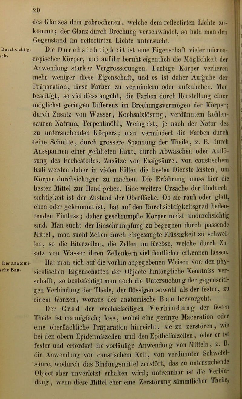 Durchsichtig ieit. Der anatomi sehe Bau. des Glanzes dejn gebrochenen, welche dem reflectirten Lichte zu- konnnc; der Glanz durch Brechung verschwindet, so bald man den Gegenstand im rellectirtcn Lichte untersucht. Die Durchsichtigkeit ist eine Eigenschaft vieler micros- copischer Körper, und auf ihr beruht eigentlich die Möglichkeit der Anwendung starker Yergrösserungen. Farbige Körper verlieren mehr weniger diese Eigenschaft, und es ist daher Aufgabe der Präparation, diese Farben zu vermindern oder aufzuheben. Man beseitigt, so viel diess angeht, die Farben durch Herstellung einer möglichst geringen Differenz im Brechungsvermögen der Körper; durch Zusatz von Wasser, Kochsalzlösung, verdünntem kohlen- sauren Natrum, Terpentinöhl, Weingeist, je nach der Natur des zu untersuchenden Körpers; man vermindert die Farben durch feine Schnitte, durch grössere Spannung der Theile, z. B. durch Ausspannen einer gefalteten Haut, durch Abwaschen oder Auflö- sung des Farbestoffes. Zusätze von Essigsäure, von caustischem Kali werden daher in vielen Fällen die besten Dienste leisten, um Körper durchsichtiger zu machen. Die Erfahrung muss hier die besten Mittel zur Hand geben. Eine weitere Ursache der Undurch- sichtigkeit ist der Zustand der Oberfläche. Ob sie rauh oder glatt, eben oder gekrümmt ist, hat auf den Durchsichtigkeitsgrad bedeu- tenden Einfluss ; daher geschrumpfte Körper meist undurchsichtig sind. Man sucht der Einschrumpfung zu begegnen durch passende Mittel, man sucht Zellen durch eingesaugte Flüssigkeit zu schwel- len, so die Eiterzellen, die Zellen im Krebse, welche durch Zu- satz von Wasser ihren Zellenkern viel deutlicher erkennen lassen. Hat man sich auf die vorhin angegebenen Weisen von den phy- sicalischen Eigenschaften der Objecte hinlängliche Kenntniss ver- schafft, so beabsichtigt man noch die Untersuchung der gegenseiti- gen Verbindung der Theile, der flüssigen sowohl als der festen, zu einem Ganzen, woraus der anatomische Bau hervorgeht. Der Grad der wechselseitigen Verbindung der festen Theile ist mannigfach; lose, wobei eine geringe Maceration oder eine oberflächliche Präparation hinreicht, sie zu zerstören, wie bei den oberu Epidermiszellen und den Epithelialzellen, oder er ist fester und erfordert die vorläufige Anwendung von Mitteln, z. B. die Anwendung von caustischem Kali, von verdünnter Schwefel- säure, wodurch das Bindungsmittel zerstört, das zu untersuchende Object aber unverletzt erhalten wird; untrennbar ist die Verbin- dung, wenn diese Mittel eher eine Zerstörung sämmtlicher Theile,