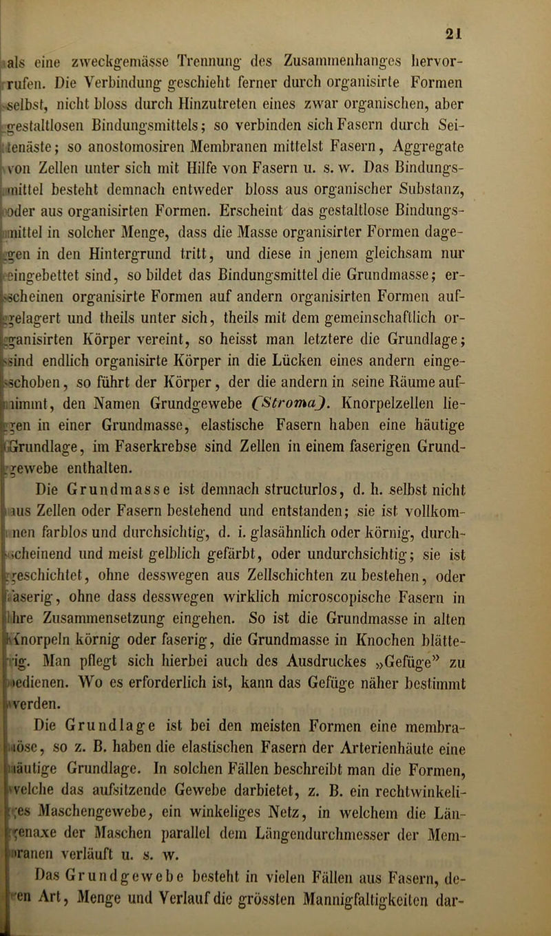 als eine zweckgemässe Trennung- des Zusammenhanges hervor- rufen. Die Verbindung; geschieht ferner durch organisirle Formen • selbst, nicht bloss durch Hinzutreten eines zwar organischen, aber jrestaltlosen Bindungsmittels: so verbinden sich Fasern durch Sei- tenäste; so anostomosiren Membranen mittelst Fasern, Aggregate von Zellen unter sich mit Hilfe von Fasern u. s. w. Das Bindungs- mittel besteht demnach entweder bloss aus organischer Substanz, • oder aus organisirten Formen. Erscheint das gestaltlose Bindungs- mittel in solcher Menge, dass die Masse organisirter Formen dage- gen in den Hintergrund tritt, und diese in jenem gleichsam nur Leingebettet sind, so bildet das Bindungsmittel die Grundmasse; er- scheinen organisirte Formen auf andern organisirten Formen auf- gelagert und theils unter sich, theils mit dem gemeinschaftlich or- .ganisirten Körper vereint, so heisst man letztere die Grundlage; 'Sind endlich organisirte Körper in die Lücken eines andern einge- •schoben, so führt der Körper, der die andern in seine Räume auf- iiiimmt, den Namen Grundgewebe 0StromaJ. Knorpelzellen lie- fen in einer Grundmasse, elastische Fasern haben eine häutige Grundlage, im Faserkrebse sind Zellen in einem faserigen Grund- gewebe enthalten. Die Grundmasse ist demnach structurlos, d. h. selbst nicht aus Zellen oder Fasern bestehend und entstanden; sie ist vollkom- ncn farblos und durchsichtig, d. i. glasähnlich oder körnig, durch- scheinend und meist gelblich gefärbt, oder undurchsichtig; sie ist [geschichtet, ohne desswegen aus Zellschichten zu bestehen, oder äserig, ohne dass desswegen wirklich microscopische Fasern in ihre Zusammensetzung eingehen. So ist die Grundmasse in alten Anorpeln körnig oder faserig, die Grundmasse in Knochen blätte- rig. Man pflegt sich hierbei auch des Ausdruckes »Gefüge” zu »edienen. Wo es erforderlich ist, kann das Gefüge näher bestimmt »werden. Die Grundlage ist bei den meisten Formen eine inembra- i löse, so z. B. haben die elastischen Fasern der Arterienhäute eine näutige Grundlage. In solchen Fällen beschreibt man die Formen, welche das aufsitzende Gewebe darbietet, z. B. ein rechlwinkeli- :;es Maschengewebe, ein winkeliges Netz, in welchem die Län- ;genaxe der Maschen parallel dem Längendurchmesser der Mem- branen verläuft u. s. w. Das Grundgewebe besteht in vielen Fällen aus Fasern, de- ■en Art, Menge und Verlauf die grössten Mannigfaltigkeiten dar- L_