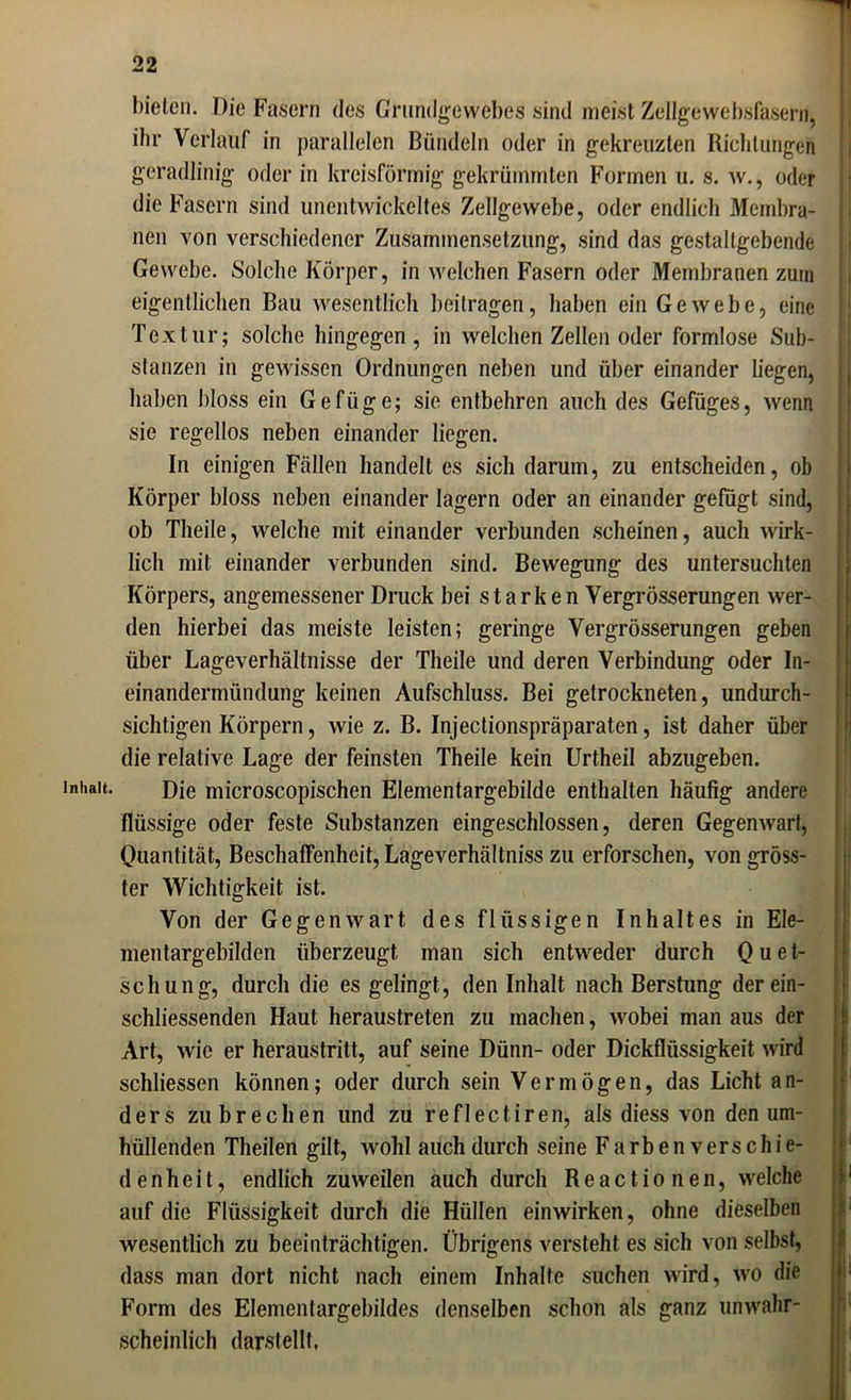 bieten. Die Fasern des Grundgewebes sind meist Zellgewebsfasern, ihr Verlauf in parallelen Bündeln oder in gekreuzten Richtungen geradlinig oder in kreisförmig gekrümmten Formen u. s. w., oder die Fasern sind unentwickeltes Zellgewebe, oder endlich Membra- nen von verschiedener Zusammensetzung, sind das gestaltgebende Gewebe. Solche Körper, in welchen Fasern oder Membranen zum eigentlichen Bau wesentlich beitragen, haben ein Gewebe, eine Textur; solche hingegen , in welchen Zellen oder formlose Sub- stanzen in gewissen Ordnungen neben und über einander liegen, haben bloss ein Gefüge; sie entbehren auch des Gefüges, wenn sie regellos neben einander liegen. In einigen Fällen handelt es sich darum, zu entscheiden, ob Körper bloss neben einander lagern oder an einander gefügt sind, ob Theile, welche mit einander verbunden scheinen, auch wirk- lich mit einander verbunden sind. Bewegung des untersuchten Körpers, angemessener Druck bei starken Vergrösserungen wer- den hierbei das meiste leisten; geringe Vergrösserungen geben über Lageverhältnisse der Theile und deren Verbindung oder In- einandermündung keinen Aufschluss. Bei getrockneten, undurch- sichtigen Körpern, wie z. B. Injectionspräparaten, ist daher über die relative Lage der feinsten Theile kein Urtheil abzugeben. Inhalt. Die rnicroscopischen Elementargebilde enthalten häufig andere flüssige oder feste Substanzen eingeschlossen, deren Gegenwart, Quantität, Beschaffenheit, Lageverhältniss zu erforschen, von gröss- ter Wichtigkeit ist. Von der Gegenwart des flüssigen Inhaltes in Ele- mentargebilden überzeugt man sich entweder durch Q u e t- schung, durch die es gelingt, den Inhalt nach Berstung derein- schliessenden Haut heraustreten zu machen, wobei man aus der Art, wie er heraustritt, auf seine Dünn- oder Dickflüssigkeit wird schliessen können; oder durch sein Vermögen, das Licht an- ders zu brechen und zu reflectiren, als diess von den um- hüllenden Theilen gilt, wohl auch durch seine Farben verschie- de n h e i t, endlich zuweilen auch durch Reactionen, welche auf die Flüssigkeit durch die Hüllen einwirken, ohne dieselben wesentlich zu beeinträchtigen. Übrigens versteht es sich von selbst, dass man dort nicht nach einem Inhalte suchen wird, wo die Form des Elementargebildes denselben schon als ganz unwahr- scheinlich darstellt.