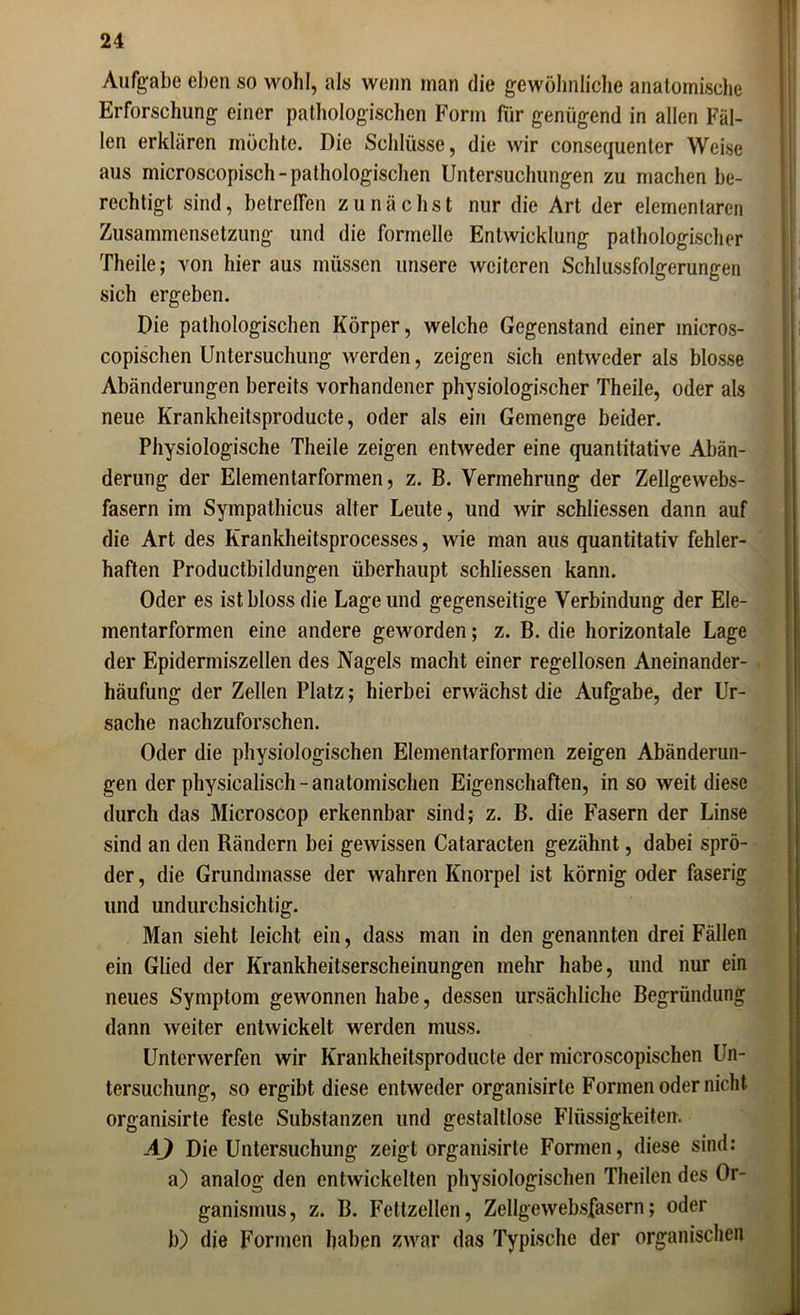 Aufgabe eben so wohl, als wenn man die gewöhnliche anatomische Erforschung einer pathologischen Form für genügend in allen Fäl- len erklären möchte. Die Schlüsse, die wir consequenter Weise aus microscopisch- pathologischen Untersuchungen zu machen be- rechtigt sind, betreffen zunächst nur die Art der elementaren Zusammensetzung und die formelle Entwicklung pathologischer Theile; von hieraus müssen unsere weiteren Schlussfolgerungen sich ergeben. Die pathologischen Körper, welche Gegenstand einer micros- copischen Untersuchung werden, zeigen sich entweder als blosse Abänderungen bereits vorhandener physiologischer Theile, oder als neue Krankheitsproducte, oder als ein Gemenge beider. Physiologische Theile zeigen entweder eine quantitative Abän- derung der Elementarformen, z. B. Vermehrung der Zellgewebs- fasern im Sympathicus alter Leute, und wir schliessen dann auf die Art des Krankheitsprocesses, wie man aus quantitativ fehler- haften Productbiklungen überhaupt schliessen kann. Oder es ist bloss die Lage und gegenseitige Verbindung der Ele- mentarformen eine andere geworden; z. B. die horizontale Lage der Epidermiszellen des Nagels macht einer regellosen Aneinander- häufung der Zellen Platz; hierbei erwächst die Aufgabe, der Ur- sache nachzuforschen. Oder die physiologischen Elementarformen zeigen Abänderun- gen der physicalisch - anatomischen Eigenschaften, in so weit diese durch das Microscop erkennbar sind; z. B. die Fasern der Linse sind an den Rändern bei gewissen Cataracten gezähnt, dabei sprö- der , die Grundmasse der wahren Knorpel ist körnig oder faserig und undurchsichtig. Man sieht leicht ein, dass man in den genannten drei Fällen ein Glied der Krankheitserscheinungen mehr habe, und nur ein neues Symptom gewonnen habe, dessen ursächliche Begründung dann weiter entwickelt werden muss. Unterwerfen wir Krankheitsproducte der microscopischen Un- tersuchung, so ergibt diese entweder organisirle Formen oder nicht, organisirte feste Substanzen und gestaltlose Flüssigkeiten. AJ Die Untersuchung zeigt organisirte Formen, diese sind: a) analog den entwickelten physiologischen Theilen des Or- ganismus, z. B. Fettzellen, Zellgewebsfasern; oder b) die Formen haben zwar das Typische der organischen