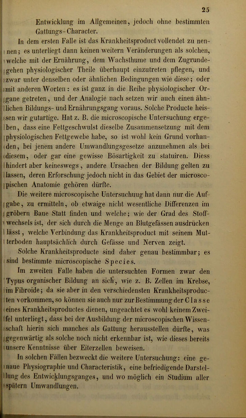 Entwicklung- im Allgemeinen, jedoch ohne bestimmten Gattungs- Character. In dem ersten Falle ist das Krankheitsproduct vollendet zu nen- , nen; es unterliegt dann keinen weitern Veränderungen als solchen, welche mit der Ernährung, dem Wachsthume und dem Zugrunde- gehen physiologischer Theile überhaupt einzutreten pflegen, und i zwar unter denselben oder ähnlichen Bedingungen wie diese; oder i mit anderen Worten : es ist ganz in die Reihe physiologischer Or- i gane getreten, und der Analogie nach setzen wir auch einen ähn- ’ liehen Bildungs- und Ernährungsgang voraus. Solche Producte heis- sen w-ir gutartige. Hat z. B. die inicroscopische Untersuchung erge- ben, dass eine Fettgeschwulst dieselbe Zusammensetzung mit dem , physiologischen Fettgewebe habe, so ist wohl kein Grund vorhan- den, bei jenem andere Umwandlungsgesetze anzunehmen als bei t diesem, oder gar eine gewisse Bösartigkeit zu statuiren. Diess hindert aber keineswegs, andere Ursachen der Bildung gelten zu ! lassen, deren Erforschung jedoch nicht in das Gebiet der microsco- pischen Anatomie gehören dürfte. Die weitere microscopische Untersuchung hat dann nur die Auf- gabe, zu ermitteln, ob etwaige nicht wesentliche Differenzen im gröbern Baue Statt finden und welche; wie der Grad des Stoff- wechsels ist, der sich durch die Menge an Blutgefässen ausdrücken lässt, welche Verbindung das Krankheitsproduct mit seinem Mut- 1 terboden hauptsächlich durch Gefässe und Nerven zeigt. Solche Krankheitsproducte sind daher genau bestimmbar; es < sind bestimmte microscopische Species. Im zweiten Falle haben die untersuchten Formen zwar den Typus organischer Bildung an sich, wie z. B. Zellen im Krebse, j imFibroide; da sie aber in den verschiedensten Krankheitsproduc- ten Vorkommen, so können sie auch nur zur Bestimmung der C1 a s s e : eines Krankheitsproductes dienen, ungeachtet es wohl keinem Zwei- ! fei unterliegt, dass bei der Ausbildung der microscopischen Wissen- ! schaff hierin sich manches als Gattung heraussteilen dürfte, was | gegenwärtig als solche noch nicht erkennbar ist, wie dieses bereits i unsere Kenntnisse über Eiterzellen beweisen. In solchen Fällen bezweckt die weitere Untersuchung: eine ge- naue Physiographie und Characteristik, eine befriedigende Darstel- lung des Entwicklungsganges, und wo möglich ein Studium aller spätem Umwandlungen.