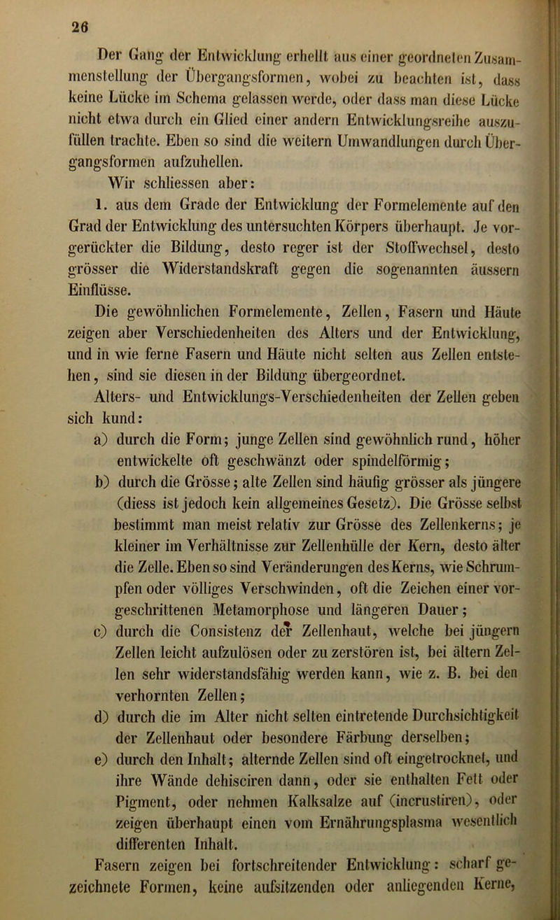 Der Gang der Entwicklung erhellt aus einer geordneten Zusam- menstellung der Übergangsformen, wobei zu beachten ist, dass keine Lücke im Schema gelassen werde, oder dass man diese Lücke nicht etwa durch ein Glied einer andern Entwicklungsreihe auszu- füllen trachte. Eben so sind die weitern Umwandlungen durch Über- gangsformen aufzuhellen. Wir schlossen aber: 1. aus dem Grade der Entwicklung der Formelemente auf den Grad der Entwicklung des untersuchten Körpers überhaupt. Je vor- gerückter die Bildung, desto reger ist der Stoffwechsel, desto grösser die Widerstandskraft gegen die sogenannten äussern Einflüsse. Die gewöhnlichen Formelemente, Zellen, Fasern und Häute zeigen aber Verschiedenheiten des Alters und der Entwicklung, und in wie ferne Fasern und Häute nicht selten aus Zellen entste- hen , sind sie diesen in der Bildung übergeordnet. Alters- und Entwicklungs-Verschiedenheiten der Zellen geben sich kund: a) durch die Form; junge Zellen sind gewöhnlich rund, höher entwickelte oft geschwänzt oder spindelförmig; b) durch die Grösse; alte Zellen sind häufig grösser als jüngere (diess ist jedoch kein allgemeines Gesetz). Die Grösse selbst bestimmt man meist relativ zur Grösse des Zellenkerns; je kleiner im Verhältnisse zur Zellenhülle der Kern, desto älter die Zelle. Eben so sind Veränderungen des Kerns, wie Schrum- pfen oder völliges Verschwinden, oft die Zeichen einer vor- geschrittenen Metamorphose und längeren Dauer; c) durch die Consistenz der Zellenhaut, welche bei jüngern Zellen leicht aufzulösen oder zu zerstören ist, bei ältern Zel- len sehr widerstandsfähig werden kann, wie z. B. bei den verhornten Zellen; d) durch die im Alter nicht selten eintretende Durchsichtigkeit der Zellenhaut oder besondere Färbung derselben; e) durch den Inhalt; alternde Zellen sind oft eingetrocknet, und ihre Wände dehisciren dann, oder sie enthalten Fett oder Pigment, oder nehmen Kalksalze auf (incrustiren), oder zeigen überhaupt einen vom Ernährungsplasma wesentlich differenten Inhalt. Fasern zeigen bei fortschreitender Entwicklung: scharf ge- zeichnete Formen, keine aufsitzenden oder anliegenden Kerne,
