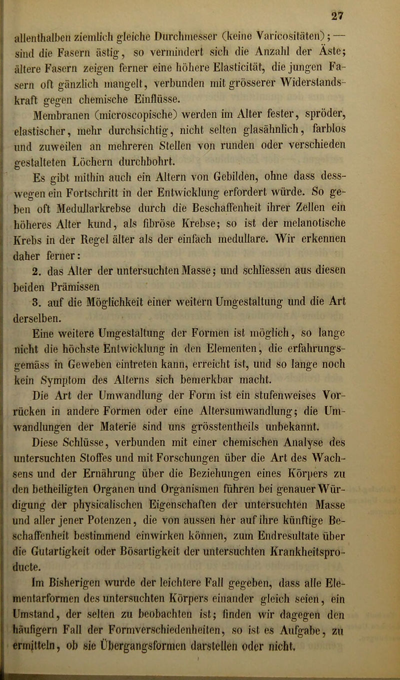 allenthalben ziemlich gleiche Durchmesser (keine Varicositäten); — sind die Fasern ästig, so vermindert sich die Anzahl der Äste; ältere Fasern zeigen ferner eine höhere Elasticilät, die jungen Fa- sern oft gänzlich mangelt, verbunden mit grösserer Widerstands- kraft gegen chemische Einflüsse. Membranen (microscopische) werden im Alter fester, spröder, elastischer, mehr durchsichtig, nicht selten glasähnlich, farblos lind zuweilen an mehreren Stellen von runden oder verschieden gestalteten Löchern durchbohrt. Es gibt mithin auch ein Altern von Gebilden, ohne dass dess- wegen ein Fortschritt in der Entwicklung erfordert würde. So ge- ben oft Medullarkrebse durch die Beschaffenheit ihrer Zellen ein höheres Alter kund, als fibröse Krebse; so ist der melanotische Krebs in der Regel älter als der einfach medulläre. Wir erkennen daher ferner: 2. das Alter der untersuchten Masse; und schliessen aus diesen beiden Prämissen 3. auf die Möglichkeit einer weitern Umgestaltung und die Art derselben. Eine weitere Umgestaltung der Formen ist möglich, so lange nicht die höchste Entwicklung in den Elementen, die erfahrungs- gemäss in Geweben eintreten kann, erreicht ist, und so lange noch kein Symptom des Alterns sich bemerkbar macht. Die Art der Umwandlung der Form ist ein stufen weises Vor- rücken in andere Formen oder eine Altersumwandlung; die Um- wandlungen der Materie sind uns grösstentheils unbekannt. Diese Schlüsse, verbunden mit einer chemischen Analyse des untersuchten Stoffes und mit Forschungen über die Art des Wach- sens und der Ernährung über die Beziehungen eines Körpers zu den betheiligten Organen und Organismen führen bei genauer Wür- digung der physicalischen Eigenschaften der untersuchten Masse und aller jener Potenzen, die von aussen her auf ihre künftige Be- schaffenheit bestimmend einwirken können, zum Endresultate über die Gutartigkeit oder Bösartigkeit der untersuchten Krankheitspro- ducte. Im Bisherigen wurde der leichtere Fall gegeben, dass alle Ele- mentarformen des untersuchten Körpers einander gleich seien, ein Umstand, der selten zu beobachten ist; linden wir dagegen den häufigem Fall der Formverschiedenheilen, so ist es Aufgabe, zu ermitteln, ob sie Übergangsformen darstellen oder nicht. i