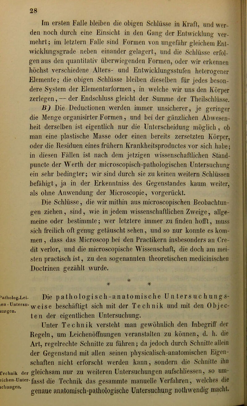 Im ersten Falle bleiben die obigen Schlüsse in Kraft, und wer- den noch durch eine Einsicht in den Gang der Entwicklung ver- mehrt; im letztem Falle sind Formen von ungefähr gleichem Ent- wicklungsgrade neben einander gelagert, und die Schlüsse erfol- gen aus den quantitativ überwiegenden Formen, oder wir erkennen höchst verschiedene Alters- und Entwicklungsstufen heterogener Elemente; die obigen Schlüsse bleiben dieselben für jedes beson- dere System der Elemenlarformen, in welche wir uns den Körper zerlegen, — der Endschluss gleicht der Summe der Theilschlüsse. BJ Die Deductionen werden immer unsicherer, je geringer die Menge organisirter Formen, und beider gänzlichen Abwesen- heit derselben ist eigentlich nur die Unterscheidung möglich , ob man eine plastische Masse oder einen bereits zersetzten Körper, oder die Residuen eines frühem Krankheitsproductes vor sich habe; in diesen Fällen ist nach dem jetzigen wissenschaftlichen Stand- puncte der Werth der microscopisch-pathologischen Untersuchung ein sehr bedingter; wir sind durch sie zu keinen weitern Schlüssen befähigt, ja in der Erkenntniss des Gegenstandes kaum weiter, als ohne Anwendung der Microscopie, vorgerückt. Die Schlüsse, die Avir mithin aus microscopischen Beobachtun- gen ziehen, sind, Avie in jedem Avissenschaftlichen ZAveige, allge- meine oder bestimmte; AVer letztere immer zu finden hofft, muss sich freilich oft genug getäuscht sehen, und so nur konnte es kom- men , dass das Microscop bei den Practikern insbesonders an Cre- dit verlor, und die microscopische Wissenschaft, die doch am mei- sten practisch ist, zu den sogenannten theoretischen medicinischen Doctrinen gezählt Avurde. athoIog.Lei 511 - Untersu ungen. Die pathologisch-anatomische Un ters uc h ungs- Aveise beschäftigt sich mit der Technik und mit den Objec- ten der eigentlichen Untersuchung. Unter Technik versteht man geAvöhnlich den Inbegriff der Regeln, um Leichenöffnungen veranstalten zu können, d. h. die Art, regelrechte Schnitte zu führen; da jedoch durch Schnitte allein der Gegenstand mit allen seinen physicalisch-anatomischen Eigen- schaften nicht erforscht werden kann, sondern die Schnitte ihn echnik der gleichsam nur zu weiteren Untersuchungen aufschliessen, so um- dien-unter-pass(^ tpe Technik das gesammte manuelle Verfahren, Avelches die cliuugen genaue anatomisch-pathologische Untersuchung notliAvendig macht.