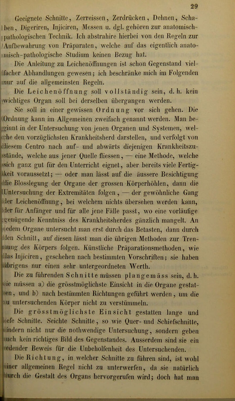 Geeignete Schnitte, Zerreissen, Zerdrücken, Dehnen, Scha- ben, Digeriren, Injiciren, Messen u. dgl. gehören zur anatomisch- pathologischen Technik. Ich abstrahire hierbei von den Kegeln zur Aufbewahrung von Präparaten, welche auf das eigentlich anato- misch-pathologische Studium keinen Bezug hat. Die Anleitung zu Leichenöffnungen ist schon Gegenstand viel- facher Abhandlungen gewesen; ich beschränke mich im Folgenden nur auf die allgemeinsten Regeln. Die Leichenöffnung soll vollständig sein, d. h. kein wichtiges Organ soll bei derselben übergangen werden. Sie soll in einer gewissen Ordnung vor sich gehen. Die Ordnung kann im Allgemeinen zweifach genannt werden. Man be- Lginnt in der Untersuchung von jenen Organen und Systemen, wel- che den vorzüglichsten Krankheitsherd darstellen, und verfolgt von •diesem Centro nach auf- und abwärts diejenigen Krankheitszu- 'Stände, welche aus jener Quelle fliessen, — eine Methode, welche 'Sich ganz gut für den Unterricht eignet, aber bereits viele Fertig- keit voraussetzt; — oder man lässt auf die äussere Besichtigung die Blosslegung der Organe der grossen Körperhöhlen, dann die ! Untersuchung der Extremitäten folgen , — der gewöhnliche Gang der Leichenöffnung, bei welchem nichts übersehen werden kann, der für Anfänger und für alle jene Fälle passt, wo eine vorläufige j. genügende Kenntniss des Krankheitsherdes gänzlich mangelt. An i iedem Organe untersucht man erst durch das Betasten, dann durch len Schnitt, auf diesen lässt man die übrigen Methoden zur Tren- nung des Körpers folgen. Künstliche Präparationsmethoden, wie !las Injiciren, geschehen nach bestimmten Vorschriften; sie haben übrigens nur einen sehr untergeordneten Werth. Die zu führenden Schnitte müssen plangemäss sein, d. h. ' ie müssen a) die grösstmöglichste Einsicht in die Organe gestat- ten, und b) nach bestimmten Richtungen geführt werden, um die u untersuchenden Körper nicht zu verstümmeln. Die grösstmöglichste Einsicht gestatten lange und • efe Schnitte. Seichte Schnitte, so wie Quer- und Schiefschnitte, ‘indem nicht nur die nothwendige Untersuchung, sondern geben | uch kein richtiges Bild des Gegenstandes. Ausserdem sind sie ein redender Beweis für die Unbeholfenheit des Untersuchenden. Die Richtung, in welcher Schnitte zu führen sind, ist wohl iner allgemeinen Regel nicht zu unterwerfen, da sie natürlich durch die Gestalt des Organs hervorgerufen wird; doch hat man