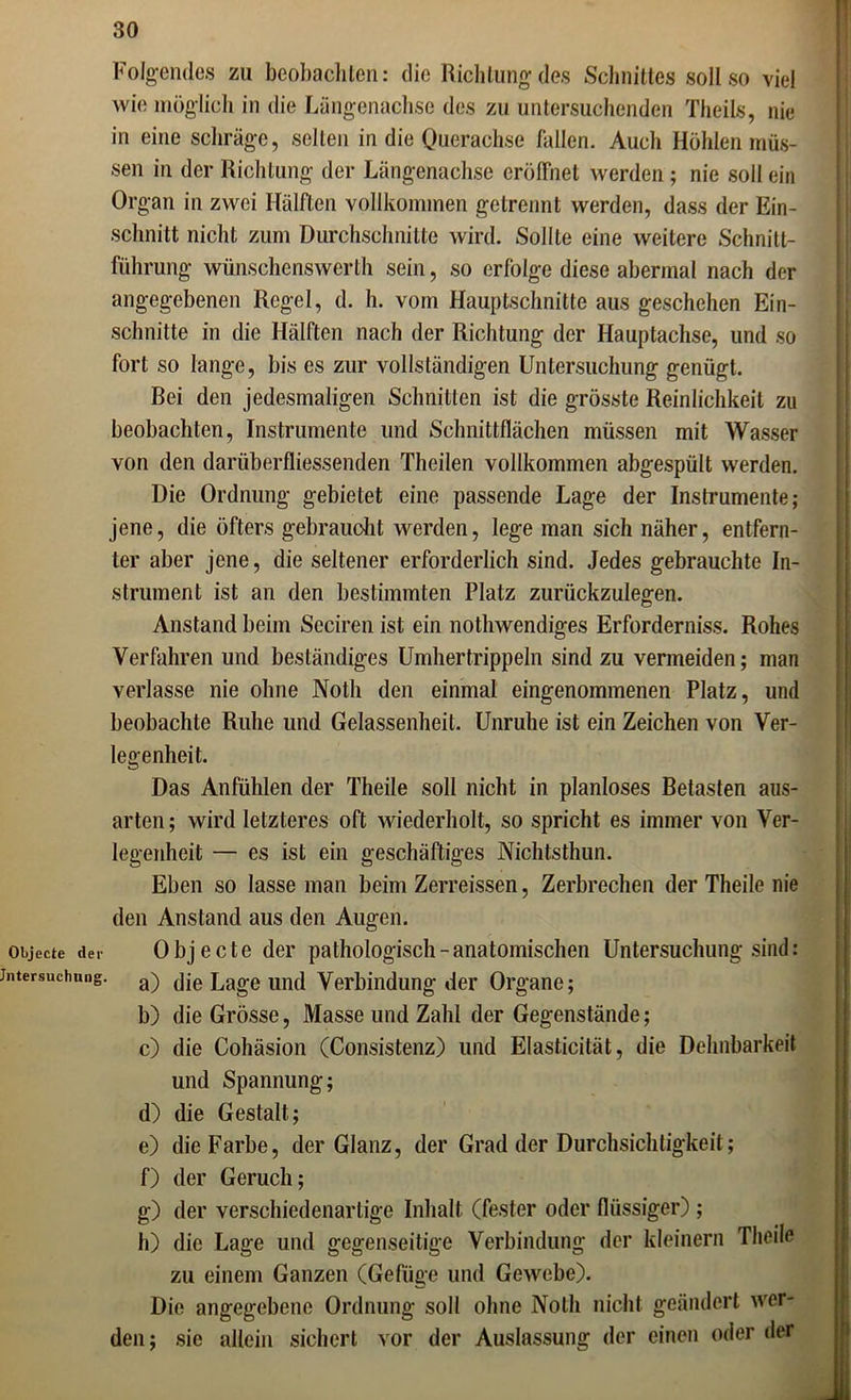 Folgendes zu beobachten: die Richtung des Schnittes soll so viel wie möglich in die Längenachse des zu untersuchenden Theils, nie in eine schräge, selten in die Querachse fallen. Auch Höhlen müs- sen in der Richtung der Längenachse eröffnet werden; nie soll ein Organ in zwei Hälften vollkommen getrennt werden, dass der Ein- schnitt nicht zum Durchschnitte wird. Sollte eine weitere Schnitt- führung wünschenswerlh sein, so erfolge diese abermal nach der angegebenen Regel, d. h. vom Hauptschnitte aus geschehen Ein- schnitte in die Hälften nach der Richtung der Hauptachse, und so fort so lange, bis es zur vollständigen Untersuchung genügt. Bei den jedesmaligen Schnitten ist die grösste Reinlichkeit zu beobachten, Instrumente und Schnittflächen müssen mit Wasser von den darüberfliessenden Theilen vollkommen abgespült werden. Die Ordnung gebietet eine passende Lage der Instrumente; jene, die öfters gebraucht werden, lege man sich näher, entfern- ter aber jene, die seltener erforderlich sind. Jedes gebrauchte In- strument ist an den bestimmten Platz zurückzulegen. Anstand beim Seciren ist ein nothwendiges Erforderniss. Rohes Verfahren und beständiges Umhertrippeln sind zu vermeiden; man verlasse nie ohne Notli den einmal eingenommenen Platz, und beobachte Ruhe und Gelassenheit. Unruhe ist ein Zeichen von Ver- legenheit. Das Anfühlen der Theile soll nicht in planloses Betasten aus- arten; wird letzteres oft wiederholt, so spricht es immer von Ver- legenheit — es ist ein geschäftiges Nichtsthun. Eben so lasse man beim Zerreissen, Zerbrechen der Theile nie den Anstand aus den Augen. Objecte der Objecte der pathologisch-anatomischen Untersuchung sind: jntersuchung. a) (]je Lage und Verbindung der Organe; b) die Grösse, Masse und Zahl der Gegenstände; c) die Cohäsion (Consistenz) und Elasticität, die Dehnbarkeit und Spannung; d) die Gestalt; e) die Farbe, der Glanz, der Grad der Durchsichtigkeit; f) der Geruch; g) der verschiedenartige Inhalt (fester oder flüssiger) ; h) die Lage und gegenseitige Verbindung der kleinern Theile zu einem Ganzen (Gefüge und Gewebe). Die angegebene Ordnung soll ohne Nolli nicht geändert wer- den; sie allein sichert vor der Auslassung der einen oder der