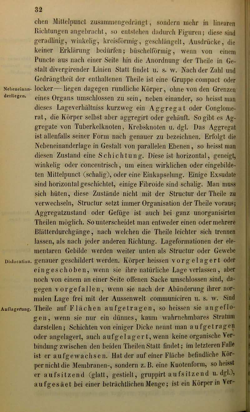 chen Mittelpunct zusammengedrängt, sondern mehr in linearen Richtungen angebracht, so entstehen dadurch Figuren; diese sind geradlinig, winkelig, kreisförmig, geschlängelt, Ausdrücke, die keiner Erklärung bedürfen; büschelförmig, wenn von einem Puncte aus nach einer Seite hin die Anordnung der Theile in Ge- stalt divergirender Linien Statt findet u. s. w. Nach der Zahl und Gedrängtheit der enthaltenen Theile ist eine Gruppe compact oder Nebeneinan- locker—liegen dagegen rundliche Körper, ohne von den Grenzen deriiegen. eines Organs umschlossen zu sein, neben einander, so heisst man dieses Lageverhältniss kurzweg ein Aggregat oder Conglome- rat, die Körper selbst aber aggregirt oder gehäuft. So gibt es Ag- gregate von Tuberkelknoten, Krebsknoten u. dgl. Das Aggregat ist allenfalls seiner Form nach genauer zu bezeichnen. Erfolgt die Nebeneinanderlage in Gestalt von parallelen Ebenen, so heisst man diesen Zustand eine Schichtung. Diese ist horizontal, geneigt, winkelig oder concentrisch, um einen wirklichen oder eingebilde- ten Mittelpunct (schalig), oder eine Einkapselung. Einige Exsudate sind horizontal geschichtet, einige Fibroide sind schalig. Man muss sich hüten, diese Zustände nicht mit der Structur der Theile zu verwechseln, Structur setzt immer Organisation der Theile voraus; Aggregatzustand oder Gefüge ist auch bei ganz unorganisirten Theilen möglich. So unterscheidet man entweder einen oder mehrere Blätterdurchgänge, nach welchen die Theile leichter sich trennen lassen, als nach jeder anderen Richtung. Lageformationen der ele- mentaren Gebilde werden weiter unten als Structur oder Gewebe Dislocation, genauer geschildert werden. Körper heissen vorgelagert oder ein gesell oben, wenn sie ihre natürliche Lage verlassen, aber noch von einem an einer Seite offenen Sacke umschlossen sind, da- gegen vor gef allen, wenn sie nach der Abänderung ihrer nor- malen Lage frei mit der Aussenwelt communiciren u. s. w. Sind Auflagerung. Theile auf Flächen aufgetragen, so heissen sie angeflo- gen, wenn sie nur ein dünnes, kaum wahrnehmbares Stratum darstellen; Schichten von einiger Dicke nennt man aufgetragen oder angelagert, auch aufgelagert, wenn keine organische Ver- bindung zwischen den beiden Theilen Statt findet; im letzteren halle ist er aufgewachsen. Hat der auf einer Fläche befindliche Kör- per nicht die Membranen-, sondern z. B. eine Knotenform, so heisst er aufsitzend (glatt, gestielt, gruppirt aufsitzend u. dgl.)? aufgesäet bei einer beträchtlichen Menge; ist ein Körper in Ver-
