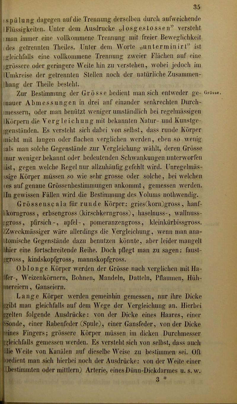 Spülung* dagegen auf die Trennung derselben durch aufweichende Flüssigkeiten. Unter dem Ausdrucke »1 osgeslossen” versteht n Ö man immer eine vollkommene Trennung mit freier Beweglichkeit des getrennten Theiles. Unter dem Worte »unterminirt” ist : gleichfalls eine vollkommene Trennung zweier Flächen auf eine ..grössere oder geringere Weite hin zu verstehen, wobei jedoch im IUmkreise der getrennten Stellen noch der natürliche Zusammen- hang der Theile besteht. Zur Bestimmung der Grösse bedient man sich entweder ge- nauer Abmessungen in drei anf einander senkrechten Durch- t messern, oder man benützt weniger umständlich bei regelmässigen i Körpern die Vergleichung mit bekannten Natur- und Kunstge- genständen. Es versteht sich dabei von selbst, dass runde Körper nicht mit langen oder flachen verglichen werden, eben so wenig als man solche Gegenstände zur Vergleichung wählt, deren Grösse nur wenhrer bekannt oder bedeutenden Schwankungen unterworfen ■ ist, gegen welche Regel nur allzuhäufig gefehlt wird. Unregelmäs- sige Körper müssen so wie sehr grosse oder solche, bei welchen es auf genaue Grössenbestimmungen ankommt, gemessen werden. 1 In gewissen Fällen wird die Bestimmung des Volums nothwendig. Grössenscala für runde Körper: gries(korn)gross, hanf- korngross, erbsengross (kirschkerngross), haselnuss-, wallnuss- igross, pfirsich-, apfel-, pomeranzengross, kleinkürbissgross. /Zweckmässiger wäre allerdings die Vergleichung, wenn man ana- Itomische Gegenstände dazu benutzen könnte, aber leidermangelt thier eine fortschreitende Reihe. Doch pflegt man zu sagen: faust- <gross, kindskopfgross, mannskopfgross. Oblonge Körper werden der Grösse nach verglichen mit Ha- lfer-, Weizenkörnern, Bohnen, Mandeln, Datteln, Pflaumen, Hüh- nereiern, Ganseiern. Lange Körper werden gemeinhin gemessen, nur ihre Dicke Lgibt man gleichfalls auf dem Wege der Vergleichung an. Hierbei igelten folgende Ausdrücke: von der Dicke eines Haares, einer Sonde, einer Rabenfeder (Spule), einer Gansfeder, von der Dicke feines Fingers; grössere Körper müssen im dicken Durchmesser gleichfalls gemessen werden. Es versteht sich von selbst, dass auch lie Weite von Kanälen auf dieselbe Weise zu bestimmen sei. Oft »Jedient man sich hierbei noch der Ausdrücke: von der Weite einer .bestimmten oder mit Ilern) Arterie, eines Dünn-Dickdarmes u. s. w. 3 * Grösse.