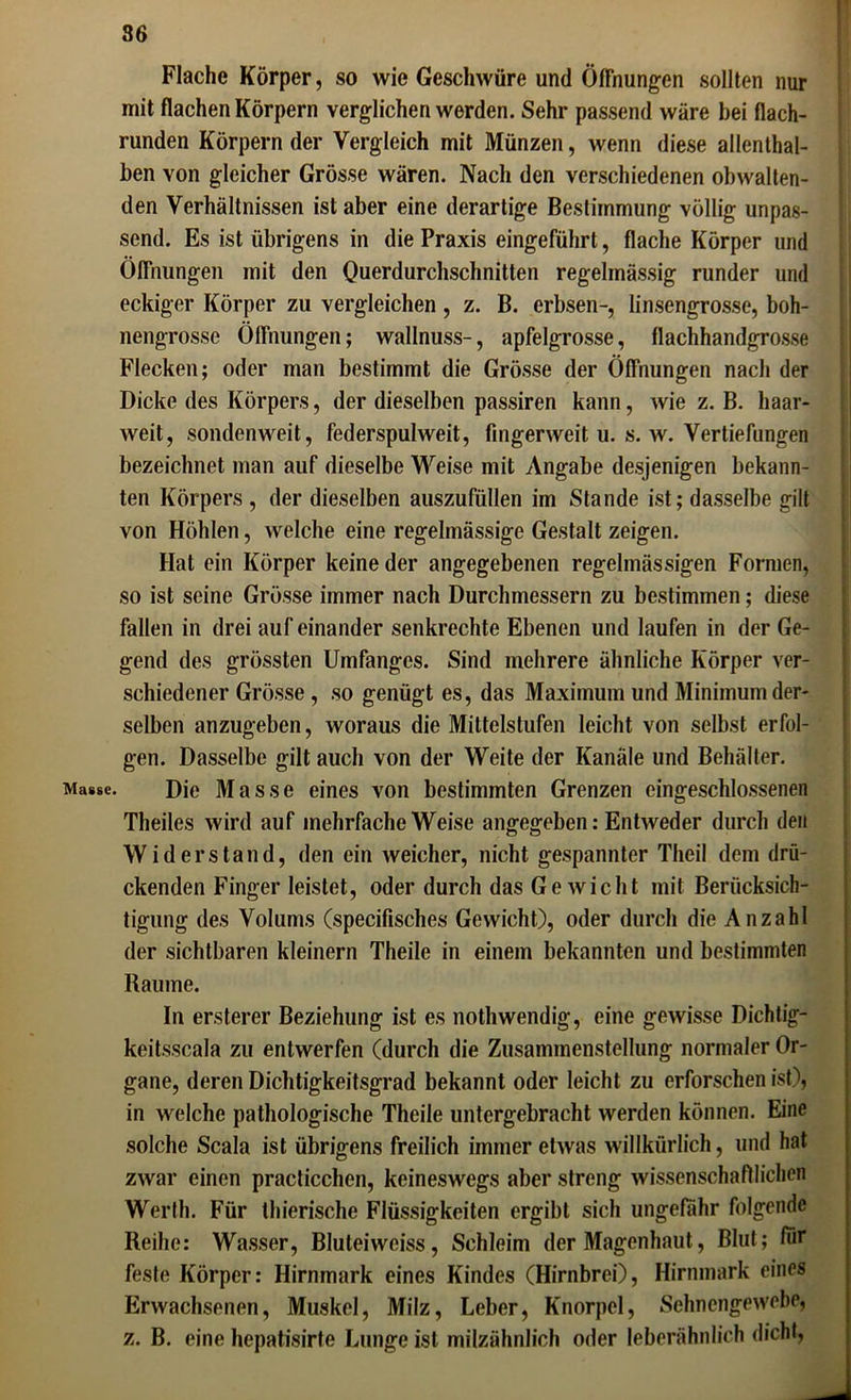 Flache Körper, so wie Geschwüre und Öffnungen sollten nur mit flachen Körpern verglichen werden. Sehr passend wäre hei flach- runden Körpern der Vergleich mit Münzen, wenn diese allenthal- ben von gleicher Grösse wären. Nach den verschiedenen obwalten- den Verhältnissen ist aber eine derartige Bestimmung völlig unpas- send. Es ist übrigens in die Praxis eingeführt, flache Körper und Öffnungen mit den Querdurchschnitten regelmässig runder und eckiger Körper zu vergleichen , z. B. erbsen-, linsengrosse, boh- nengrosse Öffnungen; wallnuss-, apfelgrosse, flachhandgrosse Flecken; oder man bestimmt die Grösse der Öffnungen nach der Dicke des Körpers, der dieselben passiren kann, wie z. B. haar- weit, sondenweit, federspulweit, fingerweit u. s. w. Vertiefungen bezeichnet man auf dieselbe Weise mit Angabe desjenigen bekann- ten Körpers , der dieselben auszufüllen im Stande ist; dasselbe gilt von Höhlen, welche eine regelmässige Gestalt zeigen. Hat ein Körper keine der angegebenen regelmässigen Formen, so ist seine Grösse immer nach Durchmessern zu bestimmen; diese fallen in drei aufeinander senkrechte Ebenen und laufen in der Ge- gend des grössten Umfanges. Sind mehrere ähnliche Körper ver- schiedener Grösse , so genügt es, das Maximum und Minimum der- selben anzugeben, woraus die Mittelstufen leicht von selbst erfol- gen. Dasselbe gilt auch von der Weite der Kanäle und Behälter. Masse. Die Masse eines von bestimmten Grenzen cingeschlossenen Theiles wird auf mehrfache Weise angegeben: Entweder durch den Widerstand, den ein weicher, nicht gespannter Theil dem drü- ckenden Finger leistet, oder durch das Ge wicht mit Berücksich- tigung des Volums (specifisches Gewicht), oder durch die Anzahl der sichtbaren kleinern Theile in einem bekannten und bestimmten Raume. In ersterer Beziehung ist es nothwendig, eine gewisse Dichtig- keitsscala zu entwerfen (durch die Zusammenstellung normaler Or- gane, deren Dichtigkeitsgrad bekannt oder leicht zu erforschen ist), in welche pathologische Theile untergebracht werden können. Eine solche Scala ist übrigens freilich immer etwas willkürlich, und hat zwar einen practicchen, keineswegs aber streng wissenschaftlichen Werth. Für thierische Flüssigkeiten ergibt sich ungefähr folgende Reihe: Wasser, Bluteiwciss, Schleim der Magenhaut, Blut; für feste Körper: Hirnmark eines Kindes (Hirnbrei), Hirnmark eines Erwachsenen, Muskel, Milz, Leber, Knorpel, Sehnengewebe, z. B. eine hepatisirte Lunge ist milzähnlich oder leberähnlich dicht,