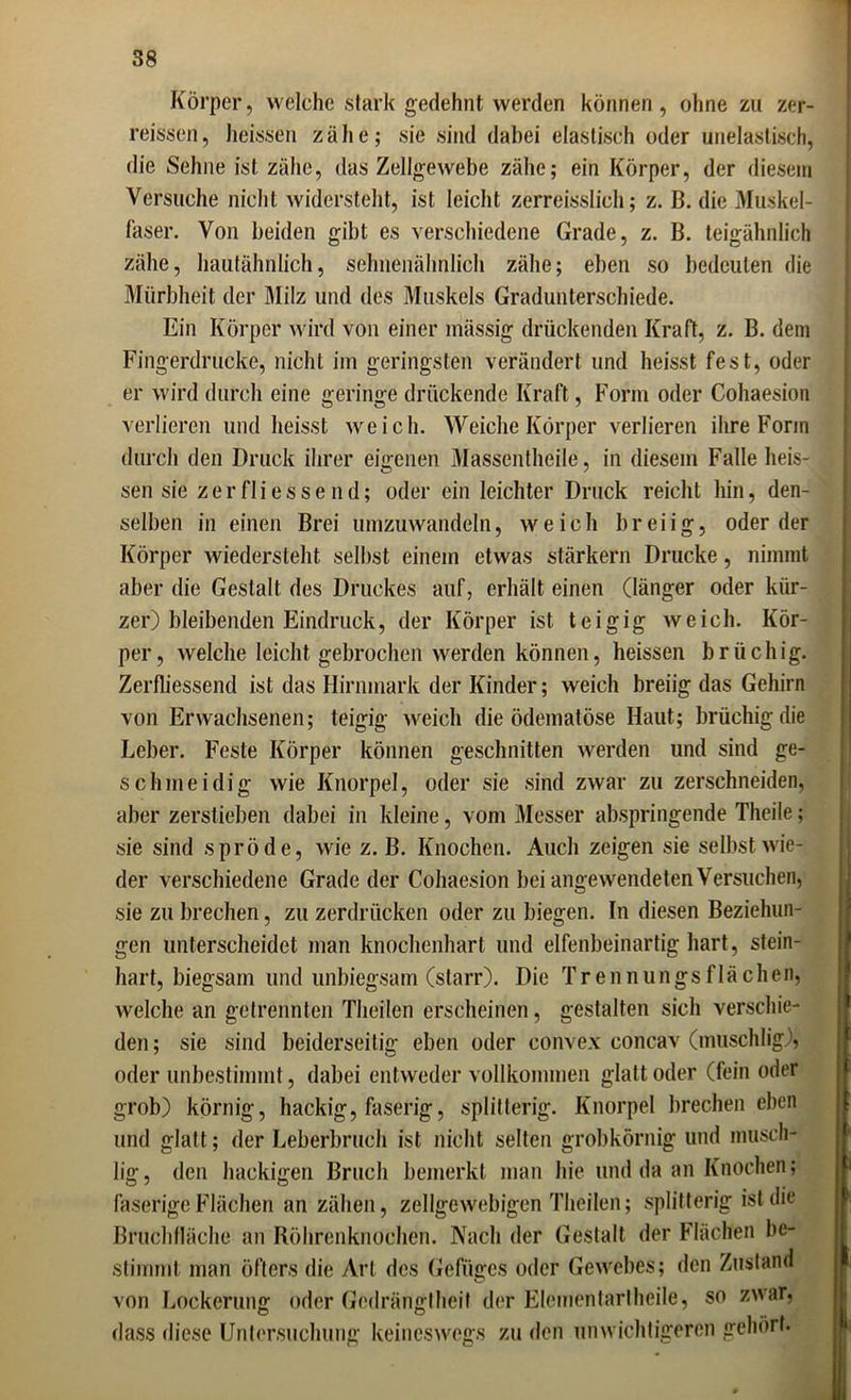 Körper, welche stark gedehnt werden können, ohne zu zer- reissen, heissen zähe; sie sind dabei elastisch oder unelastisch, die Sehne ist zähe, das Zellgewebe zähe; ein Körper, der diesem Versuche nicht widersteht, ist leicht zerreisslich; z. ß. die Muskel- faser. Von beiden gibt es verschiedene Grade, z. B. teigähnlich zähe, hautähnlich, sehnenähnlich zähe; eben so bedeuten die Mürbheit der Milz und des Muskels Gradunterschiede. Ein Körper wird von einer mässig drückenden Kraft, z. B. dem Fingerdrucke, nicht im geringsten verändert und heisst fest, oder er wird durch eine geringe drückende Kraft, Form oder Cohaesion verlieren und heisst weich. Weiche Körper verlieren ihre Form durch den Druck ihrer eigenen Massentheile, in diesem Falle heis- sen sie zerflies send; oder ein leichter Druck reicht hin, den- selben in einen Brei umzuwandeln, weich breiig, oder der Körper wiedersteht selbst einem etwas stärkern Drucke, nimmt aber die Gestalt des Druckes auf, erhalt einen (länger oder kür- zer) bleibenden Eindruck, der Körper ist teigig weich. Kör- per, welche leicht gebrochen werden können, heissen brüchig. Zerfliessend ist das Hirnmark der Kinder; weich breiig das Gehirn von Erwachsenen; teigig weich die ödemalöse Haut; brüchig die Leber. Feste Körper können geschnitten werden und sind ge- schmeidig wie Knorpel, oder sie sind zwar zu zerschneiden, aber zerstieben dabei in kleine, vom Messer abspringende Theile; sie sind spröde, wie z. B. Knochen. Auch zeigen sie selbst wie- der verschiedene Grade der Cohaesion bei angewendeten Versuchen, sie zu brechen, zu zerdrücken oder zu biegen. In diesen Beziehun- gen unterscheidet man knochenhart und elfenbeinartig hart, stein- hart, biegsam und unbiegsam (starr). Die Trennungsflächen, welche an getrennten Theilen erscheinen, gestalten sich verschie- den; sie sind beiderseitig eben oder convex concav (muschlig), oder unbestimmt, dabei entweder vollkommen glatt oder (fein oder grob) körnig, hackig, faserig, splitterig. Knorpel brechen eben und glatt; der Leberbruch ist nicht selten grobkörnig und musch- lig, den hackigen Bruch bemerkt man hie und da an Knochen; faserige Flächen an zähen, zellgewebigen Theilen; splitterig ist die Bruchfläche an Röhrenknochen. Nach der Gestalt der Flächen be- stimmt man öfters die Art des Gefüges oder Gewebes; den Zustand von Lockerung oder Gedrängtheit der Elementarlheile, so zwar, dass diese Untersuchung keineswegs zu den unwichtigeren gehört.