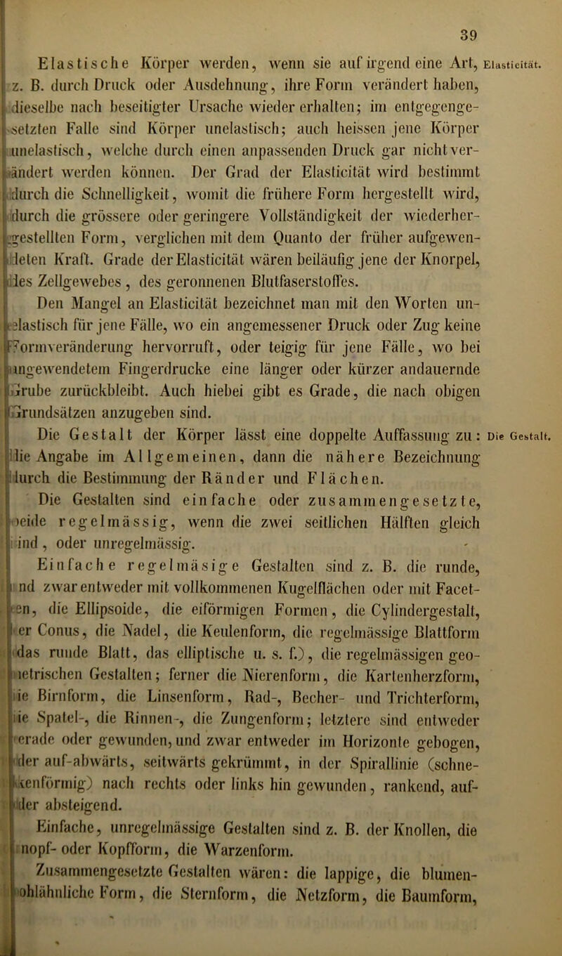 Elastische Körper werden, wenn sie auf irgend eine Art, Elasticität. z. B. durch Druck oder Ausdehnung-, ihre Form verändert haben, dieselbe nach beseitigter Ursache wieder erhalten; irn entgegenge- setzten Falle sind Körper unelastisch; auch heissen jene Körper unelastisch, welche durch einen anpassenden Druck gar nicht ver- ändert werden können. Der Grad der Elasticität wird bestimmt durch die Schnelligkeit, womit die frühere Form hergestellt wird, durch die grössere oder geringere Vollständigkeit der wiederher- :gestellten Form, verglichen mit dem Quanto der früher aufgewen- deten Kraft. Grade der Elasticität wären beiläufig jene der Knorpel, iles Zellgewebes , des geronnenen Blutfaserstofles. Den Mangel an Elasticität bezeichnet man mit den Worten un- elastisch für jene Fälle, wo ein angemessener Druck oder Zug keine 7onnveränderung hervorruft, oder teigig für jene Fälle, wo bei imgewendetem Fingerdrucke eine länger oder kürzer andauernde Grube zurückbleibt. Auch hiebei gibt es Grade, die nach obigen f Grundsätzen anzugeben sind. Die Gestalt der Körper lässt eine doppelte Auffassung zu: Die Gestalt, lie Angabe im Allgemeinen, dann die nähere Bezeichnung durch die Bestimmung der Ränder und Flächen. Die Gestalten sind einfache oder zusammengesetzte, oeide regelmässig, wenn die zwei seitlichen Hälften gleich j i ind , oder unregelmässig. Einfache regelmäsige Gestalten sind z. B. die runde, nd zwar entweder mit vollkommenen Kugelflächen oder mit Facet- } en, die Ellipsoide, die eiförmigen Formen, die Cylindergestalt, j er Conus, die Nadel, die Keulenform, die regelmässige Blattform das runde Blatt, das elliptische u. s. f.), die regelmässigen geo- metrischen Gestalten; ferner die Nierenform, die Kartenherzform, ie Birnform, die Linsenform, Rad-, Becher- und Trichterform, ie Spatel-, die Rinnen-, die Zungenform; letztere sind entweder ; 'crade oder gewunden, und zwar entweder im Horizonte gebogen, der auf-abwärts, seitwärts gekrümmt, in der Spirallinie (schne- i vienförmig) nach rechts oder links hin gewunden, rankend, auf- • der absteigend. Einfache, unregelmässige Gestalten sind z. B. der Knollen, die nopf- oder Kopfform, die Warzenform. Zusammengesetzte Gestalten wären: die lappige, die blumen- ohlähnliche Form, die Sternform, die Netzform, die Baumform,