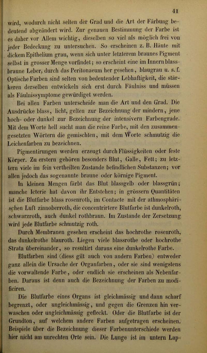wird, wodurch nicht selten der Grad und die Art der Färbung be- deutend abgeändert wird. Zur genauen Bestimmung der Farbe ist ( es daher vor Allem wichtig, dieselben so viel als möglich frei von jeder Bedeckung zu untersuchen. So erscheinen z. B. Häute mit I dickem Epithelium grau, wenn sich unter letzterem braunes Pigment selbst in grosser Menge vorfindet; so erscheint eine im Innern blass- braune Leber, durch das Peritonaeum her gesehen, blaugrau u. s. f. Optische Farben sind selten von bedeutender Lebhaftigkeit, die stär- keren derselben entwickeln sich erst durch Fäulniss und müssen als Fäulnissymptome gewürdiget werden. Bei allen Farben unterscheide man die Art und den Grad. Die Ausdrücke blass, licht, gelten zur Bezeichnung der mindern, jene hoch- oder dunkel zur Bezeichnung der intensivem Farbengrade. Mit dem Worte hell sucht man die reine Farbe, mit den zusammen- gesetzten Wörtern die gemischten, mit dem Worte schmutzig die Leichenfarben zu bezeichnen. Pigment .innigen werden erzeugt durch Flüssigkeiten oder feste Körper. Zu erstem gehören besonders Blut, Galle, Fett; zu letz- tem viele im fein vertheilten Zustande befindlichen Substanzen; vor allen jedoch das sogenannte braune oder körnige Pigment. In kleinen Mengen färbt das Blut blassgelb oder blassgrün; manche Icterie hat davon ihr Entstehen; in grossem Quantitäten ist die Blutfarbe blass rosenroth, im Contacte mit der atmosphäri- schen Luft zinnoberrot, die concentrirtere Blutfarbe ist dunkelrot, schwarzroth, auch dunkel rotbraun. Im Zustande der Zersetzung wird jede Blutfarbe schmutzig rot. Durch Membranen gesehen erscheint das hochrote rosenroth, das dunkelrothe blaurot. Liegen viele blassrothe oder hochrote Strata übereinander, so resultirt daraus eine dunkelrothe Farbe. Blutfarben sind (diess gilt auch von andern Farben) entweder ganz allein die Ursache der Organfarben, oder sie sind wenigstens die vorwaltende Farbe, oder endlich sie erscheinen als Nebenfar- ben. Daraus ist denn auch die Bezeichnung der Farben zu modi- ficiren. Die ßlutfarbe eines Organs ist gleiclunässig und dann scharf begrenzt, oder ungleichmässig, und gegen die Grenzen hin ver- waschen oder ungleichmässig gefleckt. Oder die Blutfarbe ist der Grundton, auf welchem andere Farben aufgetragen erscheinen. Beispiele über die Bezeichnung dieser Farbenunterschiede werden hier nicht am Unrechten Orte sein. Die Lunge ist im untern Lap •