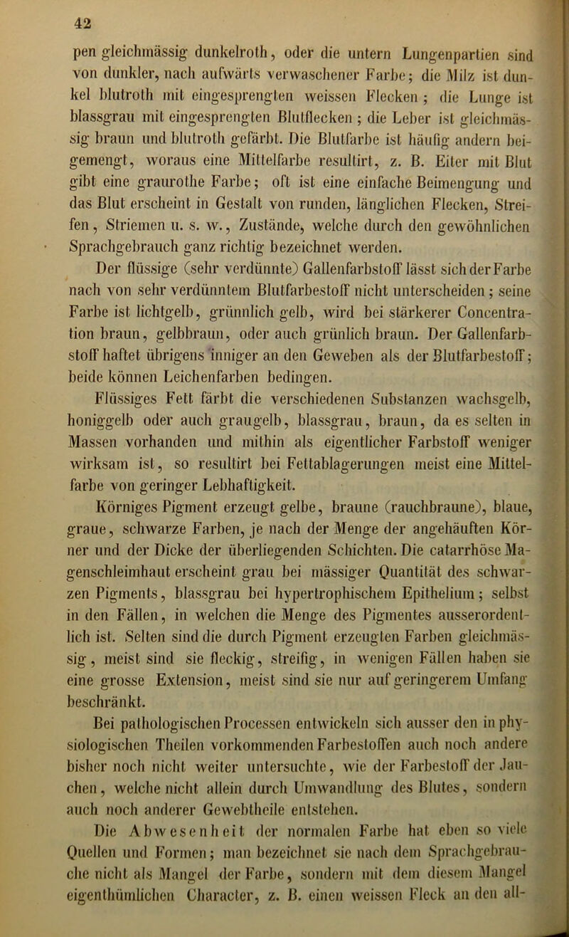 pen gleichmässig dunkelroth, oder die untern Lungenpartien sind von dunkler, nach aufwärts verwaschener Farbe; die Milz ist dun- kel blutroth mit eiiigesprengten weissen Flecken ; die Lunge ist blassgrau mit eingesprengten Blutflecken ; die Leber ist gleichmäs- sig braun und blutroth gefärbt. Die Blutfarbe ist häufig andern bei- gemengt, woraus eine Mittelfarbe resultirt, z. ß. Eiter mit Blut gibt eine graurothe Farbe; oft ist eine einfache Beimengung und das Blut erscheint in Gestalt von runden, länglichen Flecken, Strei- fen , Striemen u. s. w., Zustände, welche durch den gewöhnlichen Sprachgebrauch ganz richtig bezeichnet werden. Der flüssige (sehr verdünnte) Gallenfarbstoff lässt sich der Farbe nach von sehr verdünntem Blutfarbestoff nicht unterscheiden; seine Farbe ist lichtgelb, grünnlich gelb, wird bei stärkerer Concentra- tion braun, gelbbraun, oder auch grünlich braun. Der Gallenfarb- stoff haftet übrigens inniger an den Geweben als der Blutfarbestoff; beide können Leichenfarben bedingen. Flüssiges Fett färbt die verschiedenen Substanzen wachsgelb, honiggelb oder auch graugelb, blassgrau, braun, da es selten in Massen vorhanden und mithin als eigentlicher Farbstoff weniger wirksam ist, so resultirt bei Feltablagerungen meist eine Mittel- farbe von geringer Lebhaftigkeit. Körniges Pigment erzeugt gelbe, braune (rauchbraune), blaue, graue, schwarze Farben, je nach der Menge der angehäuften Kör- ner und der Dicke der überliegenden Schichten. Die catarrhöse Ma- genschleimhaut erscheint grau bei massiger Quantität des schwar- zen Pigments, blassgrau bei hypertrophischem Epithelium; selbst in den Fällen, in welchen die Menge des Pigmentes ausserordent- lich ist. Selten sind die durch Pigment erzeugten Farben gleichmäs- sig, meist sind sie fleckig, streifig, in wenigen Fällen haben sie eine grosse Extension, meist sind sie nur auf geringerem Umfang beschränkt. Bei pathologischen Processen entwickeln sich ausser den in phy- siologischen Theilen vorkommenden Farbestoffen auch noch andere bisher noch nicht weiter untersuchte, wie der Farbestoff der Jau- chen , welche nicht allein durch Umwandlung des Blutes, sondern auch noch anderer Gewebtheile entstehen. Die Abwesenheit der normalen Farbe hat eben so viele Quellen und Formen; man bezeichnet sie nach dem Sprachgebrau- che nicht als Mangel der Farbe, sondern mit dem diesem Mangel eigentümlichen Character, z. B. einen weissen Fleck an den all-