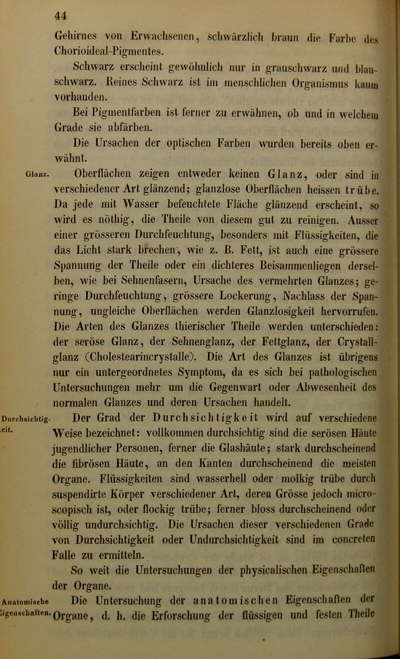 Gehirnes von Erwachsenen, schwärzlich braun die Farbe des Chorioideal-Pigmentes. Schwarz erscheint gewöhnlich nur in grauschwarz und blau- schwarz. Keines Schwarz ist im menschlichen Organismus kaum vorhanden. Bei Pigmentfarben ist ferner zu erwähnen, ob und in welchem Grade sie abfärben. Die Ursachen der optischen Farben wurden bereits oben er- wähnt. Glanz. Oberflächen zeigen entweder keinen Glanz, oder sind in verschiedener Art glänzend; glanzlose Oberflächen heissen trübe. Da jede mit Wasser befeuchtete Fläche glänzend erscheint, so wird es nöthig, die Theile von diesem gut zu reinigen. Ausser einer grösseren Durchfeuchtung, besonders mit Flüssigkeiten, die das Licht stark brechen, wie z. B. Fett, ist auch eine grössere Spannung der Theile oder ein dichteres Beisammenliegen dersel- ben, wie bei Sehnenfasern, Ursache des vermehrten Glanzes; ge- ringe Durchfeuchtung, grössere Lockerung, Nachlass der Span- nung, ungleiche Oberflächen werden Glanzlosigkeit hervorrufen. Die Arten des Glanzes thierischer Theile werden unterschieden: der seröse Glanz, der Sehnenglanz, der Fettglanz, der Crystall- glanz (Cholestearincrystalle). Die Art des Glanzes ist übrigens nur ein untergeordnetes Symptom, da es sich bei pathologischen Untersuchungen mehr um die Gegenwart oder Abwesenheit des normalen Glanzes und deren Ursachen handelt. Durchsichtig- Der Grad der Durchsichtigkeit wird auf verschiedene eit‘ Weise bezeichnet: vollkommen durchsichtig sind die serösen Häute jugendlicher Personen, ferner die Glashäute; stark durchscheinend die fibrösen Häute, an den Kanten durchscheinend die meisten Organe. Flüssigkeiten sind wasserhell oder molkig trübe durch suspendirle Körper verschiedener Art, dereu Grösse jedoch micro- scopisch ist, oder flockig trübe; ferner bloss durchscheinend oder völlig undurchsichtig. Die Ursachen dieser verschiedenen Grade von Durchsichtigkeit oder Undurchsichtigkeit sind im concreten Falle zu ermitteln. So weit die Untersuchungen der physicalischen Eigenschaften der Organe. Anatomische Die Untersuchung der anatomischen Eigenschaften der ügenscbnften. Organe, d. h. die Erforschung der flüssigen und festen Theile