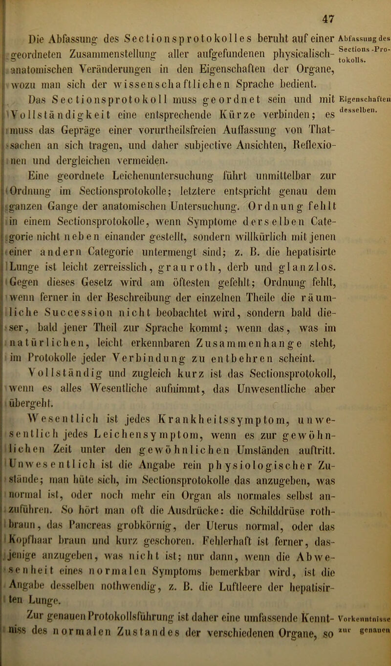 Die Abfassung' des S e c l i o n s p r o t o k o 11 e s beruht auf einer Abfassung des geordneten Zusammenstellung aller aufgefundenen pliysicalisch- 'Pr0' anatomischen Veränderungen in den Eigenschaften der Organe, i wozu man sich der wissenschaftlichen Sprache bedient. Das Sectio ns protokoll muss geordnet sein und mit Eigenschaften Vollständigkeit eine entsprechende Kürze verbinden; es desselben, muss das Gepräge einer voruriheilsfreien Auffassung von That- >Sachen an sich tragen, und daher subjective Ansichten, Reflexio- nen und dergleichen vermeiden. Eine geordnete Leichenuntersuchung führt unmittelbar zur •Ordnung im Sectionsprotokolle; letztere entspricht genau dem ganzen Gange der anatomischen Untersuchung. 0 r d n u n g fehlt iin einem Sectionsprotokolle, wenn Symptome derselben Cate- gorie nicht neben einander gestellt, sondern willkürlich mit jenen einer andern Categorie untermengt sind; z. B. die hepatisirte Lunge ist leicht zerreisslich, grauroth, derb und glanzlos. Gegen dieses Gesetz wird am öftesten gefehlt; Ordnung fehlt, wenn ferner in der Beschreibung der einzelnen Theile die räum- liche Succession nicht beobachtet wird, sondern bald die- ser, bald jener Theil zur Sprache kommt; wenn das, was im natürlichen, leicht erkennbaren Zusammenhänge steht, im Protokolle jeder Verbindung zu entbehren scheint. Vollständig und zugleich kurz ist das Sectionsprotokoll, wenn es alles Wesentliche aufnimmt, das Unwesentliche aber übergeht. Wesentlich ist jedes Krankheilssymptom, unwe- sentlich jedes Leichensymptom, wenn es zur gewöhn- lichen Zeit unter den gewöhnlichen Umständen auflritt. Unwesentlich ist die Angabe rein physiologischer Zu- stände; man hüte sich, im Sectionsprotokolle das anzugeben, was normal ist, oder noch mehr ein Organ als normales selbst an- zuführen. So hört man oft die Ausdrücke: die Schilddrüse roth- braun, das Pancreas grobkörnig, der Uterus normal, oder das Kopfhaar braun und kurz geschoren. Fehlerhaft ist ferner, das- jenige anzugeben, was nicht ist; nur dann, wenn die Abwe- senheit eines normalen Symptoms bemerkbar wird, ist die Angabe desselben nothwendig, z. B. die Luftleere der hepatisir- ten Lunge. Zur genauen Protokollsführung ist daher eine umfassende Kennt- Vorkenntnisse < niss des normalen Zustandes der verschiedenen Organe, so z,u scnaucn