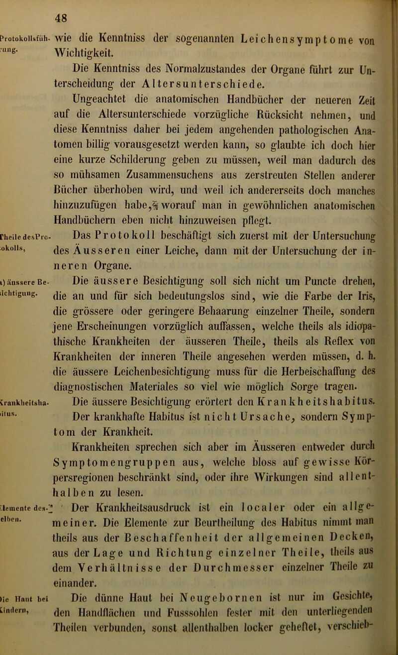 Protokollsfüh- •ung. rheile desPrc okolls, i) äussere Be- liclitigiuig. (rankheitsha- lilus. Elemente des- ellicn. )ie Haut bei Lindern, wie die Kenntniss der sogenannten Leichensymptome von Wichtigkeit. Die Kenntniss des Normalzustandes der Organe führt zur Un- terscheidung der Altersunterschiede. Ungeachtet die anatomischen Handbücher der neueren Zeit auf die Altersunterschiede vorzügliche Rücksicht nehmen, und diese Kenntniss daher bei jedem angehenden pathologischen Ana- tomen billig vorausgesetzt werden kann, so glaubte ich doch hier eine kurze Schilderung geben zu müssen, weil man dadurch des so mühsamen Zusammensuchens aus zerstreuten Stellen anderer Bücher überhoben wird, und weil ich andererseits doch manches hinzuzufügen habe,worauf man in gewöhnlichen anatomischen Handbüchern eben nicht hinzuweisen pflegt. Das Protokoll beschäftigt sich zuerst mit der Untersuchung des Äusseren einer Leiche, dann mit der Untersuchung der in- neren Organe. Die äussere Besichtigung soll sich nicht um Puncte drehen, die an und für sich bedeutungslos sind, wie die Farbe der Iris, die grössere oder geringere Behaarung einzelner Theile, sondern jene Erscheinungen vorzüglich auffassen, welche theils als idiopa- thische Krankheiten der äusseren Theile, theils als Reflex von Krankheiten der inneren Theile angesehen werden müssen, d. h. die äussere Leichenbesichtigung muss für die Herbeischaffung des diagnostischen Materiales so viel wie möglich Sorge tragen. Die äussere Besichtigung erörtert den Krankheitshabitus. Der krankhafte Habitus ist nicht Ursache, sondern Symp- tom der Krankheit. Krankheiten sprechen sich aber im Äusseren entweder durch Symptomengruppen aus, welche bloss auf gewisse Kör- persregionen beschränkt sind, oder ihre Wirkungen sind allent- halben zu lesen. ; Der Krankheitsausdruck ist ein localer oder ein allge- meiner. Die Elemente zur Beurtheilung des Habitus nimmt man theils aus der Beschaffenheit der allgemeinen Decken, aus der Lage und Richtung einzelner Theile, theils aus dem Verhältnisse der Durchmesser einzelner Theile zu einander. Die dünne Haut bei Neugebornen ist nur im Gesichte, den Handflächen und Fusssohlen fester mit den unterliegenden Theilen verbunden, sonst allenthalben locker geheftet, verschieb-