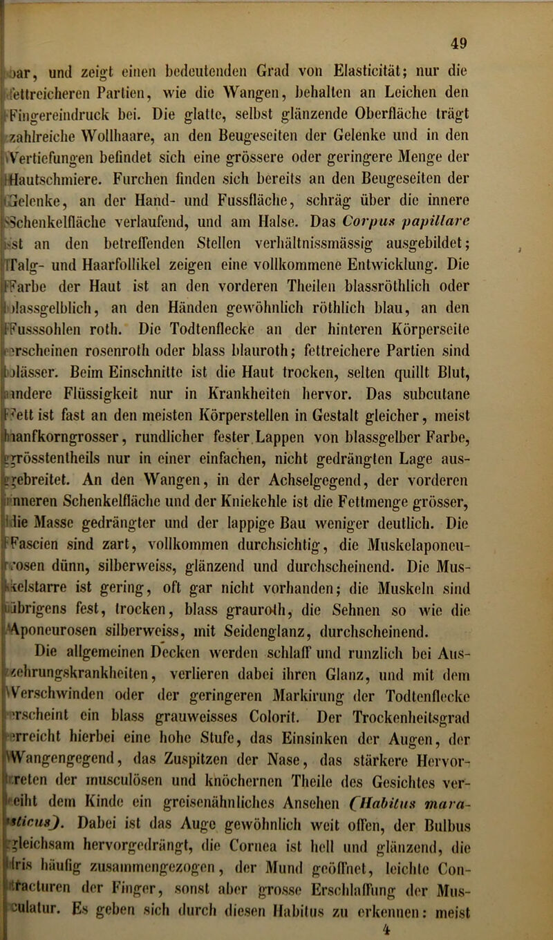 jar, und zeigt einen bedeutenden Grad von Elasticität; nur die fettreicheren Partien, wie die Wangen, behalten an Leichen den •Fingereindruck bei. Die glatte, selbst glänzende Oberfläche trägt [ zahlreiche Wollhaare, an den Beugeseiten der Gelenke und in den .Vertiefungen befindet sich eine grössere oder geringere Menge der ; Hautschmiere. Furchen finden sich bereits an den Beugeseiten der «Gelenke, an der Hand- und Fussfläche, schräg über die innere 'Schenkelfläche verlaufend, und am Halse. Das Corpus papillare hst an den betreffenden Stellen verhältnissmässig ausgebildet; Talg- und Haarfollikel zeigen eine vollkommene Entwicklung. Die FFarbe der Haut ist an den vorderen Theilen blassröthlich oder ; »lassgelblich, an den Händen gewöhnlich röthlich blau, an den FFusssohlen roth. Die Todtenflecke an der hinteren Körperseile erscheinen rosenroth oder blass blauroth; fettreichere Partien sind Ijlässer. Beim Einschnitte ist die Haut trocken, selten quillt Blut, indere Flüssigkeit nur in Krankheiten hervor. Das subcutane e’ett ist fast an den meisten Körperstellen in Gestalt gleicher, meist nanfkorngrosser, rundlicher fester Lappen von blassgelber Farbe, „grösstentheils nur in einer einfachen, nicht gedrängten Lage aus- jgebreitet. An den Wangen, in der Achselgcgend, der vorderen nneren Schenkelfläche und der Kniekehle ist die Fettmenge grösser, 1 die Masse gedrängter und der lappige Bau weniger deutlich. Die Fascien sind zart, vollkommen durchsichtig, die Muskelaponeu- frrosen dünn, silberweiss, glänzend und durchscheinend. Die Mus- fxelstarre ist gering, oft gar nicht vorhanden; die Muskeln sind übrigens fest, trocken, blass grauroth, die Sehnen so wie die Aponeurosen silberweiss, mit Seidenglanz, durchscheinend. Die allgemeinen Decken werden schlaff und runzlich bei Aus- zehrungskrankheiten, verlieren dabei ihren Glanz, und mit dem 'Verschwinden oder der geringeren Markirung der Todtenflecke erscheint ein blass grauweisses Colorit. Der Trockenheitsgrad erreicht hierbei eine hohe Stufe, das Einsinken der Augen, der 'Wangengegend, das Zuspitzen der Nase, das stärkere Hervor- reten der musculösen und knöchernen Theile dos Gesichtes ver- leiht dem Kinde ein greisenähnliches Ansehen CHabitus mara- *slicu8j. Dabei ist das Auge gewöhnlich weit offen, der Bulbus gleichsam hervorgedrängt, die Cornea ist hell und glänzend, die Ilris häufig zusammengezogen, der Mund geöffnet, leichte Con- ittacturen der Finger, sonst aber grosse Erschlaffung der Mus- kulatur. Es geben sich durch diesen Habitus zu erkennen: meist 4