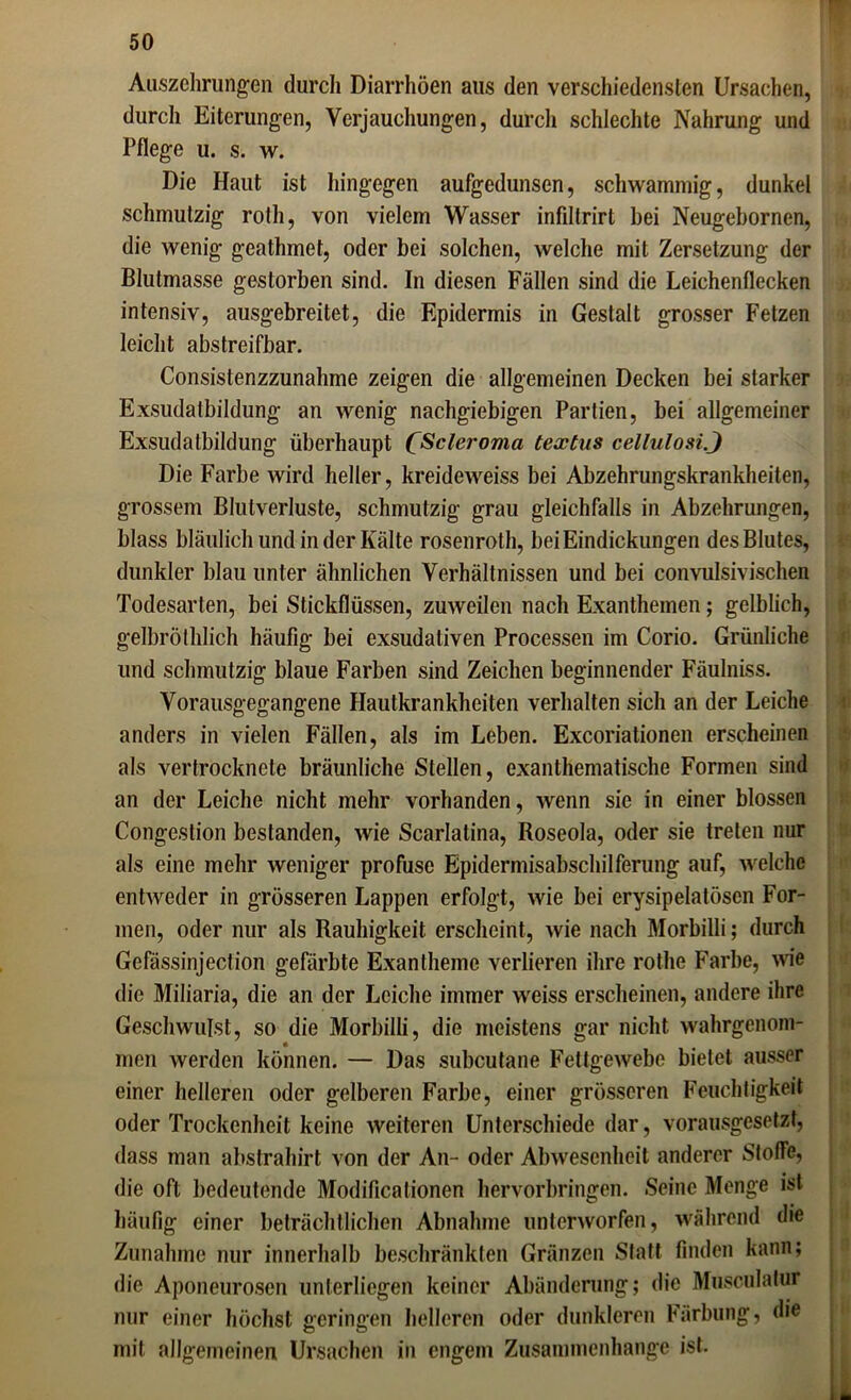 Auszehrungen durch Diarrhöen aus den verschiedensten Ursachen, durch Eiterungen, Verjauchungen, durch schlechte Nahrung und Pflege u. s. w. Die Haut ist hingegen aufgedunsen, schwammig, dunkel schmutzig rotli, von vielem Wasser infiltrirt hei Neugebornen, die wenig geathmet, oder bei solchen, welche mit Zersetzung der Blutmasse gestorben sind. In diesen Fällen sind die Leichenflecken intensiv, ausgebreitet, die Epidermis in Gestalt grosser Fetzen leicht abstreifbar. Consistenzzunahme zeigen die allgemeinen Decken bei starker Exsudatbildung an wenig nachgiebigen Partien, bei allgemeiner Exsudatbildung überhaupt CScleroma textus cellulosi.J Die Farbe wird heller, kreideweiss bei Abzehrungskrankheiten, grossem Blutverluste, schmutzig grau gleichfalls in Abzehrungen, blass bläulich und in der Kälte rosenroth, bei Eindickungen des Blutes, dunkler blau unter ähnlichen Verhältnissen und bei convulsivischen Todesarten, bei Stickflüssen, zuweilen nach Exanthemen; gelblich, gelbröthlich häufig bei exsudativen Processen im Corio. Grünliche und schmutzig blaue Farben sind Zeichen beginnender Fäulniss. Vorausgegangene Hautkrankheiten verhalten sich an der Leiche anders in vielen Fällen, als im Leben. Excoriationen erscheinen als vertrocknete bräunliche Stellen, exanthematische Formen sind an der Leiche nicht mehr vorhanden, wenn sie in einer blossen Congestion bestanden, wie Scarlatina, Roseola, oder sie treten nur als eine mehr weniger profuse Epidermisabschilferung auf, welche entweder in grösseren Lappen erfolgt, wie bei erysipelatösen For- men, oder nur als Rauhigkeit erscheint, wie nach Morbilli; durch Gefässinjection gefärbte Exantheme verlieren ihre rothe Farbe, wie die Miliaria, die an der Leiche immer weiss erscheinen, andere ihre Geschwulst, so die Morbilli, die meistens gar nicht wahrgenom- men werden können. — Das snbeutane Fettgewebe bietet ausser einer helleren oder gelberen Farbe, einer grösseren Feuchtigkeit oder Trockenheit keine weiteren Unterschiede dar, vorausgesetzt, dass man abstrahirt von der An- oder Abwesenheit anderer Stoffe, die oft bedeutende Modificationen hervorbringen. Seine Menge ist häufig einer beträchtlichen Abnahme unterworfen, während die Zunahme nur innerhalb beschränkten Gränzen Statt finden kann; die Aponeurosen unterliegen keiner Abänderung; die Musculatur nur einer höchst geringen helleren oder dunkleren Färbung, die mit allgemeinen Ursachen in engem Zusammenhänge ist.