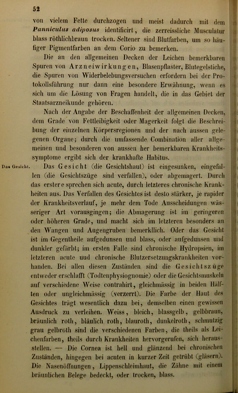 von vielem Fetle durchzogen und meist dadurch mit dem Panniculua adiposus identificirt, die zerreissliehe Musculalur blass röthlichbraun trocken. Seltener sind Blutfarben, um so häu- tiger Pigmentfarben an dem Corio zu bemerken. Die an den allgemeinen Decken der Leichen bemerkbaren Spuren von Arzneiwirkungen, Blasenpflaster, Blutegelstiche, die Spuren von Widerbelebungsversuchen erfordern bei der Pro- tokollsführung nur dann eine besondere Erwähnung, wenn es sich um die Lösung von Fragen handelt, die in das Gebiet der Staatsarzneikunde gehören. Nach der Angabe der Beschaffenheit der allgemeinen Decken, dem Grade von Fettleibigkeit oder Magerkeit folgt die Beschrei- bung der einzelnen Körpersregionen und der nach aussen gele- genen Organe; durch die umfassende Combination aller allge- meinen und besonderen von aussen her bemerkbaren Krankheits- symptome ergibt sich der krankhafte Habitus. Das Gesicht (die Gesichtshaut) ist eingesunken, eingefal- len (die Gesichtszüge sind verfallen), oder abgemagert. Durch das erster e sprechen sich acute, durch letzteres chronische Krank- heiten aus. Das Verfallen des Gesichtes ist desto stärker, je rapider der Krankhcitsverlauf, je mehr dem Tode Ausscheidungen wäs- seriger Art vorausgingen; die Abmagerung ist im geringeren oder höheren Grade, und macht sich im letzteren besonders an den Wangen und Augengruben bcmerkllich. Oder das Gesicht ist im Gegenlheile aufgedunsen und blass, oder aufgedunsen und dunkler gefärbt; im ersten Falle sind chronische Hydropsien, im letzteren acute uud chronische Blutzersetzungskrankheiten vor- handen. Bei allen diesen Zuständen sind die Gesichtszüge entweder erschlafft (Todtenphysiognomie) oder die Gesichtsmuskeln auf verschiedene Weise contrahirt, gleichmässig in beiden Hälf- ten oder ungleichmässig (verzerrt). Die Farbe der Haut des Gesichtes trägt wesentlich dazu bei, demselben einen gewissen Ausdruck zu verleihen. Weiss, bleich, blassgelb, gelbbraun, bräunlich roth, bläulich roth, blauroth, dunkelrolh, schmutzig grau gelbroth sind die verschiedenen Farben, die theils als Lei- chenfarben , theils durch Krankheiten hervorgerufen, sich heraus- stellen. — Die Cornea ist hell und glänzend bei chronischen Zuständen, hingegen bei acuten in kurzer Zeit getrübt (gläsern). Die Nasenöffnungen, Lippenschleimhaut, die Zähne mit einem bräunlichen Belege bedeckt, oder trocken, blass. ( - i! . i