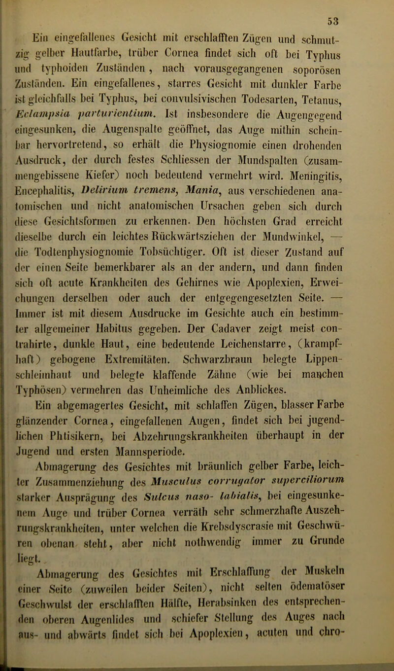 Ein eingefallenes Gesicht mit erschlafften Zügen und schmut- zig gelber Hautfarbe, trüber Cornea findet sich oft bei Typlius und typhoiden Zuständen , nach vorausgegangenen soporösen Zuständen. Ein eingefallenes, starres Gesicht mit dunkler Farbe ist gleichfalls bei Typhus, bei eonvulsivisehcn Todesarten, Tetanus, Eclampsia parturientium. Ist insbesondere die Augengegend eingesunken, die Augenspaltc geöffnet, das Auge mithin schein- bar hervortretend, so erhält die Physiognomie einen drohenden Ausdruck, der durch festes Schlüssen der Mundspalten (zusam- mengebissene Kiefer) noch bedeutend vermehrt wird. Meningitis, Encephalitis, Delirium tremens, Mania, aus verschiedenen ana- tomischen und nicht anatomischen Ursachen geben sich durch diese Gesichtsformen zu erkennen. Den höchsten Grad erreicht dieselbe durch ein leichtes Rückwärtsziehen der Mundwinkel, — die Todtenphysiognomie Tobsüchtiger. Oft ist dieser Zustand auf der einen Seite bemerkbarer als an der andern, und dann finden sich oft acute Krankheiten des Gehirnes wie Apoplexien, Erwei- chungen derselben oder auch der entgegengesetzten Seite. — Immer ist mit diesem Ausdrucke im Gesichte auch ein bestimm- ter allgemeiner Habitus gegeben. Der Cadaver zeigt meist con- trahirle, dunkle Haut, eine bedeutende Leichenstarre, (krampf- haft) gebogene Extremitäten. Schwarzbraun belegte Lippen- schleimhaut und belegte klaffende Zähne (wie bei manchen Typhösen) vermehren das Unheimliche des Anblickes. Ein abgemagertes Gesicht, mit schlaffen Zügen, blasser Farbe glänzender Cornea, eingefallenen Augen, findet sich bei jugend- lichen Phtisikern, bei Abzehrungskrankheiten überhaupt in der Jugend und ersten Mannsperiode. Abmagerung des Gesichtes mit bräunlich gelber Farbe, leich- ter Zusammenziehung des Musculus corruyator superciliorum starker Ausprägung des Sulcus tiaso- labialis, bei eingesunke- nem Auge und trüber Cornea verräth sehr schmerzhafte Auszeh- rungskrankheiten, unter welchen die Krebsdyscrasie mit Geschwü- ren obenan steht, aber nicht nothwendig immer zu Grunde liegt. Abmagerung des Gesichtes mit Erschlaffung der Muskeln einer Seite (zuweilen beider Seiten), nicht selten ödematöser Geschwulst der erschlafften Hälfte, Herabsinken des entsprechen- den oberen Augenlides und schiefer Stellung des Auges nach aus- und abwärts findet sich bei Apoplexien, acuten und chro-