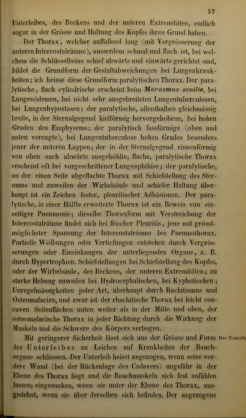 Unterleibes, des Beckens und der unteren Extremitäten, endlich sogar in der Grösse und Haltung des Kopfes ihren Grund haben. Der Thorax, welcher auffallend lang (mit Vergrösserung der unteren Intercostalräume), ausserdem schmal und flach ist, bei wel- chem die Schlüsselbeine schief abwärts und einwärts gerichtet sind, bildet die Grundform der Gestaltabweichungen bei Lungenkrank- heiten; ich heisse diese Grundform paralytischen Thorax. Der para- lytische, flach cylindrische erscheint beim Marasmus senilis, bei Lungenödemen, bei nicht sehr ausgebreiteten Lungentuberculosen, bei Lungenhypostasen; der paralytische, allenthalben gleichmässig breite, in der Sternalgegend kielförmig hervorgehobene, bei hohen Graden des Emphysems; der paralytisch fassförmige (oben und unten verengte), bei Lungentuberculose hohen Grades besonders jener der unteren Lappen; der in der Sternalgegend rinnenförmig von oben nach abwärts ausgehöhlte, flache, paralytische Thorax erscheint oft bei vorgeschrittener Lungenphthise; der paralytische, an der einen Seite abgeflachte Thorax mit Schiefstellung des Ster- nums und zuweilen der Wirbelsäule und schiefer Haltung über- haupt ist ein Zeichen fester, pleuritischer Adhäsionen. Der para- lytische, in einer Hälfte erweiterte Thorax ist ein Beweis von ein- seitiger Pneumonie; dieselbe Thoraxform mit YefStreichung der Intercostalräume findet sich bei frischer Pleuritis, jene mit grösst- möglichster Spannung der Intercostalräume bei Pneumothorax. Partielle Wölbungen oder Vertiefungen entstehen durch Vergrös- serungen oder Einsinkungen der unterliegenden Organe, z. B. durch Hypertrophien. Schiefstellungen bei Schiefstellung des Kopfes, oder der Wirbelsäule, des Beckens, der unteren Extremitäten; zu starke Hebung zuweilen bei Hydrocephalischen, bei Kyphotischen ; Unregelmässigkeiten jeder Art, überhaupt durch Rachitismus und Osteomalacien, und zwar ist der rhachilische Thorax bei leicht con- caven Seitenflächen unten weiter als in der Milte und oben, der osteomalacische Thorax in jeder Richtung durch die Wirkung der Muskeln und die Schwere des Körpers verbogen. Mit geringerer Sicherheit lässt sich aus der Grösse und Form Dei untcrie des Unterleibes an Leichen auf Krankheiten der Bauch- organe schliessen. Der Unterleib heisst angezogen, wenn seine vor- dere Wand (bei der Rückenlage des Cadavers) ungefähr in der Ebene des Thorax liegt und die Bauchmuskeln sich fest anfühlen lassen; eingesunken, wenn sie unter der Ebene des Thorax, aus- gedehnt, wenn sie über derselben sich befinden. Der angezogene