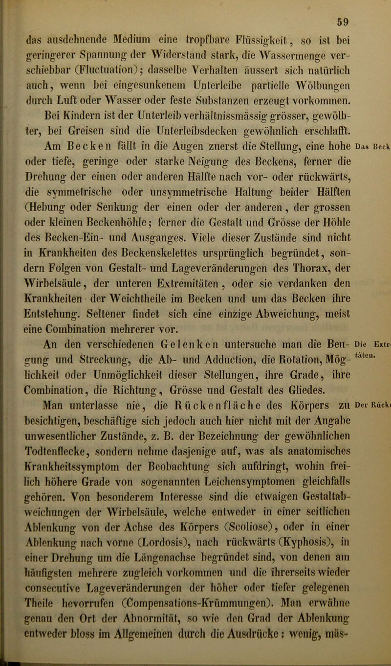 das ausdehnende Medium eine tropfbare Flüssigkeit, so ist bei geringerer Spannung der Widerstand stark, die Wassermenge ver- schiebbar (Fluctuation); dasselbe Verhalten äussert sich natürlich auch, wenn bei eingesunkenem Unterleibe partielle Wölbungen durch Luft oder Wasser oder feste Substanzen erzeugt Vorkommen. Bei Kindern ist der Unterleib verhältnissmässig grösser, gewölb- ter, bei Greisen sind die Unterleibsdecken gewöhnlich erschlafft. Am Becken fällt in die Augen zuerst die Stellung, eine hohe Das Beck oder tiefe, geringe oder starke Neigung des Beckens, ferner die Drehung der einen oder anderen Hälfte nach vor- oder rückwärts, die symmetrische oder unsymmetrische Haltung beider Hälften (Hebung oder Senkung der einen oder der anderen, der grossen oder kleinen Beckenhöhle; ferner die Gestalt und Grösse der Höhle des Becken-Ein- und Ausganges. Viele dieser Zustände sind nicht in Krankheiten des Beckenskelettes ursprünglich begründet, son- dern Folgen von Gestalt- und Lageveränderungen des Thorax, der Wirbelsäule, der unteren Extremitäten, oder sie verdanken den Krankheiten der Weichtheile im Becken und um das Becken ihre Entstehung. Seltener findet sich eine einzige Abweichung, meist eine Combination mehrerer vor. An den verschiedenen Gelenken untersuche man die Beu- Die Extn gung und Streckung, die Ab- und Adduction, die Rotation, Mög- tatcu* lichkeit oder Unmöglichkeit dieser Stellungen, ihre Grade, ihre Combination, die Richtung, Grösse und Gestalt des Gliedes. Man unterlasse nie, die R ü ck e n fl äc h e des Körpers zu Dec Rück, besichtigen, beschäftige sich jedoch auch hier nicht mit der Angabe unwesentlicher Zustände, z. B. der Bezeichnung der gewöhnlichen Todtenflecke, sondern nehme dasjenige auf, was als anatomisches Krankheitssymptom der Beobachtung sich aufdringt, wohin frei- lich höhere Grade von sogenannten Leichensymptomen gleichfalls gehören. Von besonderem Interesse sind die etwaigen Gestaltab- weichungen der Wirbelsäule, welche entweder in einer seitlichen Ablenkung von der Achse des Körpers (Scoliose), oder in einer Ablenkung nach vorne (Lordosis), nach rückwärts (Kyphosis), in einer Drehung um die Längenachse begründet sind, von denen am häufigsten mehrere zugleich Vorkommen und die ihrerseits wieder consecutive Lageveränderungen der höher oder tiefer gelegenen Theile hcvorrufen (Compensalions-Krümmungen). Man erwähne genau den Ort der Abnormität, so wie den Grad der Ablenkung entweder bloss im Allgemeinen durch die Ausdrücke; wenig, mäs-