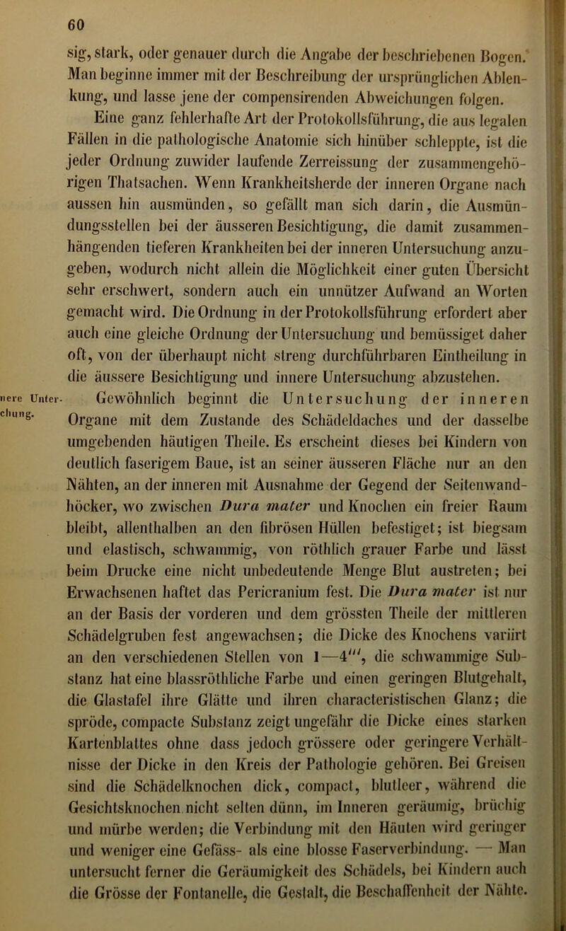 ncre Unter cliung. sig, stark, oder genauer durch die Angabe der beschriebenen Bogen. Man beginne immer mit der Beschreibung der ursprünglichen Ablen- kung, und lasse jene der compensirenden Abweichungen folgen. Eine ganz fehlerhafte Art der Protokollsführung, die aus legalen Fällen in die pathologische Anatomie sich hinüber schleppte, ist die jeder Ordnung zuwider laufende Zerreissung der zusammengehö- rigen Thatsachen. Wenn Krankheitsherde der inneren Organe nach aussen hin ausmünden, so gefällt man sich darin, die Ausmün- dungsstellen bei der äusseren Besichtigung, die damit zusammen- hängenden tieferen Krankheiten bei der inneren Untersuchung anzu- geben, wodurch nicht allein die Möglichkeit einer guten Übersicht sehr erschwert, sondern auch ein unnützer Aufwand an Worten gemacht wird. Die Ordnung in der Protokollsführung erfordert aber auch eine gleiche Ordnung der Untersuchung und bemüssiget daher oft, von der überhaupt nicht streng durchführbaren Eintheilung in die äussere Besichtigung und innere Untersuchung abzustehen. Gewöhnlich beginnt die Untersuchung der inneren Organe mit dem Zustande des Schädeldaches und der dasselbe umgebenden häutigen Theile. Es erscheint dieses bei Kindern von deutlich faserigem Baue, ist an seiner äusseren Fläche nur an den Nähten, an der inneren mit Ausnahme der Gegend der Seitenwand- höcker, wo zwischen Dura maler und Knochen ein freier Raum bleibt, allenthalben an den fibrösen Hüllen befestiget; ist biegsam und elastisch, schwammig, von röthlich grauer Farbe und lässt beim Drucke eine nicht unbedeutende Menge Blut austreten; bei Erwachsenen haftet das Pericranium fest. Die Dura mater ist nur an der Basis der vorderen und dem grössten Theile der mittleren Schädelgruben fest angewachsen; die Dicke des Knochens variirt an den verschiedenen Stellen von 1—4', die schwammige Sub- stanz hat eine blassröthliche Farbe und einen geringen Blutgehalt, die Glastafel ihre Glätte und ihren characteristischen Glanz; die spröde, compacte Substanz zeigt ungefähr die Dicke eines starken Kartenblattes ohne dass jedoch grössere oder geringere Verhält- nisse der Dicke in den Kreis der Pathologie gehören. Bei Greisen sind die Schädelknochen dick, compact, blutleer, während die Gesichtsknochen nicht selten dünn, im Inneren geräumig, brüchig und mürbe werden; die Verbindung mit den Häuten wird geringer und weniger eine Gefäss- als eine blosse Faserverbindung. — Man untersucht ferner die Geräumigkeit des Schädels, bei Kindern auch die Grösse der Fontanelle, die Gestalt, die Beschaffenheit der Nähte.