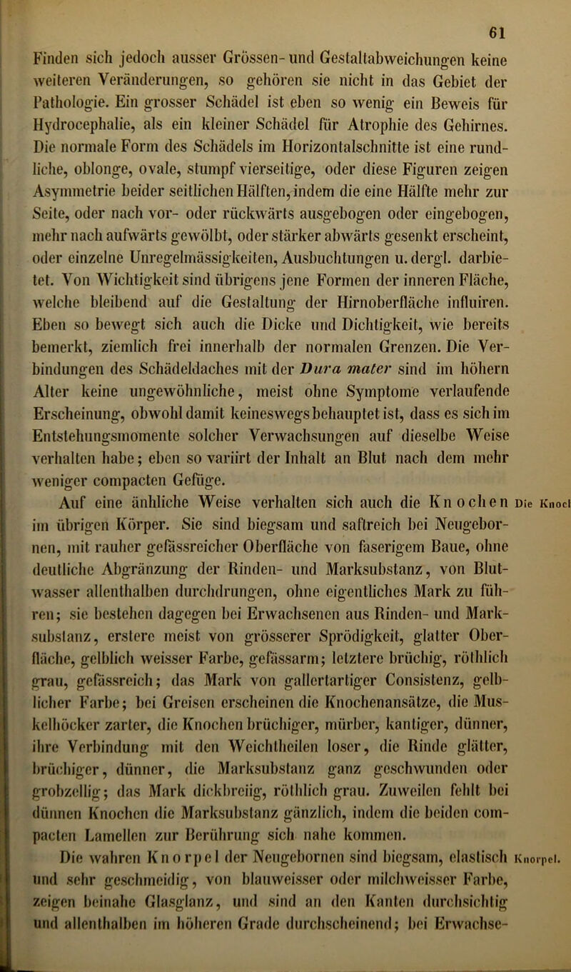 Finden sich jedoch ausser Grössen- und Gestaltabweichungen keine weiteren Veränderungen, so gehören sie nicht in das Gebiet der Pathologie. Ein grosser Schädel ist eben so wenig ein Beweis für Hydrocephalie, als ein kleiner Schädel für Atrophie des Gehirnes. Die normale Form des Schädels im Horizontalschnitte ist eine rund- liche, oblonge, ovale, stumpf vierseitige, oder diese Figuren zeigen Asymmetrie beider seitlichen Hälften, indem die eine Hälfte mehr zur Seite, oder nach vor- oder rückwärts ausgebogen oder eingebogen, mehr nach aufwärts gewölbt, oder stärker abwärts gesenkt erscheint, oder einzelne Unregelmässigkeiten, Ausbuchtungen u.dergl. darbie- tet. Von Wichtigkeit sind übrigens jene Formen der inneren Fläche, welche bleibend auf die Gestaltung der Hirnoberfläche infhüren. Eben so bewegt sich auch die Dicke und Dichtigkeit, wie bereits bemerkt, ziemlich frei innerhalb der normalen Grenzen. Die Ver- bindungen des Schädeldaches mit der Dura mater sind im höhern Alter keine ungewöhnliche, meist ohne Symptome verlaufende Erscheinung, obwohl damit keineswegs behauptet ist, dass es sich im Entstelmngsmomente solcher Verwachsungen auf dieselbe Weise verhalten habe; eben so variirt der Inhalt an Blut nach dem mehr weniger compacten Gefüge. Auf eine änhliche Weise verhallen sich auch die Knochen Die Knoci im übrigen Körper. Sie sind biegsam und saflreich bei Neugebor- nen, mit rauher gefassreicher Oberfläche von faserigem Baue, ohne deutliche Abgränzung der Rinden- und Marksubstanz, von Blut- wasser allenthalben durchdrungen, ohne eigentliches Mark zu füh- ren; sie bestehen dagegen bei Erwachsenen aus Rinden- und Mark- subslanz, erstere meist von grösserer Sprödigkeit, glatter Ober- fläche, gelblich weisser Farbe, gefassarm; letztere brüchig, röthlich grau, gefässreich; das Mark von gallertartiger Consistenz, gelb- licher Farbe; bei Greisen erscheinen die Knochenansätze, die Mus- kelhöcker zarter, die Knochen brüchiger, mürber, kantiger, dünner, ihre Verbindung mit den Weichlhcilen loser, die Rinde glätter, brüchiger, dünner, die Marksubstanz ganz geschwunden oder grobzeilig; das Mark dickbreiig, röthlich grau. Zuweilen fehlt bei dünnen Knochen die Marksubstanz gänzlich, indem die beiden com- pacten Lamellen zur Berührung sich nahe kommen. Die wahren Knorpel der Neugebornen sind biegsam, elastisch Knorpel, und sehr geschmeidig, von blauweisser oder milchweisser Farbe, zeigen beinahe Glasglanz, und sind an den Kanten durchsichtig und allenthalben im höheren Grade durchscheinend; bei Erwachse-