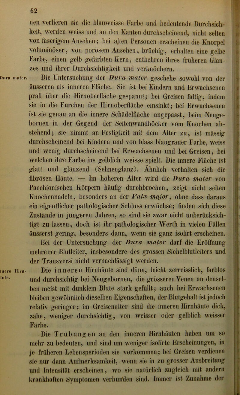 Dura incre inte. nen verlieren sie die blauweisse Farbe und bedeutende Durchsich- keit, werden weiss und an den Kanten durchscheinend, nicht selten von faserigem Ansehen; bei alten Personen erscheinen die Knorpel voluminöser, von porösem Ansehen, brüchig, erhalten eine gelbe Farbe, einen gelb gefärbten Kern, entbehren ihres früheren Glan- zes und ihrer Durchsichtigkeit und verknöchern. unter. Die Untersuchung der Dura mater geschehe sowohl von der äusseren als inneren Fläche. Sie ist bei Kindern und Erwachsenen prall über die Hirnoberfläche gespannt; bei Greisen faltig, indem sie in die Furchen der Hirnoberfläche einsinkt; bei Erwachsenen ist sie genau an die innere Schädelfläche angepasst, beim Neuge- bornen in der Gegend der Seitenwandhöcker vom Knochen ab- stehend; sie nimmt an Festigkeit mit dem Alter zu, ist massig durchscheinend bei Kindern und von blass blaugrauer Farbe, weiss und wenig durchscheinend bei Erwachsenen und bei Greisen, bei welchen ihre Farbe ins gelblich weisse spielt. Die innere Fläche ist glatt und glänzend (Sehnenglanz). Ähnlich verhalten sich die fibrösen Häute. — Im höheren Alter wird die Dura mater von Pacchionischen Körpern häufig durchbrochen, zeigt nicht selten Knochennadeln, besonders an der Falx major, ohne dass daraus ein eigentlicher pathologischer Schluss erwüchse; finden sich diese Zustände in jüngeren Jahren, so sind sie zwar nicht unberücksich- tigt zu lassen, doch ist ihr pathologischer Werth in vielen Fällen äusserst gering, besonders dann, wenn sie ganz isolirt erscheinen. Bei der Untersuchung der Dura mater darf die Eröffnung mehrerer Blulleiler, insbesondere des grossen Sichelblutleiters und der Transversi nicht vernachlässigt werden. Hirn- Die inneren Hirnhäute sind dünn, leicht zerreisslich, farblos und durchsichtig bei Neugebornen, die grösseren Venen an densel- ben meist mit dunklem Blute stark gefüllt; auch bei Erwachsenen bleiben gewöhnlich dieselben Eigenschaften, der Blutgehalt ist jedoch relativ geringer; im Greisenalter sind die inneren Hirnhäute dick, zähe, weniger durchsichtig, von weisser oder gelblich weisser Farbe. Die Trübungen an den inneren Hirnhäuten haben um so mehr zu bedeuten, und sind um weniger isolirle Erscheinungen, in je früheren Lebensperioden sie Vorkommen; bei Greisen verdienen sie nur dann Aufmerksamkeit, wenn sie in zu grosser Ausbreitung und Intensität erscheinen, wo sic natürlich zugleich mit andern krankhaften Symptomen verbunden sind. Immer ist Zunahme der