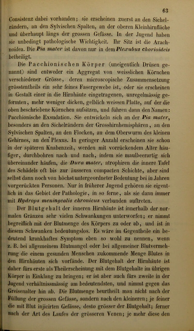 Consistenz dabei vorhanden; sie erscheinen zuerst an den Sichel- rändern, an den Sylvischen Spalten, an der oberen Kleinhirnfläche und überhaupt längs der grossen Gefässe. In der Jugend haben sie unbedingt pathologische Wichtigkeit. Ihr Silz ist die Arach- noidea. Die Pia mater ist davon nur in dem Plexubus chorioideis betheiligt. Die Pacchionischen Körper (uneigentlich Drüsen ge- nannt) sind entweder ein Aggregat von weisslichen Körnchen verschiedener Grösse, deren microscopische Zusammensetzung grösstentheils ein sehr feines Fasergewebe ist, oder sie erscheinen in Gestalt einer in die Hirnhäute eingetragenen, unregelmässig ge- formten , mehr weniger dicken, gelblich weissen Platte, auf der die oben beschriebene Körnchen aufsitzen, und führen dann den Namen: Pacchionische Exsudation. Sie entwickeln sich an der Pia mater, besonders an den Sichelrändern der Grosshirnhemisphären, an den Sylvischen Spalten, an den Flocken, an dem Oberwurm des kleinen Gehirnes, an den Plexus. In geringer Anzahl erscheinen sie schon in der späteren Knaben zeit, werden mit vorrückendem Alter häu- figer, durchbohren nach und nach, indem sie maulbeerartig sich übereinander häufen, die Dura mater, atrophiren die innere Tafel des Schädels oft bis zur äusseren compacten Schichte, aber sind selbst dann noch von höchst untergeordneter Bedeutung bei in Jahren vorgerückten Personen. Nur in früherer Jugend gehören sie eigent- lich in das Gebiet der Pathologie, in so ferne, als sie dann immer mit Hydrops meninyealis chronicus verbunden auftreten. Der Blutgehalt der inneren Hirnhäute ist innerhalb der nor- malen Gränzen sehr vielen Schwankungen unterworfen; er nimmt begreiflich mit der Blutmenge des Körpers zu oder ab, und ist in diesem Schwanken bedeutungslos. Es wäre im Gegentheile ein be- deutend krankhaftes Symptom eben so wohl zu nennen, wenn z. B. bei allgemeinem Blutmangel oder bei allgemeiner Blutvermeh- rung die einem gesunden Menschen zukommende Menge Blutes in den Hirnhäuten sich vorfände. Der Blulgehall der Hirnhäute ist daher fürs erste alsTheilerscheinung mit dem Blutgehalte im übrigen Körper in Einklang zu bringen; er ist aber auch fürs zweite in der Jugend verhältnissmässig am bedeutendsten, und nimmt gegen das Greisenaller hin ab. Die Blutmenge beurtheilt man nicht nach der Füllung der grossen Gefässe, sondern nach den kleineren; je feiner die mit Blut injicirten Gefässe, desto grösser der Blulgehall ; ferner nach der Art des Laufes der grösseren Venen; je mehr diese den