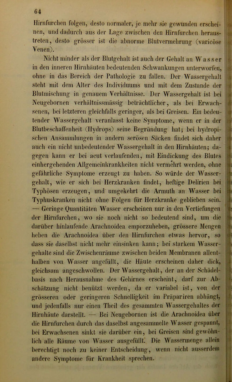 Hirnfurchen folgen, desto normaler, je mehr sie gewunden erschei- nen, und dadurch aus der Lage zwischen den Hirnfurchen heraus- treten, desto grösser ist die abnorme Blutvermehrung (varicöse Venen). Nicht minder als der Blutgehalt ist auch der Gehalt an Wasser in den inneren Hirnhäuten bedeutenden Schwankungen unterworfen, ohne in das Bereich der Pathologie zu fallen. Der Wassergehalt steht mit dem Alter des Individuums und mit dem Zustande der Blutmischung in genauem Verhältnisse. Der Wassergehalt ist bei Neugebornen verhältnissmässig beträchtlicher, als bei Erwach- senen, bei letzteren gleichfalls geringer, als bei Greisen. Ein bedeu- tender Wassergehalt veranlasst keine Symptome, wenn er in der Blutbeschaffenheit (Hydrops) seine Begründung hat; bei hydropi- schen Ansammlungen in andern serösen Säcken findet sich daher auch ein nicht unbedeutender Wassergehalt in den Hirnhäuten; da- gegen kann er bei acut verlaufenden, mit Eindickung des Blutes einhergehenden Allgemeinkrankheiten nicht vermehrt werden, ohne m gefährliche Symptome erzeugt zu haben. So würde der Wasser- -v gehalt, wie er sich bei Herzkranken findet, heftige Delirien bei ii< Typhösen erzeugen, und umgekehrt die Armuth an Wasser bei is Typhuskranken nicht ohne Folgen für Herzkranke geblieben sein. — Geringe Quantitäten Wasser erscheinen nur in den Vertiefungen der Hirnfurchen, wo sie noch nicht so bedeutend sind, um die '&■ darüber hinlaufende Araclmoidea emporzuheben, grössere Mengen i heben die Araclmoidea über den Hirnfurchen etwas hervor, so dass sie daselbst nicht mehr einsinken kann; bei starkem Wasser- gehalte sind die Zwischenräume zwischen beiden Membranen allent- halben von Wasser angefüllt, die Häute erscheinen daher dick, gleichsam angeschwollen. Der Wassergehalt, der an der Schädel- basis nach Herausnahme des Gehirnes erscheint, darf zur Ab- schätzung nicht benützt werden, da er variabel ist, von der grösseren oder geringeren Schnelligkeit im Präpariren abhängt, und jedenfalls nur einen Thcil des gesammten Wassergehaltes der Hirnhäute darstellt. — Bei Neugebornen ist die Araclmoidea über die Hirnfurchen durch das daselbst angesammelte Wasser gespannt, bei Erwachsenen sinkt sie darüber ein, bei Greisen sind gewöhn- lich alle Räume von Wasser ausgefüllt. Die Wassermenge allein berechtigt noch zu keiner Entscheidung, wenn nicht ausserdem andere Symptome für Krankheit sprechen.