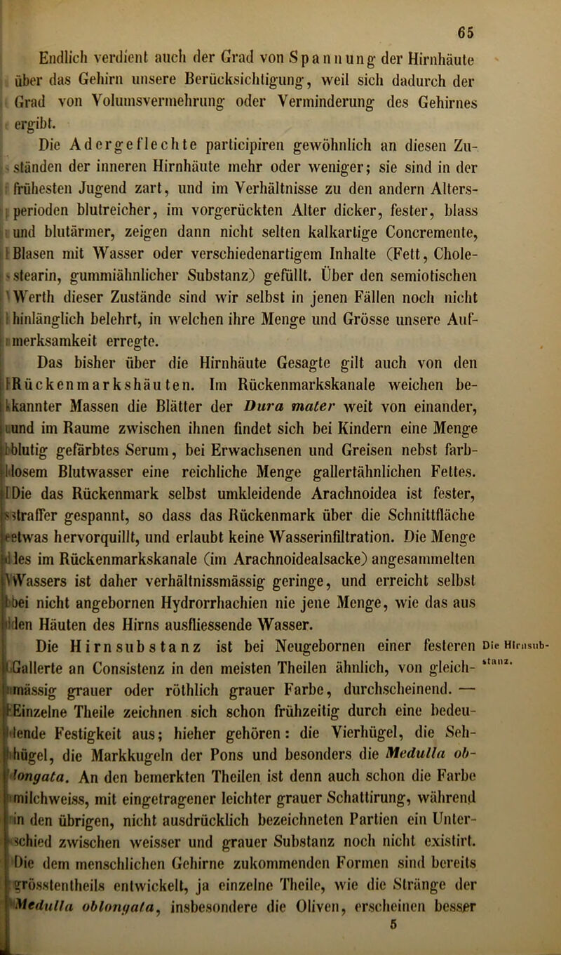 Endlich verdient auch der Grad von Spannung- der Hirnhäute über das Gehirn unsere Berücksichtigung, weil sicli dadurch der Grad von Volumsverniehrung oder Verminderung des Gehirnes ergibt. Die Adergeflechte participiren gewöhnlich an diesen Zu- ständen der inneren Hirnhäute mehr oder weniger; sie sind in der frühesten Jugend zart, und im Verhältnisse zu den andern Alters- perioden blutreicher, im vorgerückten Alter dicker, fester, blass und blutärmer, zeigen dann nicht selten kalkartige Concremente, : Blasen mit Wasser oder verschiedenartigem Inhalte (Fett, Chole- - Stearin, gummiähnlicher Substanz) gefüllt. Überden semiotischen 'Werth dieser Zustände sind wir selbst in jenen Fällen noch nicht i hinlänglich belehrt, in welchen ihre Menge und Grösse unsere Auf- merksamkeit erregte. Das bisher über die Hirnhäute Gesagte gilt auch von den IRückenmarkshäu ten. Im Rückenmarkskanale weichen be- kannter Massen die Blätter der Dura mater weit von einander, t und im Raume zwischen ihnen findet sich bei Kindern eine Menge i blutig gefärbtes Serum, bei Erwachsenen und Greisen nebst farb- I losem Blutwasser eine reichliche Menge gallertähnlichen Fettes. I Die das Rückenmark selbst umkleidende Arachnoidea ist fester, s straffer gespannt, so dass das Rückenmark über die Schnittfläche »-etwas hervorquillt, und erlaubt keine Wasserinfiltration. Die Menge »iles im Rückenmarkskanale (im Arachnoidealsacke) angesanunelten YvVassers ist daher verhältnissmässig geringe, und erreicht selbst t bei nicht angebornen Hydrorrhachien nie jene Menge, wie das aus 'Iden Häuten des Hirns ausfliessende Wasser. Die Hirns u bstanz ist bei Neugebornen einer festeren Die Himsub- )i Gallerte an Consistenz in den meisten Theilen ähnlich, von gleich- *t(UU' i inässig grauer oder röthlich grauer Farbe, durchscheinend. — (■Einzelne Theile zeichnen sich schon frühzeitig durch eine bedeu- tende Festigkeit aus; hieher gehören: die Vierhügel, die Seh- 'ihügel, die Markkugeln der Pons und besonders die Medulla ob- long ata. An den bemerkten Theilen ist denn auch schon die Farbe 'milchweiss, mit eingetragener leichter grauer Schattirung, während in den übrigen, nicht ausdrücklich bezeichneten Partien ein Unter- Mchied zwischen weisser und grauer Substanz noch nicht existirt. Die dem menschlichen Gehirne zukommenden Formen sind bereits grösstentheils entwickelt, ja einzelne Theile, wie die Stränge der Medulla oblonyafa, insbesondere die Oliven, erscheinen besser 5 L