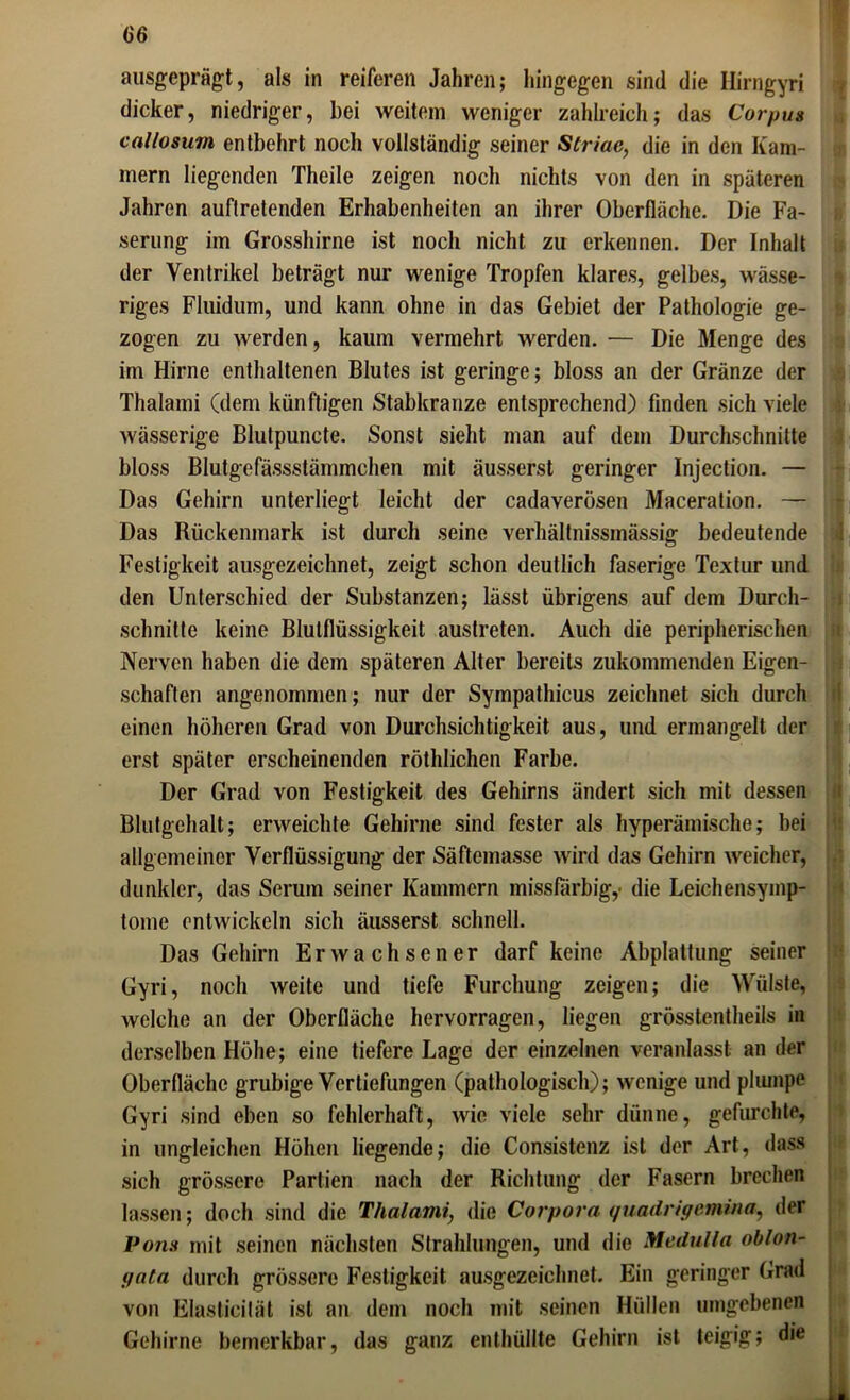 ausgeprägt, als in reiferen Jahren; hingegen sind die Hirngyri dicker, niedriger, bei weitem weniger zahlreich; das Corpus callosum entbehrt noch vollständig seiner Striae, die in den Kam- mern liegenden Theile zeigen noch nichts von den in späteren Jahren auflretenden Erhabenheiten an ihrer Oberfläche. Die Fa- serung im Grosshirne ist noch nicht zu erkennen. Der Inhalt der Ventrikel beträgt nur wenige Tropfen klares, gelbes, wässe- riges Fluidum, und kann ohne in das Gebiet der Pathologie ge- zogen zu werden, kaum vermehrt werden. — Die Menge des im Hirne enthaltenen Blutes ist geringe; bloss an der Gränze der Thalami (dem künftigen Stabkranze entsprechend) finden sich viele wässerige Blutpuncte. Sonst sieht man auf dem Durchschnitte bloss Blutgefässstämmchen mit äusserst geringer Injection. — Das Gehirn unterliegt leicht der cadaverösen Maceration. — Das Rückenmark ist durch seine verhältnissmässig bedeutende Festigkeit ausgezeichnet, zeigt schon deutlich faserige Textur und den Unterschied der Substanzen; lässt übrigens auf dem Durch- schnitte keine Blutflüssigkeit austreten. Auch die peripherischen Nerven haben die dem späteren Alter bereits zukommenden Eigen- schaften angenommen; nur der Sympathicus zeichnet sich durch einen höheren Grad von Durchsichtigkeit aus, und ermangelt der erst später erscheinenden röthlichen Farbe. Der Grad von Festigkeit des Gehirns ändert sich mit dessen Blutgehalt; erweichte Gehirne sind fester als hyperämische; hei allgemeiner Verflüssigung der Säftemasse wird das Gehirn weicher, dunkler, das Serum seiner Kammern missfarbig,• die Leichensymp- tome entwickeln sich äusserst schnell. Das Gehirn Erwachsener darf keine Abplattung seiner Gyri, noch weite und tiefe Furchung zeigen; die Wülste, welche an der Oberfläche hervorragen, liegen grösstentheils in derselben Höhe; eine tiefere Lage der einzelnen veranlasst an der Oberfläche grubige Vertiefungen (pathologisch); wenige und plumpe Gyri sind eben so fehlerhaft, wie viele sehr dünne, gefurchte, in ungleichen Höhen liegende; die Consistenz ist der Art, dass sich grössere Partien nach der Richtung der Fasern brechen lassen; doch sind die Thalami, die Corpora quadrigemina, der Pons mit seinen nächsten Strahlungen, und die Medulla oblon- pata durch grössere Festigkeit ausgezeichnet. Ein geringer Grad von Elasticilät ist an dem noch mit seinen Hüllen umgebenen Gehirne bemerkbar, das ganz enthüllte Gehirn ist teigig; die