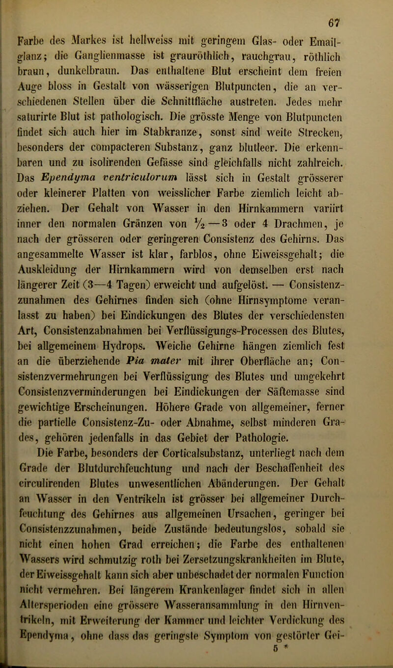 Farbe des Markes ist licllweiss mit geringem Glas- oder Email- glanz; die Ganglienmasse ist grauröthlich, rauchgrau, rötldich braun, dunkelbraun. Das enthaltene Blut erscheint dem freien Auge bloss in Gestalt von wässerigen Blutpuncten, die an ver- schiedenen Stellen über die Schnittfläche austreten. Jedes mehr saturirte Blut ist pathologisch. Die grösste Menge von Blutpuncten findet sich auch hier im Stabkranze, sonst sind weite Strecken, besonders der compacteren Substanz, ganz blutleer. Die erkenn- baren und zu isolirenden Gefässe sind gleichfalls nicht zahlreich. Das Ependyma ventriculorum lässt sich in Gestalt grösserer oder kleinerer Platten von weisslicher Farbe ziemlich leicht ab- ziehen. Der Gehalt von Wasser in den Hirnkammern variirt inner den normalen Gränzen von %—3 oder 4 Drachmen, je nach der grösseren oder geringeren Consistenz des Gehirns. Das angesammelte Wasser ist klar, farblos, ohne Eiweissgehalt; die Auskleidung der Hirnkammern wird von demselben erst nach längerer Zeit (3—4 Tagen) erweicht und aufgelöst. — Consistenz- zunahmen des Gehirnes finden sich (ohne Hirnsymptome veran- lasst zu haben) bei Eindickungen des Blutes der verschiedensten Art, Consistenzabnahmen bei Verflüssigungs-Processen des Blutes, bei allgemeinem Hydrops. Weiche Gehirne hängen ziemlich fest an die überziehende Pia mater mit ihrer Oberfläche an; Con- sistenzvermehrungen bei Verflüssigung des Blutes und umgekehrt Consistenzverminderungen bei Eindickungen der Säftemasse sind gewichtige Erscheinungen. Höhere Grade von allgemeiner, ferner die partielle Consistenz-Zu- oder Abnahme, selbst minderen Gra- des, gehören jedenfalls in das Gebiet der Pathologie. Die Farbe, besonders der Corticalsubstanz, unterliegt nach dem Grade der Blutdurchfeuchtung und nach der Beschaffenheit des circulirenden Blutes unwesentlichen Abänderungen. Der Gehalt an Wasser in den Ventrikeln ist grösser bei allgemeiner Durch- feuchtung des Gehirnes aus allgemeinen Ursachen, geringer bei Consistenzzunahmen, beide Zustände bedeutungslos, sobald sie nicht einen hohen Grad erreichen; die Farbe des enthaltenen Wassers wird schmutzig rotli bei Zerselzungskrankheiten im Blute, derEiweissgehalt kann sich aber unbeschadet der normalen Function nicht vermehren. Bei längerem Krankenlager findet sich in allen Altersperioden eine grössere Wasseransammlung in den Hirnven- trikeln, mit Erweiterung der Kammer und leichter Verdickung des Ependyma, ohne dass das geringste »Symptom von gestörter Gei-