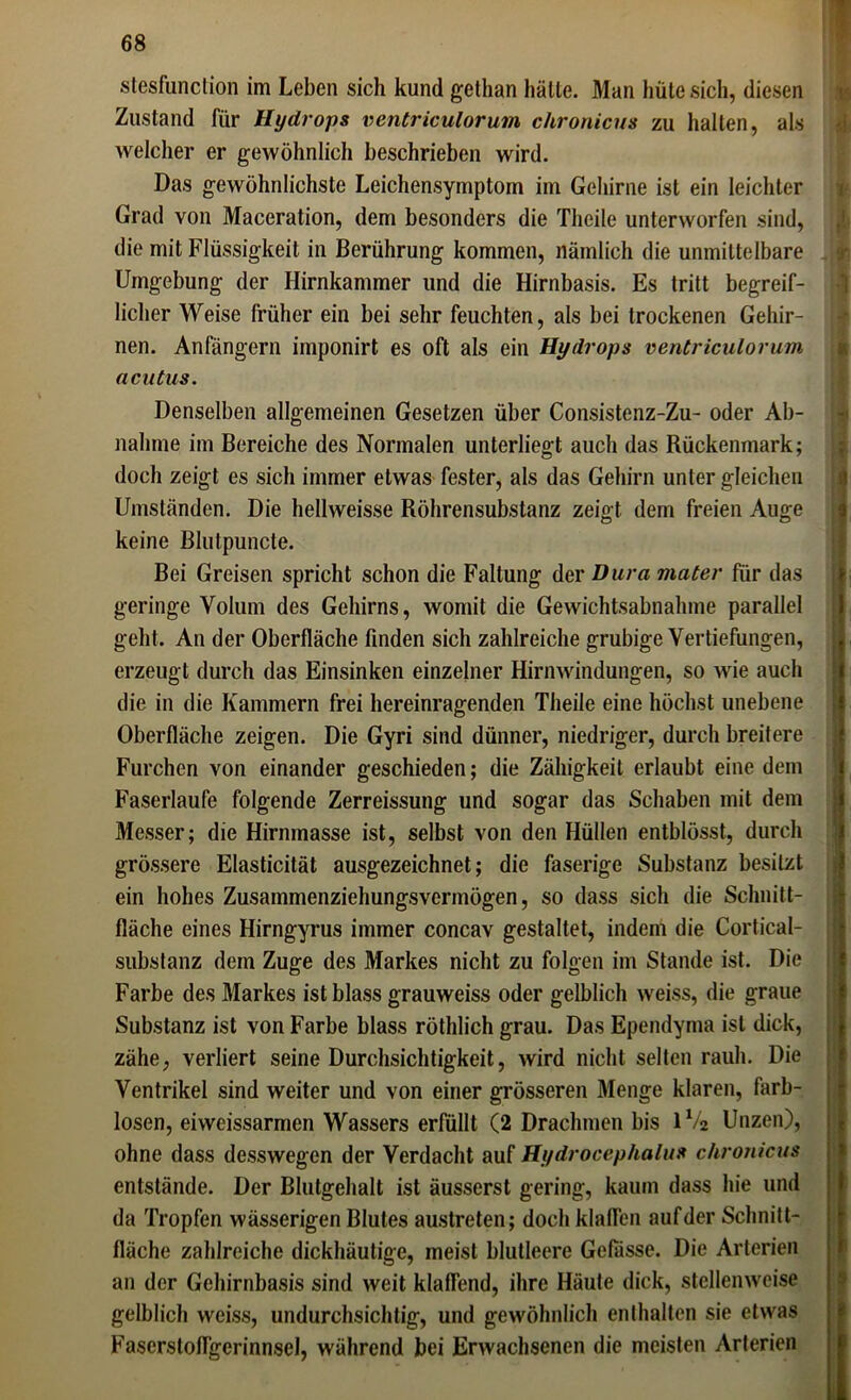 stesfunction im Leben sich kund gethan halte. Man hüte sich, diesen Zustand für Hydrops ventriculorum chronicus zu halten, als welcher er gewöhnlich beschrieben wird. Das gewöhnlichste Leichensymptom im Gehirne ist ein leichter Grad von Maceration, dem besonders die Thcile unterworfen sind, die mit Flüssigkeit in Berührung kommen, nämlich die unmittelbare Umgebung der Hirnkammer und die Hirnbasis. Es tritt begreif- licher Weise früher ein bei sehr feuchten, als bei trockenen Gehir- nen. Anfängern imponirt es oft als ein Hydrops ventriculorum acutus. Denselben allgemeinen Gesetzen über Consistenz-Zu- oder Ab- nahme im Bereiche des Normalen unterliegt auch das Rückenmark; doch zeigt es sich immer etwas fester, als das Gehirn unter gleichen Umständen. Die hellweisse Röhrensubstanz zeigt dem freien Auge keine Blutpuncte. Bei Greisen spricht schon die Faltung der Dura mater für das geringe Volum des Gehirns, womit die Gewichtsabnahme parallel geht. An der Oberfläche finden sich zahlreiche grubige Vertiefungen, erzeugt durch das Einsinken einzelner Hirnwindungen, so wie auch die in die Kammern frei hereinragenden Theile eine höchst unebene Oberfläche zeigen. Die Gyri sind dünner, niedriger, durch breitere Furchen von einander geschieden; die Zähigkeit erlaubt eine dem Faserlaufe folgende Zerreissung und sogar das Schaben mit dem Messer; die Hirnmasse ist, selbst von den Hüllen entblösst, durch grössere Elasticität ausgezeichnet; die faserige Substanz besitzt ein hohes Zusammenziehungsvermögen, so dass sich die Schnitt- fläche eines Hirngyrus immer concav gestaltet, indem die Cortical- substanz dem Zuge des Markes nicht zu folgen im Stande ist. Die Farbe des Markes ist blass grauweiss oder gelblich weiss, die graue Substanz ist von Farbe blass röthlich grau. Das Ependyma ist dick, zähe, verliert seine Durchsichtigkeit, wird nicht selten rauh. Die Ventrikel sind weiter und von einer grösseren Menge klaren, farb- losen, eiweissarmen Wassers erfüllt (2 Drachmen bis 1V2 Unzen), ohne dass desswegen der Verdacht auf Hydrocephalus chronicus entstände. Der Blutgehalt ist äusserst gering, kaum dass hie und da Tropfen wässerigen Blutes austreten; doch klaffen auf der Schnitt- fläche zahlreiche dickhäutige, meist blutleere Gefässe. Die Arterien an der Gehirnbasis sind weit klaffend, ihre Häute dick, stellenweise gelblich weiss, undurchsichtig, und gewöhnlich enthalten sie etwas Faserstoffgerinnsel, während bei Erwachsenen die meisten Arterien I i