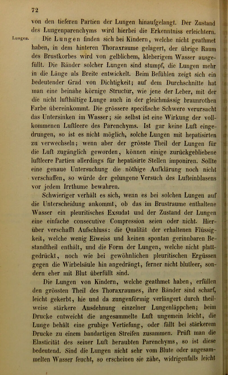 Lungen. von den tieferen Partien der Lungen hinaufgelangt. Der Zustand des Lungenparenchyms wird hierbei die Erkenntnis erleichtern. Die Lungen finden sich bei Kindern, welche nicht geathmet haben, in dem hinteren Thoraxraume gelagert, der übrige Raum des Brustkorbes wird von gelblichem, kleberigem Wasser ausge- füllt. Die Ränder solcher Lungen sind stumpf, die Lungen mehr in die Länge als Breite entwickelt. Beim Befühlen zeigt sich ein bedeutender Grad von Dichtigkeit; auf dem Durchschnitte hat man eine beinahe körnige Structur, wie jene der Leber, mit der die nicht luflhältige Lunge auch in der gleichmässig braunrothen Farbe übereinkommt. Die grössere specifische Schwere verursacht das Untersinken im Wasser; sie selbst ist eine Wirkung der voll- kommenen Luftleere des Parenchyms. Ist gar keine Luft einge- drungen, so ist es nicht möglich, solche Lungen mit hepatisirten zu verwechseln; wenn aber der grösste Theil der Lungen für die Luft zugänglich geworden, können einige zurückgebliebene luftleere Partien allerdings für hepatisirte Stellen imponiren. Sollte eine genaue Untersuchung die nöthige Aufklärung noch nicht verschaffen, so würde der gelungene Versuch des Lufteinblasens vor jedem Irrthume bewahren. Schwieriger verhält es sich, wenn es bei solchen Lungen auf die Unterscheidung ankommt, ob das im Brustraume enthaltene Wasser ein pleuritisches Exsudat und der Zustand der Lungen eine einfache consecutive Compression seien oder nicht. Hier- über verschafft Aufschluss: die Qualität der erhaltenen Flüssig- keit, welche wenig Eiweiss und keinen spontan gerinnbaren Be- standteil enthält, und die Form der Lungen, welche nicht platt- gedrückt, noch wie bei gewöhnlichen pleuritischen Ergüssen gegen die Wirbelsäule hin angedrängt, ferner nicht blutleer, son- dern eher mit Blut überfüllt sind. Die Lungen von Kindern, welche geathmet haben, erfüllen den grössten Theil des Thoraxraumes, ihre Ränder sind scharf, leicht gekerbt, hie und da zungenförmig verlängert durch teil- weise stärkere Ausdehnung einzelner Lungenläppchen; beim Drucke entweicht die angesammelte Luft ungemein leicht, die Lunge behält eine grubige Vertiefung, oder fällt bei stärkerem Drucke zu einem bandartigen Streifen zusammen. Prüft man die Elasticität des seiner Luflt beraubten Parenchyms, so ist diese bedeutend. Sind die Lungen nicht sehr vom Blute oder angesam- melten Wasser feucht, so erscheinen sie zähe, widrigenfalls leicht