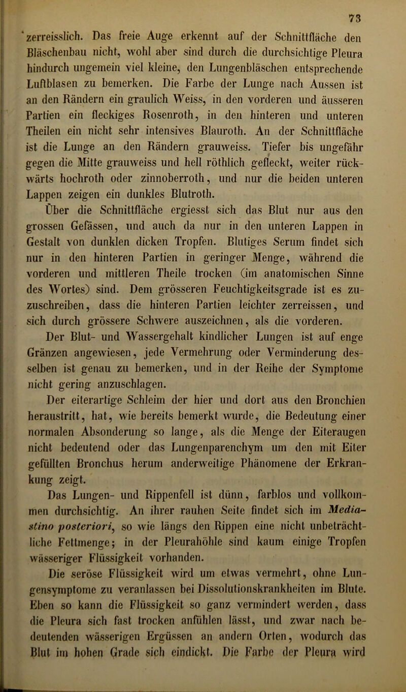 * zerreisslich. Das freie Auge erkennt auf der Schnittfläche den Bläschenbau nicht, wohl aber sind durch die durchsichtige Pleura hindurch ungemein viel kleine, den Lungenbläschen entsprechende Luftblasen zu bemerken. Die Farbe der Lunge nach Aussen ist an den Rändern ein graulich Weiss, in den vorderen und äusseren Partien ein fleckiges Rosenroth, in den hinteren und unteren Theilen ein nicht sehr intensives Blauroth. An der Schnittfläche ist die Lunge an den Rändern grauweiss. Tiefer bis ungefähr gegen die Mitte grauweiss und hell röthlich gefleckt, weiter rück- wärts hochroth oder zinnoberroth, und nur die beiden unteren Lappen zeigen ein dunkles Blutroth. Über die Schnittfläche ergiesst sich das Blut nur aus den grossen Gefässen, und auch da nur in den unteren Lappen in Gestalt von dunklen dicken Tropfen. Blutiges Serum findet sich nur in den hinteren Partien in geringer Menge, während die vorderen und mittleren Theile trocken (im anatomischen Sinne des Wortes) sind. Dem grösseren Feuchtigkeitsgrade ist es zu- zuschreiben, dass die hinteren Partien leichter zerreissen, und sich durch grössere Schwere auszeichnen, als die vorderen. Der Blut- und Wassergehalt kindlicher Lungen ist auf enge Gränzen angewiesen, jede Vermehrung oder Verminderung des- selben ist genau zu bemerken, und in der Reihe der Symptome nicht gering anzuschlagen. Der eiterartige Schleim der hier und dort aus den Bronchien heraustritt, hat, wie bereits bemerkt wurde, die Bedeutung einer normalen Absonderung so lange, als die Menge der Eiteraugen nicht bedeutend oder das Lungenparenchym um den mit Eiter gefüllten Bronchus herum anderweitige Phänomene der Erkran- kung zeigt. Das Lungen- und Rippenfell ist dünn, farblos und vollkom- men durchsichtig. An ihrer rauhen Seile findet sich im Media- stino posteriori, so wie längs den Rippen eine nicht unbeträcht- liche Fettmenge; in der Pleurahöhle sind kaum einige Tropfen wässeriger Flüssigkeit vorhanden. Die seröse Flüssigkeit wird um etwas vermehrt, ohne Lun- gensymptome zu veranlassen bei Dissolutionskrankheiten im Blute. Eben so kann die Flüssigkeit so ganz vermindert werden, dass die Pleura sich fast trocken anfiihlen lässt, und zwar nach be- deutenden wässerigen Ergüssen an andern Orlen, wodurch das Blut im hohen Grade sich eindickt. Die Farbe der Pleura wird