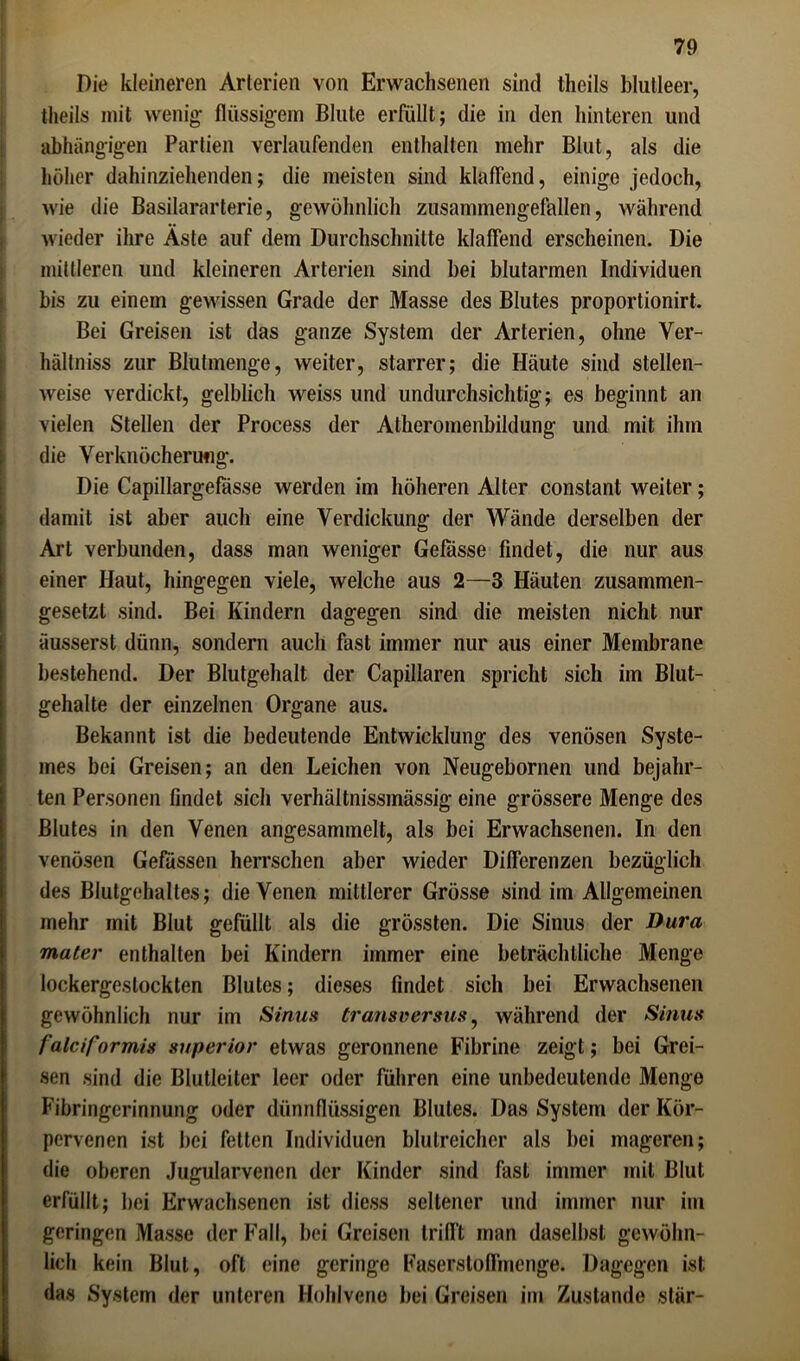 Die kleineren Arterien von Erwachsenen sind theils blutleer, theils mit wenig flüssigem Blute erfüllt; die in den hinteren und abhängigen Partien verlaufenden enthalten mehr Blut, als die höher dahinziehenden; die meisten sind klaffend, einige jedoch, ; wie die Basilararterie, gewöhnlich zusammengefallen, während wieder ihre Äste auf dem Durchschnitte klaffend erscheinen. Die mittleren und kleineren Arterien sind bei blutarmen Individuen bis zu einem gewissen Grade der Masse des Blutes proportionirt. Bei Greisen ist das ganze System der Arterien, ohne Ver- hältniss zur Blutmenge, weiter, starrer; die Häute sind stellen- weise verdickt, gelblich weiss und undurchsichtig; es beginnt an vielen Stellen der Process der Atheromenbildung und mit ihm die Verknöcherung. Die Capillargefässe werden im höheren Alter constant weiter; damit ist aber auch eine Verdickung der Wände derselben der Art verbunden, dass man weniger Gefässe findet, die nur aus einer Haut, hingegen viele, welche aus 2—3 Häuten zusammen- gesetzt sind. Bei Kindern dagegen sind die meisten nicht nur äusserst dünn, sondern auch fast immer nur aus einer Membrane bestehend. Der Blutgehalt der Capillaren spricht sich im Blut- gehalte der einzelnen Organe aus. Bekannt ist die bedeutende Entwicklung des venösen Syste- mes bei Greisen; an den Leichen von Neugebornen und bejahr- ten Personen findet sich verhältnissmässig eine grössere Menge des Blutes in den Venen angesammelt, als bei Erwachsenen. In den venösen Gefassen herrschen aber wieder Differenzen bezüglich des Blutgehaltes; die Venen mittlerer Grösse sind im Allgemeinen mehr mit Blut gefüllt als die grössten. Die Sinus der Dura mater enthalten bei Kindern immer eine beträchtliche Menge lockergeslockten Blutes; dieses findet sich bei Erwachsenen gewöhnlich nur im Sinus transversus, während der Sinus f alcif ormis superior etwas geronnene Fibrine zeigt; bei Grei- sen sind die Blutleiter leer oder führen eine unbedeutende Menge Fibringcrinnung oder dünnflüssigen Blutes. Das System der Kör- pervenen ist bei fetten Individuen blutreicher als bei mageren; die oberen Jugularvenen der Kinder sind fast immer mit Blut erfüllt; bei Erwachsenen ist diess seltener und immer nur im geringen Masse der Fall, bei Greisen trifft man daselbst gewöhn- lich kein Blut, oft eine geringe Faserstoffmenge. Dagegen ist das System der unteren Hohlvcno bei Greisen im Zustande stär-
