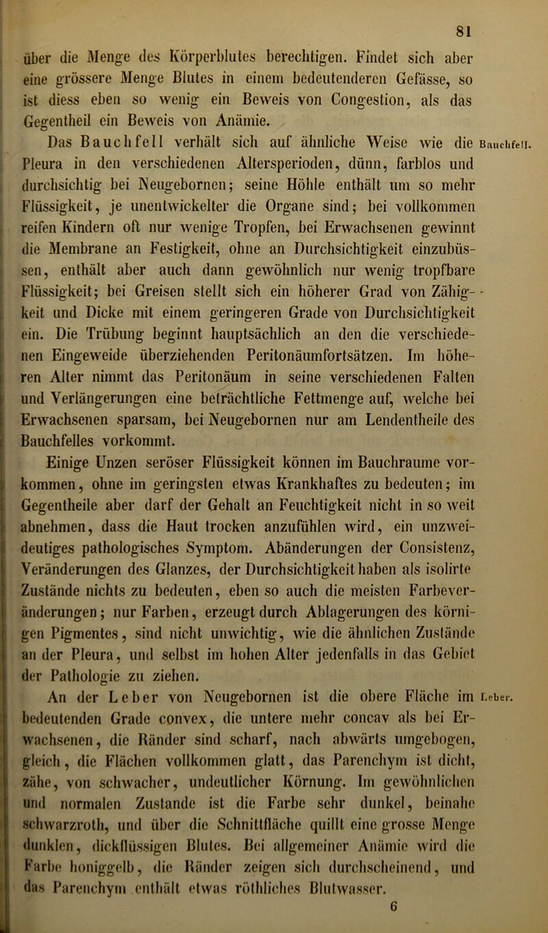über die Menge des Körperblutes berechtigen. Findet sich aber eine grössere Menge Blutes in einem bedeutenderen Gelasse, so ist diess eben so wenig ein Beweis von Congestion, als das Gegentheil ein Beweis von Anämie. Das Bauchfell verhält sich auf ähnliche Weise wie die Bauchfell. Pleura in den verschiedenen Altersperioden, dünn, farblos und durchsichtig bei Neugebornen; seine Höhle enthält um so mehr Flüssigkeit, je unentwickelter die Organe sind; bei vollkommen reifen Kindern oft nur wenige Tropfen, bei Erwachsenen gewinnt die Membrane an Festigkeit, ohne an Durchsichtigkeit einzubiis- sen, enthält aber auch dann gewöhnlich nur wenig tropfbare Flüssigkeit; bei Greisen stellt sich ein höherer Grad von Zähig-- keit und Dicke mit einem geringeren Grade von Durchsichtigkeit ein. Die Trübung beginnt hauptsächlich an den die verschiede- nen Eingeweide überziehenden Perilonäumfortsätzen. Im höhe- ren Alter nimmt das Peritonäum in seine verschiedenen Falten und Verlängerungen eine beträchtliche Fettmenge auf, welche bei Erwachsenen sparsam, bei Neugebornen nur am Lendentheile des Bauchfelles vorkommt. Einige Unzen seröser Flüssigkeit können im Bauchraume Vor- kommen , ohne im geringsten etwas Krankhaftes zu bedeuten; im Gegentheile aber darf der Gehalt an Feuchtigkeit nicht in so weit abnehmen, dass die Haut trocken anzufühlen wird, ein unzwei- deutiges pathologisches Symptom. Abänderungen der Consistenz, Veränderungen des Glanzes, der Durchsichtigkeit haben als isolirte Zustände nichts zu bedeuten, eben so auch die meisten Farbever- änderungen; nur Farben, erzeugt durch Ablagerungen des körni- gen Pigmentes, sind nicht unwichtig, wie die ähnlichen Zustände an der Pleura, und selbst im hohen Alter jedenfalls in das Gebiet der Pathologie zu ziehen. An der Leber von Neugebornen ist die obere Fläche im Leber, bedeutenden Grade convex, die untere mehr concav als bei Er- wachsenen, die Ränder sind scharf, nach abwärts umgebogen, gleich, die Flächen vollkommen glatt, das Parenchym ist dicht, zähe, von schwacher, undeutlicher Körnung. Im gewöhnlichen und normalen Zustande ist die Farbe sehr dunkel, beinahe schwarzroth, und über die Schnittfläche quillt eine grosse Menge dunklen, dickflüssigen Blutes. Bei allgemeiner Anämie wird die Farbe honiggelb, die Ränder zeigen sich durchscheinend, und das Parenchym enthält etwas röthliches Blutwasser. 6