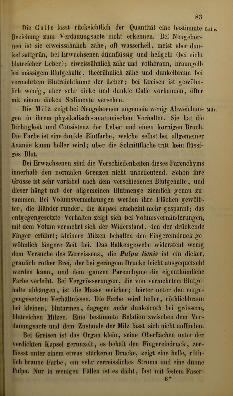 Die Galle lässt rücksichtlich der Quantität eine bestimmte Gaiie. Beziehung zum Verdauungsacte nicht erkennen. Bei Neugebor- nen ist sie ei weissähnlich zähe, oll wasserhell, meist aber dun- kel saftgrün, bei Erwachsenen dünnflüssig und hellgelb (bei nicht blutreicher Leber); eiweissähnlich zähe und rothbraun, braungelb bei massigem Blutgehalte, theerähnlich zähe und dunkelbraun bei vermehrtem Blutreichthume der Leber; bei Greisen ist gewöhn- lich wenig, aber sehr dicke und dunkle Galle vorhanden, öfter mit einem dicken Sedimente versehen. Die Milz zeigt bei Neugebornen ungemein wenig Abweichun- miu. gen in ihrem physikalisch - anatomischen Verhalten. Sie hat die Dichtigkeit und Consistenz der Leber und einen körnigen Bruch. Die Farbe ist eine dunkle Blutfarbe, welche selbst bei allgemeiner Anämie kaum heller wird; über die Schnittfläche tritt kein flüssi- ges Blut. Bei Erwachsenen sind die Verschiedenheiten dieses Parenchyms innerhalb den normalen Grenzen nicht unbedeutend. Schon ihre Grösse ist sehr variabel nach dem verschiedenen Blutgehalte, und dieser hängt mit der allgemeinen Blutmenge ziemlich genau zu- sammen. Bei Volumsvermehrungen werden ihre Flächen gewölb- ter, die Ränder runder, die Kapsel erscheint mehr gespannt; das entgegengesetzte Verhalten zeigt sich bei Volumsverminderungen, mit dem Volum vermehrt sich der Widerstand, den der drückende Finger erfährt; kleinere Milzen behalten den Fingcreindruck ge- wöhnlich längere Zeit bei. Das Balkengewebe widersteht wenig dem Versuche des Zerreissens, die Pulpa lienis ist ein dicker, graulich rother Brei, der bei geringem Drucke leicht ausgequetscht werden kann, und dem ganzen Parenchyme die cigenthümliche Farbe verleiht. Bei Vcrgrösserungen, die von vermehrtem Blutge- halte abhängen, ist die Masse weicher; härter unter den entge- gengesetzten Verhältnissen. Die Farbe wird heller, röthlichbraun bei kleinen, blutarmen, dagegen mehr dunkelroth bei grossem, blutreichen Milzen. Eine bestimmte Relation zwischen dem Ver- dauungsacte und dem Zustande der Milz lässt sich nicht auffinden. Bei Greisen ist das Organ klein, seine Oberflächen unter der verdickten Kapsel gerunzelt, es behält den Fingereindruck, zer- fliesst unter einem etwas stärkeren Drucke, zeigt eine helle, rölli- lieh braune Farbe, ein sehr zerreissliches Stroma und eine dünne Pulpa. Nur in wenigen Fällen ist es dicht, fast mit festem Faser-